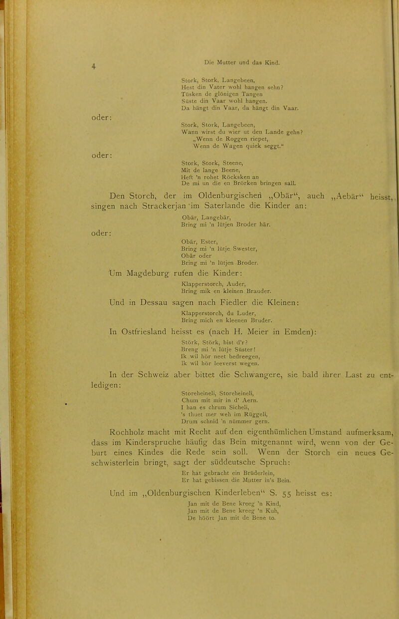 Stork, Stork, Langebeen, Hest din Vater wohl hangen sehn ? ' Tüsken de glönigen Tangen Süste din Vaar wohl hangen. Da hängt din Vaar, da hängt din Vaar. oder: Stork, Stork, Langebeen, Wann wirst du wier ut den Lande gehn? „Wenn de Roggen riepet, Wenn de Wagen quiek seggt. oder: Stork, Stork, Steene, Mit de lange Beene, Heft 'n rohet Röcksken an De mi un die en Brörken bringen sali. Den Storch, der im Oldenburgischeri „Obär, auch „Aebär heisst singen nach Strackerjan im Saterlande die Kinder an: Obär, Langebär, Bring mi 'n lütjen Broder här. oder: Obär, Ester, Bring mi 'n lütje Swester, Obär oder Bring mi 'n lütjen Broder. Um Magdeburg rufen die Kinder: Klapperstorch, Auder, Bring mik en kleinen Brauder. Und in Dessau sagen nach Fiedler die Kleinen: Klapperstorch, du Luder, Bring mich en kleenen Bruder. In Ostfriesland heisst es (nach H. Meier in Emden): Stork, Stork, bist d'r? Breng mi 'n lütje Süster! Ik wil hör neet bedreegen, lk wil hör leeverst wegen. In der Schweiz aber bittet die Schwangere, sie bald ihrer Last zu cnt ledigen: Storeheineli, Storeheineli, Chum mit mir in d' Aern. I han es chrum Sicheli, 's thuet mer weh im Rüggeli, Drum schnid 'n nümmer gern. Rochholz macht mit Recht auf den eigenthümlichen Umstand aufmerksam dass im Kinderspruche häufig das Bein mitgenannt wird, wenn von der Ge burt eines Kindes die Rede sein soll. Wenn der Storch ein neues Ge schwisterlein bringt, sagt der süddeutsche Spruch: Er hat gebracht ein Brüderlein, Er hat gebissen die Mutter in's Bein. Und im „Oldenburgischen Kinderleben S. 55 heisst es: Jan mit de Bene kreeg 'n Kind, Jan mit de Bene kreeg 'n Kuh, De höört Jan mit de Bene to.