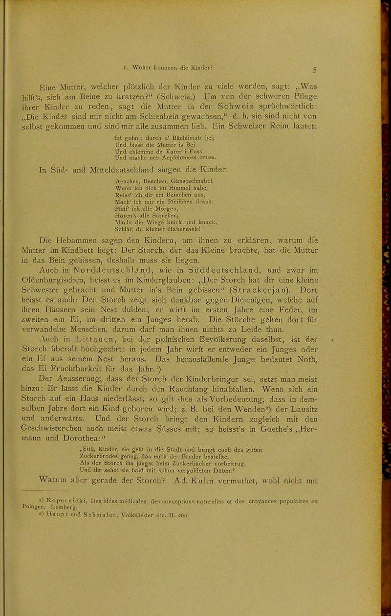 Eine Mutter, welcher plötzlich der Kinder zu viele werden, sagt: „Was hilft's, sich am Beine zu kratzen? (Schweiz.) Um von der schweren Pflege ihrer Kinder zu reden, sagt die Mutter in der Schweiz sprüchwörtlich: „Die Kinder sind mir nicht am Schienbein gewachsen, d. h. sie sind nicht von selbst gekommen und sind mir alle zusammen lieb. Ein Schweizer Reim lautet: Izt gohn i durch d' Bächlimatt hei, Und bisse die Mutter is Bei Und chlemme de. Vater i Fuss Und mache nes Aepfelmuess druss. In Süd- und Mitteldeutschland singen die Kinder: Aenchen, Benchen, Gänseschnabel, Wenn ich dich im Himmel habe, Reiss' ich dir ein Beinchen aus, Mach' ich mir ein Pfeifchen draus; Pfeif ich alle Morgen, Hören's alle Storchen, Macht die Wiege knick und knack, Schlaf, du kleiner Habersack! Die Hebammen sagen den Kindern, um ihnen zu erklären, warum die Mutter im Kindbett liegt: Der Storch, der das Kleine brachte, hat die Mutter in das Bein gebissen, deshalb muss sie liegen. Auch in Norddeutschland, wie in Süddeutschland, und zwar im Oldenburgischen, heisst es im Kinderglauben: „Der Storch hat dir eine kleine Schwester gebracht und Mutter in's Bein gebissen (Strackerjan). Dort heisst es auch: Der Storch zeigt sich dankbar gegen Diejenigen, welche auf ihren Häusern sein Nest dulden; er wirft im ersten Jahre eine Feder, im zweiten ein Ei, im dritten ein Junges herab. Die Störche gelten dort für verwandelte Menschen, darum darf man ihnen nichts zu Leide thun. Auch in Littauen, bei der polnischen Bevölkerung daselbst, ist der Storch überall hochgeehrt: in jedem Jahr wirft er entweder ein Junges oder ein Ei aus seinem Nest heraus. Das herausfallende Junge bedeutet Noth, das Ei Fruchtbarkeit für das Jahr.1) Der Aeusserung, dass der Storch der Kinderbringer sei, setzt man meist hinzu: Er lässt die Kinder durch den Rauchfang hinabfallen. Wenn sich ein Storch auf ein Haus niederlässt, so gilt dies als Vorbedeutung, dass in dem- selben Jahre dort ein Kind geboren wird; z. B. bei den Wenden2) der Lausitz und anderwärts. Und der Storch bringt den Kindern zugleich mit den Geschwisterchen auch meist etwas Süsses mit; so heisst's in Goethe's „Her- mann und Dorothea: „Still, Kinder, sie geht in die Stadt und bringt euch des guten Zuckerbrodes genug, das euch der Bruder bestellte, Als der Storch ihn jüngst beim Zuckerbäcker vorbeitrug. Und ihr sehet sie bald mit schön vergoldeten Dttten.' Warum aber gerade der Storch? Ad. Kuhn vermuthet, wohl nicht mit i) Kopernicki, Des idees medicales, des conceptions naturelles et des croyanccs populaircs en Pologne. Lemberg. a) Haupt und Schmaler, Volkslieder etc. II. 260.