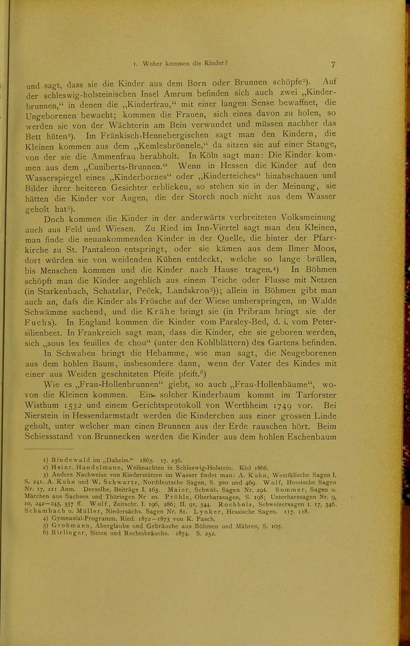 und sagt, dass sie die Kinder aus dem Born oder Brunnen schöpfe1). Auf der schleswig-holsteinischen Insel Amrum befinden sich auch zwei „Kinder- brunnen, in denen die „Kinderfrau, mit einer langen Sense bewaffnet, die Ungeborenen bewacht; kommen die Frauen, sich eines davon zu holen, so werden sie von der Wächterin am Bein verwundet und müssen nachher das Bett hüten2). Im Fränkisch-Hennebergischen sagt man den Kindern, die Kleinen kommen aus dem „Kemlesbrönnele,u da sitzen sie auf einer Stange, von der sie die Ammenfrau herabholt. In Köln sagt man: Die Kinder kom- men aus dem „Cuniberts-Brunnen. Wenn in Hessen die Kinder auf den Wasserspiegel eines „Kinderbornes oder „Kinderteiches hinabschauen und Bilder ihrer heiteren Gesichter erblicken, so stehen sie in der Meinung, sie hätten die Kinder vor Augen, die der Storch noch nicht aus dem Wasser geholt hat3). Doch kommen die Kinder in der anderwärts verbreiteten Volksmeinung auch aus Feld und Wiesen. Zu Ried im Inn-Viertel sagt man den Kleinen, man finde die neuankommenden Kinder in der Quelle, die hinter der Pfarr- kirche zu St. Pantaleon entspringt, oder sie kämen aus dem Ilmer Moos, dort würden sie von weidenden Kühen entdeckt, welche so lange brüllen, bis Menschen kommen und die Kinder nach Hause tragen.*) In Böhmen schöpft man die Kinder angeblich aus einem Teiche oder Flusse mit Netzen (in Starkenbach, Schatzlar, Pecek, Landskron5)); allein in Böhmen gibt man auch an, dafs die Kinder als Frösche auf der Wiese umherspringen, im Walde Schwämme suchend, und die Krähe bringt sie (in Pribram bringt sie der Fuchs). In England kommen die Kinder vom Parsley-Bed, d. i. vom Peter- silienbeet. In Frankreich sagt man, dass die Kinder, ehe sie geboren werden, sich „sous les feuilles de chou (unter den Kohlblättern) des Gartens befinden. In Schwaben bringt die Hebamme, wie man sagt, die Neugeborenen aus dem hohlen Baum, insbesondere dann, wenn der Vater des Kindes mit einer aus Weiden geschnitzten Pfeife pfeift.6) Wie es „Frau-Hollenbrunnen giebt, so auch „Frau-Hollenbäume, wo- von die Kleinen kommen. Ein- solcher Kinderbaum kommt im Tarforster Wisthum 1532 und einem Gerichtsprotokoll von Werthheim 1749 vor. Bei Nierstein in Hessendarmstadt werden die Kinderchen aus einer grossen Linde geholt, unter welcher man einen Brunnen aus der Erde rauschen hört. Beim Schiessstand von Brunnecken werden die Kinder aus dem hohlen Eschenbaum 1) Bindewald im j,Daheim. 1865. 17. 236. 2) Heinr. Handelmann, Weihnachten in Schleswig-Holstein. Kiel 1866. 3) Andere Nachweise von Kinderstätten im Wasser findet man: A. Kuhn, Westfälische Sagen I. S. 241. A. Kuhn und W. Schwartz, Norddeutsche Sagen, S. 300 und 469. Wolf, Hessische Sagen Nr. 17, 211 Anm. Derselbe, Beiträge I. 163. Maier, Schwab. Sagen Nr. 294. Sommer, Sagen u. Märchen aus Sachsen und Thüringen Nr 20. Pröhle, Oberharzsagen, S. 198; Unterharzsagen Nr. 9, 10, 242—245, 357 ff. Wolf, Zeitschr. I. 196, 286; II. 91, 344. Rochholz, Schweizersagen I. 17, 34b. Schambach u. Müller, Niedersächs. Sagen Nr. 81. Lynker, Hessische Sagen. 117. 118. 4) Gymnasial-Programm, Ried. 1872 — 1873 von K. Pasch. 5) Grohmann, Aberglaube und Gebräuche aus Bühmen und Mähren, S. 105. 6) Birlinger, Sitten und Rechtsbräuche. 1874. S. 232.