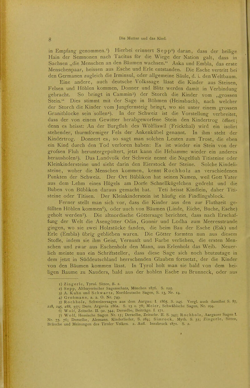 in Empfang- genommen.1) Hierbei erinnert Sepp2) daran, dass der heilige Hain der Semnonen nach Tacitus für die Wiege der Nation galt, dass in Sachsen „die Menschen an den Bäumen wachsen. Aska und Embla, das erste Menschenpaar, heissen aus Esche und Erle entstanden. Die Esche vertritt bei den Germanen zugleich die Irminsul, oder allgemeine Säule, d. i. den Weltbaum. Eine andere, auch deutsche Vollcssage lässt die Kinder aus Steinen, Felsen und Höhlen kommen, Donner und Blitz werden damit in Verbindung gebracht. So bringt in CamminS) der Storch die Kinder vom „grossen Stein. Dies stimmt mit der Sage in Böhmen (Heinsbach), nach welcher der Storch die Kinder vom Jungfernsteig bringt, wo sie unter einem grossen Granitblocke sein sollen4). In der Schweiz ist die Vorstellung verbreitet, dass der von einem Gewitter herabgeworfene Stein den Kindertrog öffnet; denn es heisst: An der Burgfluh des Wölfliswil (Frickthal) wird ein isolirt stehender, thurmförmiger Fels der Ankenkübel genannt. In ihm steht der Kindertrog. Donnert es, so sagt man solchen Leuten zum Trost, die eben ein Kind durch den Tod verloren haben: Es ist wieder ein Stein von der grofsen Fluh heruntergepoltert, jetzt kann die Hebamme wieder ein anderes herausholen^). Das Landvolk der Schweiz nennt die Nagelfluh Titisteine oder Kleinkindersteine und sieht darin den Eierstock der Steine. Solche Kindeli- steine, woher die Menschen kommen, kennt Rochholz an verschiedenen Punkten der Schweiz. Der Ort Büblikon hat seinen Namen, weil Gott Vater aus dem Lehm eines Hügels am Dorfe Schnellkügelchen gedreht und die Buben von Büblikon daraus gemacht hat. Teti heisst Kindlein, daher Titi- steine oder Titisen. Der Kleinkinderstein ist häufig ein Findlingsblock. Ferner stellt man sich vor, dass die Kinder aus den zur Fluthzeit ge- füllten Höhlen kommen6), oder auch von Bäumen (Linde, Eiche, Buche, Esche) geholt werden7). Die altnordische Göttersage berichtet, dass nach Erschaf- fung der Welt die Asengötter Odin, Gonnir und Lodha zum Meeresstrande gingen, wo sie zwei Holzstücke fanden, die beim Bau der Esche (Esk) und Erle (Embla) übrig geblieben waren. Die Götter formten nun aus diesem Stoffe, indem sie ihm Geist, Vernunft und Farbe verliehen, die ersten Men- schen und zwar aus Eschenholz den Mann, aus Erlenholz das Weib. Neuer- lich meinte nun ein Schriftsteller, dass diese Sage sich noch heutzutage in dem jetzt in Süddeutschland herrschenden Glauben fortsetzt, der die Kinder von den Bäumen kommen lässt. In Tyrol holt man sie bald von dem hei- ligen Baume zu Nauders, bald aus der hohlen Esche zu Brunneck, oder aus 1) Zingerle, Tyrol. Sitten, S. 2. 2) Sepp, Altbayerischer Sagenschatz, München 1876. S. 125. 3) A. Kuhn und Schwanz, Norddeutsche Sagen, S. 13, Nr. 14. 4) Grohmann, a. a. O. Nr. 749. 5) Roch holz, Schweizersagen aus dem Aargau. I. 1865. S. 245. Vergl. auch daselbst S. 87, 228, 245, 288, 357; Ders. Argovia 1862. S. 13 u. 78; Meier, Schwäbische Sagen, Nr. 294. 6) Wolf, Zeitschr. II. 92. 344; Derselbe, Beiträge. I. 171. 7) Wolf, Hessische Sagen Nr. 15; Derselbe, Zeitschr. II. S. 345; Rochholz, Aargauer Sagen I. Nr. 75. 76; Derselbe, Alemann. Kinderliedcr, S. 284; Simrock, Myth. S. 33; Zingerle, Sitten, Bräuche und Meinungen des Tiroler Volkes. 2. Aufl. Innsbruck 1S71. S. 2.