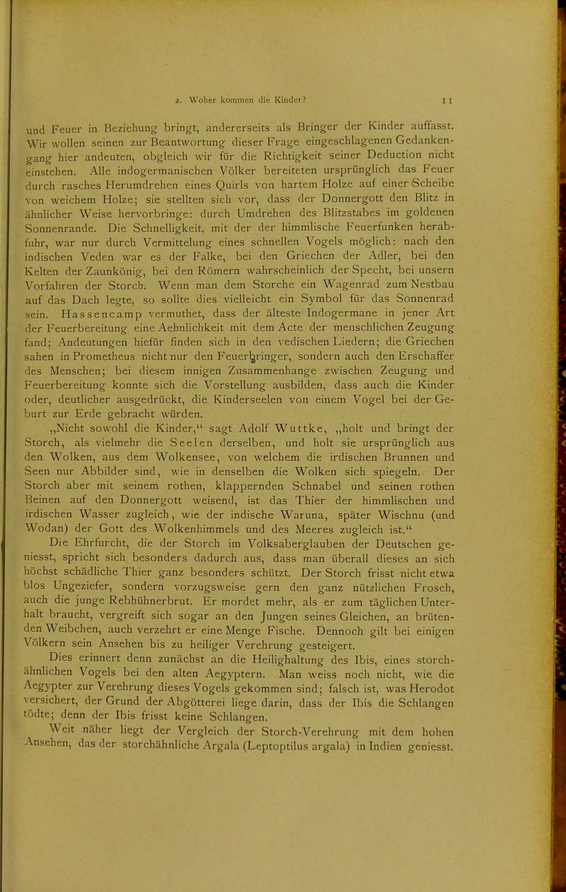 und Feuer in Beziehung bringt, andererseits als Bringer der Kinder auffasst. Wir wollen seinen zur Beantwortung dieser Frage eingeschlagenen Gedanken- gang hier andeuten, obgleich wir für die Richtigkeit seiner Deduction nicht einstehen. Alle indogermanischen Völker bereiteten ursprünglich das Feuer durch rasches Herumdrehen eines Quirls von hartem Holze auf einer Scheibe von weichem Holze; sie stellten sich vor, dass der Donnergott den Blitz in ähnlicher Weise hervorbringe: durch Umdrehen des Blitzstabes im goldenen Sonnenrande. Die Schnelligkeit, mit der der himmlische Feuerfunken herab- fuhr, war nur durch Vermittelung eines schnellen Vogels möglich: nach den indischen Veden war es der Falke, bei den Griechen der Adler, bei den Kelten der Zaunkönig, bei den Römern wahrscheinlich der Specht, bei unsern Vorfahren der Storch. Wenn man dem Storche ein Wagenrad zum Nestbau auf das Dach legte, so sollte dies vielleicht ein Symbol für das Sonnenrad sein. Hassencamp vermuthet, dass der älteste Indogermane in jener Art der Feuerbereitung eine Aehnlichkeit mit dem Acte der menschlichen Zeugung fand; Andeutungen hiefür finden sich in den vedischen Liedern; die Griechen sahen in Prometheus nicht nur den Feuerljringer, sondern auch den Erschaffer des Menschen; bei diesem innigen Zusammenhange zwischen Zeugung und Feuerbereitung konnte sich die Vorstellung ausbilden, dass auch die Kinder oder, deutlicher ausgedrückt, die Kinderseelen von einem Vogel bei der Ge- burt zur Erde gebracht würden. „Nicht sowohl die Kinder, sagt Adolf Wuttke, „holt und bringt der Storch, als vielmehr die Seelen derselben, und holt sie ursprünglich aus den Wolken, aus dem Wolkensee, von welchem die irdischen Brunnen und Seen nur Abbilder sind, wie in denselben die Wolken sich spiegeln. Der Storch aber mit seinem rothen, klappernden Schnabel und seinen rothen Beinen auf den Donnergott weisend, ist das Thier der himmlischen und irdischen Wasser zugleich, wie der indische Waruna, später Wischnu (und Wodan) der Gott des Wolkenhimmels und des Meeres zugleich ist. Die Ehrfurcht, die der Storch im Volksaberglauben der Deutschen ge- niesst, spricht sich besonders dadurch aus, dass man überall dieses an sich höchst schädliche Thier ganz besonders schützt. Der Storch frisst nicht etwa blos Ungeziefer, sondern vorzugsweise gern den ganz nützlichen Frosch, auch die junge Rebhühnerbrut. Er mordet mehr, als er zum täglichen Unter- halt braucht, vergreift sich sogar an den Jungen seines Gleichen, an brüten- den Weibchen, auch verzehrt er eine Menge Fische. Dennoch gilt bei einigen Völkern sein Ansehen bis zu heiliger Verehrung gesteigert. Dies erinnert denn zunächst an die Heilighaltung des Ibis, eines storch- ähnlichen Vogels bei den alten Aegyptern. Man weiss noch nicht, wie die Aegypter zur Verehrung dieses Vogels gekommen sind; falsch ist, was Herodot versichert, der Grund der Abgötterei liege darin, dass der Ibis die Schlangen tödte; denn der Ibis frisst keine Schlangen. Weit näher liegt der Vergleich der Storch-Verehrung mit dem hohen Ansehen, das der storchähnliche Argala (Leptoptilus argala) in Indien geniesst.