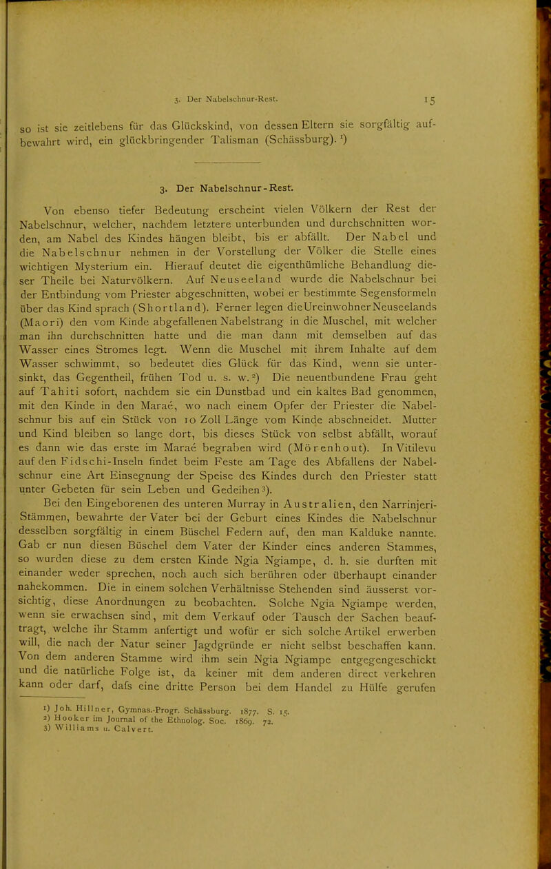 so ist sie zeitlebens für das Glückskind, von dessen Eltern sie sorgfältig auf- bewahrt wird, ein glückbringender Talisman (Schässburg). *) 3. Der Nabelschnur-Rest. Von ebenso tiefer Bedeutung erscheint vielen Völkern der Rest der Nabelschnur, welcher, nachdem letztere unterbunden und durchschnitten wor- den, am Nabel des Kindes hängen bleibt, bis er abfällt. Der Nabel und die Nabelschnur nehmen in der Vorstellung der Völker die Stelle eines wichtigen Mysterium ein. Hierauf deutet die eigenthümliche Behandlung die- ser Theile bei Naturvölkern. Auf Neuseeland wurde die Nabelschnur bei der Entbindung vom Priester abgeschnitten, wobei er bestimmte Segensformeln über das Kind sprach (Shortland). Ferner legen dieUreinwohnerNeuseelands (Maori) den vom Kinde abgefallenen Nabelstrang in die Muschel, mit welcher man ihn durchschnitten hatte und die man dann mit demselben auf das Wasser eines Stromes legt. Wenn die Muschel mit ihrem Inhalte auf dem Wasser schwimmt, so bedeutet dies Glück für das Kind, wenn sie unter- sinkt, das Gegentheil, frühen Tod u. s. w.2) Die neuentbundene Frau geht auf Tahiti sofort, nachdem sie ein Dunstbad und ein kaltes Bad genommen, mit den Kinde in den Marae, wo nach einem Opfer der Priester die Nabel- schnur bis auf ein Stück von 10 Zoll Länge vom Kinde abschneidet. Mutter und Kind bleiben so lange dort, bis dieses Stück von selbst abfällt, worauf es dann wie das erste im Marae begraben wird (Mörenhout). In Vitilevu auf den Fidschi-Inseln findet beim Feste am Tage des Abfallens der Nabel- schnur eine Art Einsegnung der Speise des Kindes durch den Priester statt unter Gebeten für sein Leben und Gedeihen 3). Bei den Eingeborenen des unteren Murray in Australien, den Narrinjeri- Stämmen, bewahrte der Vater bei der Geburt eines Kindes die Nabelschnur desselben sorgfältig in einem Büschel Federn auf, den man Kalduke nannte. Gab er nun diesen Büschel dem Vater der Kinder eines anderen Stammes, so wurden diese zu dem ersten Kinde Ngia Ngiampe, d. h. sie durften mit einander weder sprechen, noch auch sich berühren oder überhaupt einander nahekommen. Die in einem solchen Verhältnisse Stehenden sind äusserst vor- sichtig, diese Anordnungen zu beobachten. Solche Ngia Ngiampe werden, wenn sie erwachsen sind, mit dem Verkauf oder Tausch der Sachen beauf- tragt, welche ihr Stamm anfertigt und wofür er sich solche Artikel erwerben will, die nach der Natur seiner Jagdgründe er nicht selbst beschaffen kann. Von dem anderen Stamme wird ihm sein Ngia Ngiampe entgegengeschickt und die natürliche Folge ist, da keiner mit dem anderen direct verkehren kann oder darf, dafs eine dritte Person bei dem Handel zu Hülfe gerufen 1) Joh. Hillner, Gymnas.-Progr. Schässburg. 1877. S. 15. 2) Hooker im Journal of the Ethnolog. Soc. 1860. 72 3) Williams u. Calvert.