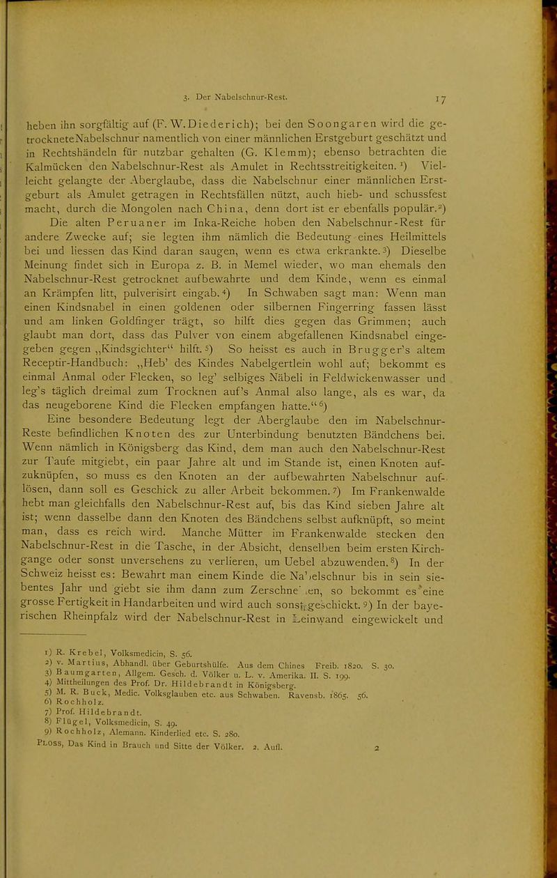 heben ihn sorgfältig auf (F. W.Diederich); bei den Soongaren wird die ge- trockneteNabelschnur namentlich von einer männlichen Erstgeburt geschätzt und in Rechtshändeln für nutzbar gehalten (G. Klemm); ebenso betrachten die Kalmücken den Nabelschnur-Rest als Amulet in Rechtsstreitigkeiten.J) Viel- leicht gelangte der Aberglaube, dass die Nabelschnur einer männlichen Erst- geburt als Amulet getragen in Rechtsfällen nützt, auch hieb- und schussfest macht, durch die Mongolen nach China, denn dort ist er ebenfalls populär.-') Die alten Peruaner im Inka-Reiche hoben den Nabelschnur-Rest für andere Zwecke auf; sie legten ihm nämlich die Bedeutung eines Heilmittels bei und Hessen das Kind daran saugen, wenn es etwa erkrankte. 3) Dieselbe Meinung findet sich in Europa z. B. in Memel wieder, wo man ehemals den Nabelschnur-Rest getrocknet aufbewahrte und dem Kinde, wenn es einmal an Krämpfen litt, pulverisirt eingab.4) In Schwaben sagt man: Wenn man einen Kindsnabel in einen goldenen oder silbernen Fingerring fassen lässt und am linken Goldfinger trägt, so hilft dies gegen das Grimmen; auch glaubt man dort, dass das Pulver von einem abgefallenen Kindsnabel einge- geben gegen „Kindsgichter hilft, s) So heisst es auch in Brugger's altem Receptir-Handbuch: „Heb' des Kindes Nabelgertlein wohl auf; bekommt es einmal Anmal oder Flecken, so leg' selbiges Näbeli in Feldwickenwasser und leg's täglich dreimal zum Trocknen auf's Anmal also lange, als es war, da das neugeborene Kind die Flecken empfangen hatte.6) Eine besondere Bedeutung legt der Aberglaube den im Nabelschnur- Reste befindlichen Knoten des zur Unterbindung benutzten Bändchens bei. Wenn nämlich in Königsberg das Kind, dem man auch den Nabelschnur-Rest zur Taufe mitgiebt, ein paar Jahre alt und im Stande ist, einen Knoten auf- zuknüpfen, so muss es den Knoten an der aufbewahrten Nabelschnur auf- lösen, dann soll es Geschick zu aller Arbeit bekommen. 7) Im Frankenwalde hebt man gleichfalls den Nabelschnur-Rest auf, bis das Kind sieben Jahre alt ist; wenn dasselbe dann den Knoten des Bändchens selbst aufknüpft, so meint man, dass es reich wird. Manche Mütter im Frankenwalde stecken den Nabelschnur-Rest in die Tasche, in der Absicht, denselben beim ersten Kirch- gange oder sonst unversehens zu verlieren, um Uebel abzuwenden.s) In der Schweiz heisst es: Bewahrt man einem Kinde die Nabelschnur bis in sein sie- bentes Jahr und giebt sie ihm dann zum Zerschne' ,en, so bekommt es eine grosse Fertigkeit in Handarbeiten und wird auch sonsfj geschickt. 9) In der baye- rischen Rheinpfalz wird der Nabelschnur-Rest in Leinwand eingewickelt und 1) R. Krebel, Volksmedicin, S. 56. 2) v. Martius, Abhandl. über Geburtshülfe. Aus dem Chines Freib. 1820. S. 30. 3) Bauragarten, Allgera. Gesch. d. Völker u. L. v. Amerika. II. S. 199. 4) Mittheilungen des Prof. Dr. Hildebrandt in Königsberg. 5) M. R. Buck, Medic. Volksglauben etc. aus Schwaben. Ravensb. 1865. 56. 6) Rochholz. 7) Prof. Hildebrandt. 8) Flügel, Volksmedicin, S. 49. 9) Rochholz, Alemann. Kinderlied etc. S. 280. Ploss, Das Kind in Brauch und Sitte der Völker. 2. Aull. 2