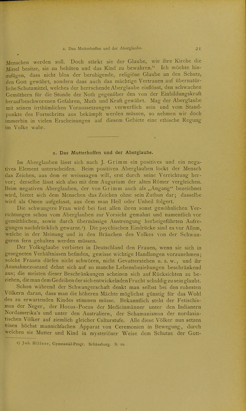 Menschen werden soll. Doch stärkt sie der Glaube, wie ihre Kirche die Mittel besitze, sie zu behüten und das Kind zu bewahren.11 Ich möchte hin- zufügen, dass nicht blos der beruhigende, religiöse Glaube an den Schutz, den Gott gewährt, sondern dass auch das mächtige Vertrauen auf übernatür- liche Schutzmittel, welches der herrschende Aberglaube einflösst, den schwachen Gemüthern für die Stunde der Noth gegenüber den von der Einbildungskraft heraufbeschworenen Gefahren, Muth und Kraft gewährt. Mag der Aberglaube mit seinen irrthümlichen Voraussetzungen verwerflich sein und vom Stand- punkte des Fortschritts aus bekämpft werden müssen, so nehmen wir doch immerhin in vielen Erscheinungen auf diesem Gebiete eine ethische Regung im Volke wahr. 2. Das Mutterhoffen und der Aberglaube. Im Aberglauben lässt sich nach J. Grimm ein positives und ein nega- tives Element unterscheiden. Beim positiven Aberglauben lockt der Mensch das Zeichen, aus dem er weisssagen will, erst durch seine Verrichtung her- vor; derselbe lässt sich also mit dem Augurium der alten Römer vergleichen. Beim negativen Aberglauben, der von Grimm auch als „Angang bezeichnet wird, bietet sich dem Menschen das Zeichen ohne sein Zuthun dar; dasselbe wird als Omen aufgefasst, aus dem man Heil oder Unheil folgert. Die schwangere Frau wird bei fast allen ihren sonst gewöhnlichen Ver- richtungen schon vom Aberglauben zur Vorsicht gemahnt und namentlich vor gemüthlichen, sowie durch übermässige Anstrengung herbeigeführten Aufre- gungen nachdrücklich gewarnt.1) Die psychischen Eindrücke sind es vor Allem, welche in der Meinung und in den Bräuchen des Volkes von der Schwan- geren fern gehalten werden müssen. Der Volksglaube verbietet in Deutschland den Frauen, wenn sie sich in gesegneten Verhältnissen befinden, gewisse wichtige Handlungen vorzunehmen; solche Frauen dürfen nicht schwören, nicht Gevatterstehen u. s. w., und ihr Ausnahmezustand dehnt sich auf so manche Lebensbeziehungen beschränkend aus; die meisten dieser Beschränkungen scheinen sich auf Rücksichten zu be- ziehen, die man dem Gedeihen der sich entwickelnden Frucht schuldig zu sein glaubt. Schon während der Schwangerschaft denkt man selbst bei den rohesten Völkern daran, dass man die höheren Mächte möglichst günstig für das Wohl des zu erwartenden Kindes stimmen müsse. Bekanntlich steht der Fetischis- mus der Neger, der Hocus-Pocus der Medicinmänner unter den Indianern Nordamerika^ und unter den Australiern, der Schamanismus der nordasia- tischen Völker auf ziemlich gleicher Culturstufe. Alle diese Völker nun setzen einen höchst mannichfachen Apparat von Ceremonien in Bewegung, durch welchen sie Mutter und Kind in mysteriöser Weise dem Schutze der Gott- i) Joh. Hillncr, Gymnasial-Progr. Schässburg. S. io.