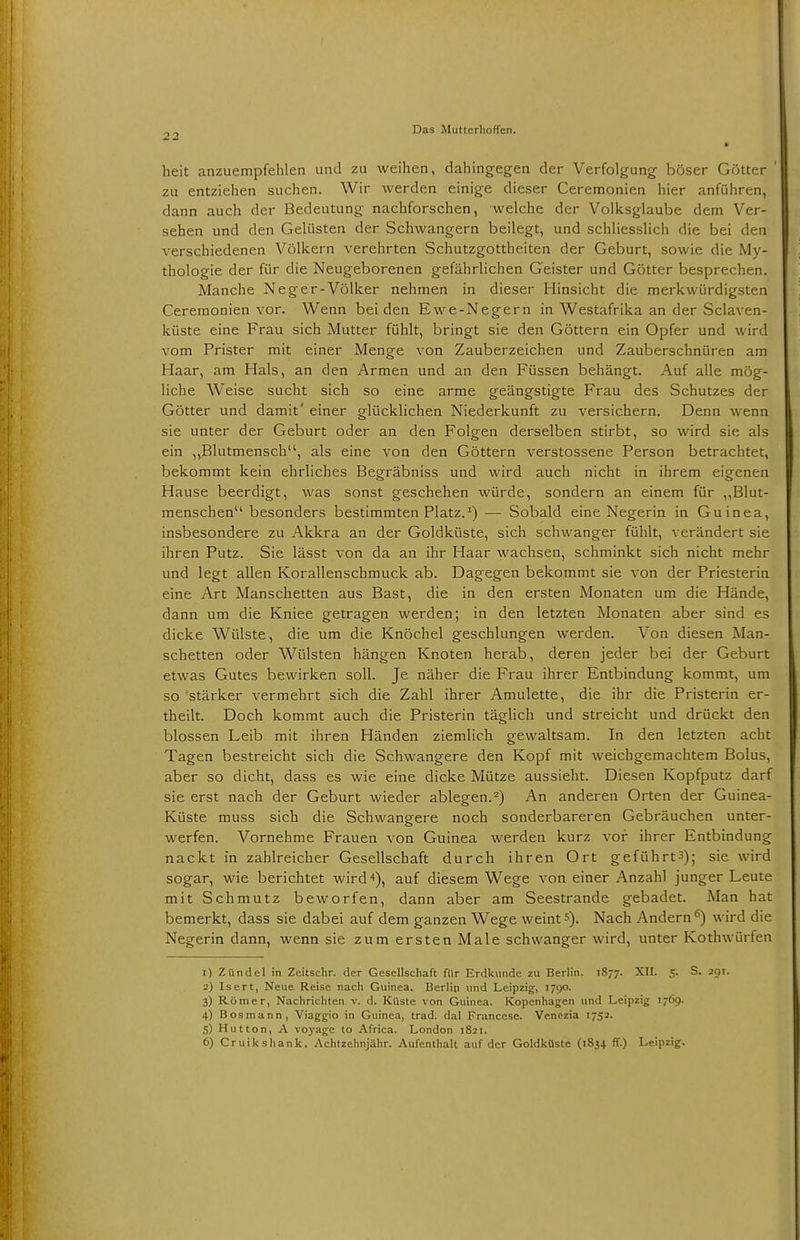 heit anzuempfehlen und zu weihen, dahingegen der Verfolgung böser Götter ' zu entziehen suchen. Wir werden einige dieser Ceremonien hier anführen, dann auch der Bedeutung nachforschen, welche der Volksglaube dem Ver- sehen und den Gelüsten der Schwangern beilegt, und schliesslich die bei den verschiedenen Völkern verehrten Schutzgottheiten der Geburt, sowie die My- thologie der für die Neugeborenen gefährlichen Geister und Götter besprechen. Manche Neger-Völker nehmen in dieser Hinsicht die merkwürdigsten Ceremonien vor. Wenn beiden Ewe-Negern in Westafrika an der Sclaven- küste eine Frau sich Mutter fühlt, bringt sie den Göttern ein Opfer und wird vom Prister mit einer Menge von Zauberzeichen und Zauberschnüren am Haar, am Hals, an den Armen und an den Füssen behängt. Auf alle mög- liche Weise sucht sich so eine arme geängstigte Frau des Schutzes der Götter und damit' einer glücklichen Niederkunft zu versichern. Denn wenn sie unter der Geburt oder an den Folgen derselben stirbt, so wird sie als ein „Blutmensch, als eine von den Göttern verstossene Person betrachtet, bekommt kein ehrliches Begräbniss und wird auch nicht in ihrem eigenen Hause beerdigt, was sonst geschehen würde, sondern an einem für „Blut- menschen besonders bestimmten Platz.1) — Sobald eine Negerin in Guinea, insbesondere zu Akkra an der Goldküste, sich schwanger fühlt, verändert sie ihren Putz. Sie lässt von da an ihr Haar wachsen, schminkt sich nicht mehr und legt allen Korallenschmuck ab. Dagegen bekommt sie von der Priesterin eine Art Manschetten aus Bast, die in den ersten Monaten um die Hände, dann um die Kniee getragen werden; in den letzten Monaten aber sind es dicke Wülste, die um die Knöchel geschlungen werden. Von diesen Man- schetten oder Wülsten hängen Knoten herab, deren jeder bei der Geburt etwas Gutes bewirken soll. Je näher die Frau ihrer Entbindung kommt, um so'stärker vermehrt sich die Zahl ihrer Amulette, die ihr die Pristerin er- theilt. Doch kommt auch die Pristerin täglich und streicht und drückt den blossen Leib mit ihren Händen ziemlich gewaltsam. In den letzten acht Tagen bestreicht sich die Schwangere den Kopf mit weichgemachtem Bolus, aber so dicht, dass es wie eine dicke Mütze aussieht. Diesen Kopfputz darf sie erst nach der Geburt wieder ablegen.2) An anderen Orten der Guinea- Küste muss sich die Schwangere noch sonderbareren Gebräuchen unter- werfen. Vornehme Frauen von Guinea werden kurz vor ihrer Entbindung nackt in zahlreicher Gesellschaft durch ihren Ort geführt3); sie wird sogar, wie berichtet wird*), auf diesem Wege von einer Anzahl junger Leute mit Schmutz beworfen, dann aber am Seestrande gebadet. Man hat bemerkt, dass sie dabei auf dem ganzen Wege weint5). Nach Andern6) wird die Negerin dann, wenn sie zum ersten Male schwanger wird, unter Kothwürten 1) Zündel in Zcitschr. der Gesellschaft für Erdkunde zu Berlin. 1877. XU. 5. S. 291. 2) Isert, Neue Reise nach Guinea. Berlin und Leipzig, 1790. 3) Römer, Nachrichten v. d. Küste von Guinea. Kopenhagen und Leipzig 1769. 4.) Bosmann, Viaggio in Guinea, trad. dal Franccse. Venezia 1752. 5) Hutton, A voyage to Africa. London 1821. 6) Cruikshank. Achtzehnjähr. Aufenthalt auf der Goldküste (1834. ff.) Leipzig.