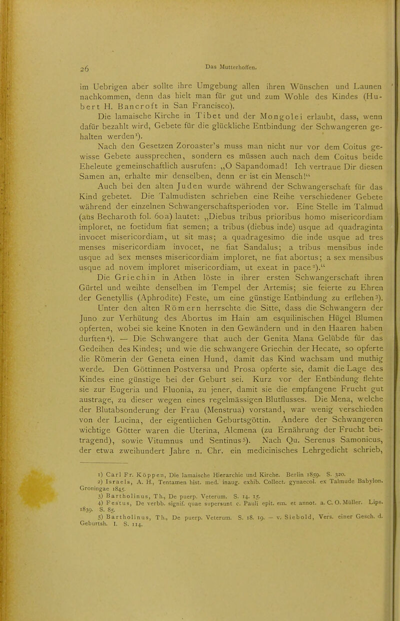 im Uebrigen aber sollte ihre Umgebung allen ihren Wünschen und Launen nachkommen, denn das hielt man für gut und zum Wohle des Kindes (Hu- bert H. Bancroft in San Francisco). Die lamaische Kirche in Tibet und der Mongolei erlaubt, dass, wenn dafür bezahlt wird, Gebete für die glückliche Entbindung der Schwangeren ge- halten werden1). Nach den Gesetzen Zoroaster's muss man nicht nur vor dem Coitus ge- wisse Gebete aussprechen, sondern es müssen auch nach dem Coitus beide Eheleute gemeinschaftlich ausrufen: „O Sapandomad! Ich vertraue Dir diesen Samen an, erhalte mir denselben, denn er ist ein Mensch!'1 Auch bei den alten Juden wurde während der Schwangerschaft für das Kind gebetet. Die Talmudisten schrieben eine Reihe verschiedener Gebete während der einzelnen Schwangerschaftsperioden vor. Eine Stelle im Talmud (aus Becharoth fol. 6oa) lautet: „Diebus tribus prioribus homo misericordiam imploret, ne foetidum fiat semen; a tribus (diebus inde) usque ad quadraginta invocet misericordiam, ut sit mas; a quadragesimo die inde usque ad tres menses misericordiam invocet, ne fiat Sandalus; a tribus mensibus inde usque ad sex menses misericordiam imploret, ne fiat abortus; a sex mensibus usque ad novem imploret misericordiam, ut exeat in pace2). Die Griechin in Athen löste in ihrer ersten Schwangerschaft ihren Gürtel und weihte denselben im Tempel der Artemis; sie feierte zu Ehren der Genetyllis (Aphrodite) Feste, um eine günstige Entbindung zu erflehen3). Unter den alten Römern herrschte die Sitte, dass die Schwangern der Juno zur Verhütung des Abortus im Hain am esquilinischen Hügel Blumen opferten, wobei sie keine Knoten in den Gewändern und in den Haaren haben durften ■*). — Die Schwangere that auch der Genita Mana Gelübde für das Gedeihen des Kindes; und wie die schwangere Griechin der Hecate, so opferte die Römerin der Geneta einen Hund, damit das Kind wachsam und muthig werde. Den Göttinnen Postversa und Prosa opferte sie, damit die Lage des Kindes eine günstige bei der Geburt sei. Kurz vor der Entbindung flehte sie zur Eugeria und Fluonia, zu jener, damit sie die empfangene Frucht gut austrage, zu dieser wegen eines regelmässigen Blutflusses. Die Mena, welche der Blutabsonderung der Frau (Menstrua) vorstand, war wenig verschieden von der Lucina, der eigentlichen Geburtsgöttin. Andere der Schwangeren wichtige Götter waren die Uterina, Alcmena (zu Ernährung der Frucht bei- tragend), sowie Vitumnus und Sentinus5). Nach Qu. Serenus Samonicus, der etwa zweihundert Jahre n. Chr. ein medicinisches Lehrgedicht schrieb, 1) Carl Fr. Koppen, Die lamaische Hierarchie und Kirche. Berlin 1859. S. 320. 2) Israels, A. H., Tentamen hist. med. inaug. cxhib. Collect, gynaecol. ex Talmude Babylon. Groningae 1845. 3) Bartholinus, Th., De puerp. Veterum. S. 14. 15. 4) Festus, De verbb. signif. quae supersunt c. Pauli epit. ein. et annot. a. C O. Müller. Lips. 1839. S. 85. 5) Bartholinus, Th., De puerp. Veterum. S. 18. 19. - v. Siebold, Vers, einer Gesch. d. Geburtsh. I. S. 114.