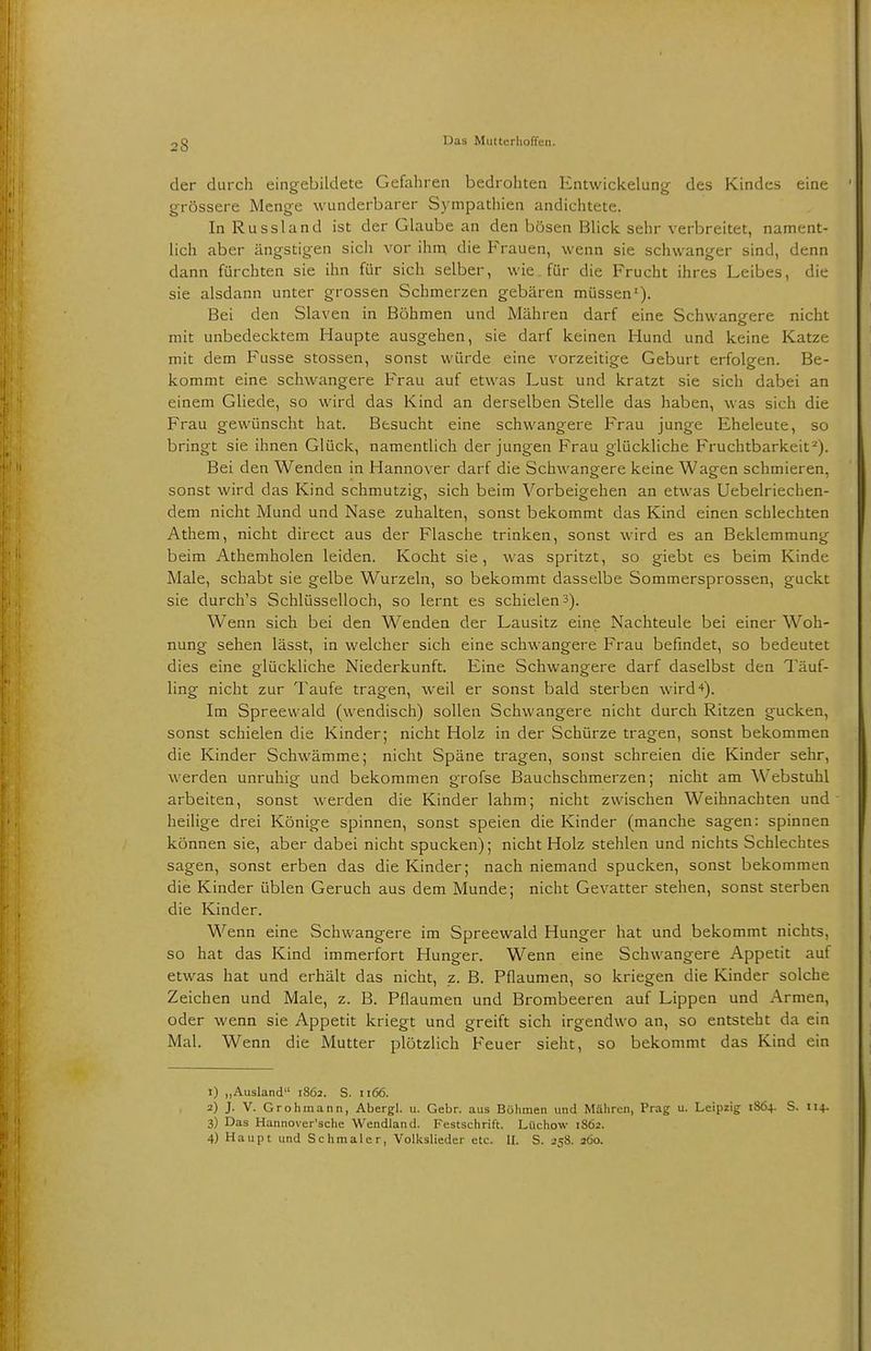 der durch eingebildete Gefahren bedrohten Entwickelung des Kindes eine grössere Menge wunderbarer Sympathien andichtete. In Russland ist der Glaube an den bösen Blick sehr verbreitet, nament- lich aber ängstigen sich vor ihm die Frauen, wenn sie schwanger sind, denn dann fürchten sie ihn für sich selber, wie für die Frucht ihres Leibes, die sie alsdann unter grossen Schmerzen gebären müssen1). Bei den Slaven in Böhmen und Mähren darf eine Schwangere nicht mit unbedecktem Haupte ausgehen, sie darf keinen Hund und keine Katze mit dem Fusse stossen, sonst würde eine vorzeitige Geburt erfolgen. Be- kommt eine schwangere Frau auf etwas Lust und kratzt sie sich dabei an einem Gliede, so wird das Kind an derselben Stelle das haben, was sich die Frau gewünscht hat. Besucht eine schwangere Frau junge Eheleute, so bringt sie ihnen Glück, namentlich der jungen Frau glückliche Fruchtbarkeit2). Bei den Wenden in Hannover darf die Schwangere keine Wagen schmieren, sonst wird das Kind schmutzig, sich beim Vorbeigehen an etwas Uebelriechen- dem nicht Mund und Nase zuhalten, sonst bekommt das Kind einen schlechten Athem, nicht direct aus der Flasche trinken, sonst wird es an Beklemmung beim Athemholen leiden. Kocht sie, was spritzt, so giebt es beim Kinde Male, schabt sie gelbe Wurzeln, so bekommt dasselbe Sommersprossen, guckt sie durch's Schlüsselloch, so lernt es schielen3). Wenn sich bei den Wenden der Lausitz eine Nachteule bei einer Woh- nung sehen lässt, in welcher sich eine schwangere Frau befindet, so bedeutet dies eine glückliche Niederkunft. Eine Schwangere darf daselbst den Täuf- ling nicht zur Taufe tragen, weil er sonst bald sterben wird4). Im Spreewald (wendisch) sollen Schwangere nicht durch Ritzen gucken, sonst schielen die Kinder; nicht Holz in der Schürze tragen, sonst bekommen die Kinder Schwämme; nicht Späne tragen, sonst schreien die Kinder sehr, werden unruhig und bekommen grofse Bauchschmerzen; nicht am W ebstuhl arbeiten, sonst werden die Kinder lahm; nicht zwischen Weihnachten und heilige drei Könige spinnen, sonst speien die Kinder (manche sagen: spinnen können sie, aber dabei nicht spucken); nicht Holz stehlen und nichts Schlechtes sagen, sonst erben das die Kinder; nach niemand spucken, sonst bekommen die Kinder üblen Geruch aus dem Munde; nicht Gevatter stehen, sonst sterben die Kinder. Wenn eine Schwangere im Spreewald Hunger hat und bekommt nichts, so hat das Kind immerfort Hunger. Wenn eine Schwangere Appetit auf etwas hat und erhält das nicht, z. B. Pflaumen, so kriegen die Kinder solche Zeichen und Male, z. B. Pflaumen und Brombeeren auf Lippen und Armen, oder wenn sie Appetit kriegt und greift sich irgendwo an, so entsteht da ein Mal. Wenn die Mutter plötzlich Feuer sieht, so bekommt das Kind ein 1) „Ausland 1862. S. 1166. 2) J. V. Grohmann, Abergl. u. Gebr. aus Böhmen und Mähren, Prag u. Leipzig 1864. S. 114. 3) Das Hannoversche Wendland. Festschrift. Lüchow 1862. 4) Haupt und Schmaler, Volkslieder etc. IL S. 258. 260.