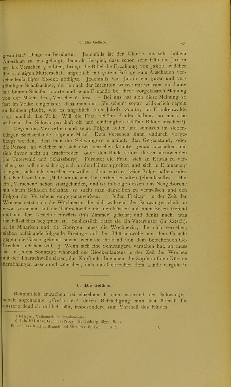 6. Die Gelüste. gestaltete Dinge zu berühren. Jedenfalls ist der Glaube aus sehr hohem Alterthum zu uns gelangt, denn als Beispiel, dass schon sehr früh die Juden an das Versehen glaubten, bringt die Bibel die Erzählung von Jakob, welcher die trächtigen Mutterschafe angeblich mit gutem Erfolge zum Anschauen ver- schiedenfarbiger Stöcke nöthigte. Jedenfalls war Jakob ein guter und ver- ständiger Schafzüchter, der je nach der Intention weisse mit weissen und bunte mit bunten Schafen paarte und seine Freunde bei ihrer vorgefassten Meinung von der Macht des „Versehens Hess. — Bei uns hat sich diese Meinung so fest im Volke eingenistet, dass man das „Versehen sogar willkürlich regeln zu können glaubt, wie es angeblich auch Jakob konnte; im Frankenwalde sagt nämlich das Volk: Will die Frau schöne Kinder haben, so muss sie während der Schwangerschaft oft und eindringlich schöne Bilder ansehen1). Gegen das Versehen und seine Folgen helfen und schützen im sieben- bürger Sachsenlande folgende Mittel: Dem Versehen kann dadurch vorge- beugt werden, dass man die Schwangere ermahnt, den Gegenstand, oder die Person, an welcher sie sich etwa versehen könnte, genau anzusehen und sich davor nicht zu erschrecken, oder den Blick sofort davon abzuwenden (im Unterwald und Schässburg). Fürchtet die Frau, sich an Etwas zu ver- sehen, so soll sie sich sogleich an den Hintern greifen und sich in Erinnerung bringen, sich nicht versehen zu wollen, dann wird es keine Folge haben, oder das Kind wird das „Mal an diesem Körpertheil erhalten (ebendaselbst). Hat ein „Versehen schon stattgefunden, und ist in Folge dessen das Neugeborene mit einem Schaden behaftet, so sucht man denselben zu vertreiben und den Folgen der Versehens entgegenzuwirken: i. Jeden Freitag, in der Zeit der Wochen setzt sich die Wöchnerin, die sich während der Schwangerschaft an etwas versehen, auf die Thürschwelle mit den Füssen auf einen Besen tretend und mit dem Gesichte einwärts (in's Zimmer) gekehrt und denkt nach, was ihr Hässliches begegnet ist. Schliesslich betet sie ein Vaterunser (in Rätsch). 2. In Minarken und St. Georgen muss die Wöchnerin, die sich versehen, sieben aufeinanderfolgende Freitage auf der Thürschwelle mit dem Gesicht gegen die Gasse gekehrt sitzen, wenn sie ihr Kind von dem betreffenden Ge- brechen befreien will. 3. Wenn sich eine Schwangere versehen hat, so muss sie an jedem Sonntage während des Glockenläutens in der Zeit der Wochen auf der Thürschwelle sitzen, das Kopftuch abnehmen, die Zöpfe auf den Rücken herabhängen lassen und wünschen, dafs das Gebrechen dem Kinde vergehe2). 6. Die Gelüste. Bekanntlich erwachen bei einzelnen Frauen während der Schwanger- schaft sogenannte „Gelüste, deren Befriedigung man fast überall für ausserordentlich räthlich hält, insbesondere zum Vortheil des Kindes. 1) Flügel, Volksmed. im Frankenwalde, a) Joh. Hillner, Gymnas.-Progr. Schässburg 1877. S. 12. Ploss, Das Kind in Brauch und Sitte der Völker. 2. Aull. 3