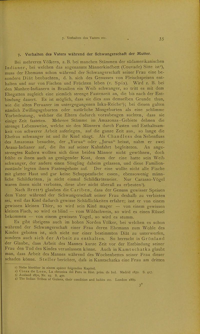 7. Verhalten des Vaters während der Schwangerschaft der Mutter. Bei mehreren Völkern, z. B. bei manchen Stämmen der südamerikanischen Indianer, bei welchen das sogenannte Männerkindbett (Couvade) Sitte ist1), muss der Ehemann schon während der Schwangerschaft seiner Frau eine be- sondere Diät beobachten, d. h. sich des Genusses von Fleischspeisen ent- halten und nur von Fischen und Früchten leben (v. Spix). Wird z. B. bei den Manhee-Indianern in Brasilien ein Weib schwanger, so tritt es mit dem Ehegatten zugleich eine ziemlich strenge Fastenzeit an, die bis nach der Ent- bindung dauert. Es ist möglich, dass sie dies aus demselben Grunde thun, wie die alten Peruaner im untergegangenen Inka-Reiche2); bei diesen galten nämlich Zwillingsgeburten oder natürliche Missgeburten als eine schlimme Vorbedeutung, welcher die Eltern dadurch vorzubeugen suchten, dass sie einige Zeit fasteten. Mehrere Stämme im Amazonas - Gebiete dehnen die strenge Lebensweise, welche sie den Männern durch Fasten und Enthaltsam- keit von schwerer Arbeit auferlegen, auf die ganze Zeit aus, so lange die Ehefrau schwanger ist und ihr Kind säugt. Als Chandless den Nebenfluss des Amazonas besuchte, der ,,Yurua oder „Jurua heisst, nahm er zwei Araua-Indianer auf, die ihn auf seiner Kahnfahrt begleiteten. An ange- strengtes Rudern wollten sich diese beiden Männer nicht gewöhnen, doch fehlte es ihnen auch an genügender Kost, denn der eine hatte sein Weib schwanger, der andere einen Säugling daheim gelassen, und diese Familien- zustände legten ihnen Fastengebote auf. Der eine wollte nicht alle Fische mit glatter Haut und gar keine Schuppenfische essen, ebensowenig männ- liche Schildkröten, ja nicht einmal Schildkröteneier. Nur Carasso-Vögel waren ihnen nicht verboten, diese aber nicht überall zu erbeuten^). Nach Brett4) glauben dieCariben, dass der Genuss gewisser Speisen dem Vater während der Schwangerschaft seiner Frau deshalb zu verbieten sei, weil das Kind dadurch gewisse Schädlichkeiten erfahre; isst er von einem gewissen kleinen Thier, so wird sein Kind mager — von einem gewissen kleinen Fisch, so wird es blind — vom Wildschwein, so wird es einen Rüssel bekommen — von einem gewissen Vogel, so wird es stumm. Es gibt übrigens auch im hohen Norden Völker, bei welchen es schon während der Schwangerschaft einer Frau deren Ehemann zum Wohle des Kindes geboten ist, sich nicht nur einer bestimmten Diät zu unterwerfen, sondern auch sich der Arbeit zu enthalten. So herrscht in Grönland der Glaube, dass Arbeit des Mannes kurze Zeit vor der Entbindung seiner Frau den Tod des Kindes veranlassen könne. Auch in Kamtschatka glaubt man, dass Arbeit des Mannes während des Wochenbettes seiner Frau dieser schaden könne. St eil er berichtet, dafs in Kamtschatka eine Frau am dritten 1) Siehe hierüber in einem später folgenden Kapitel. 3) CiezadeLeon, La chronica del Peru in Hist. prim. de Ind. Madrid 1852. S. 417. 3) Ausland 1870, Nr. 19. S. 450. 4) The Indian Tribes of Guiana, their condition and habits etc. London 1869. 3*