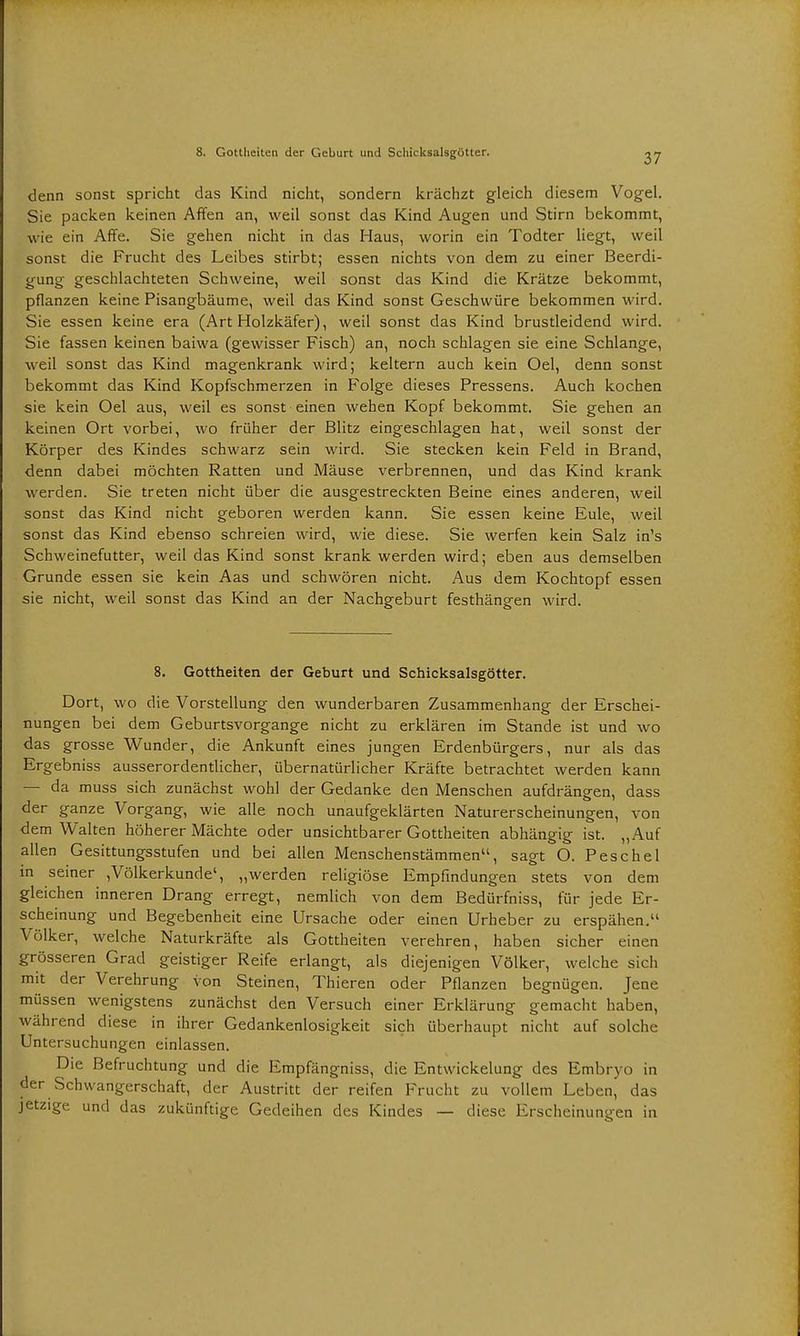 denn sonst spricht das Kind nicht, sondern krächzt gleich diesem Vogel. Sie packen keinen Affen an, weil sonst das Kind Augen und Stirn bekommt, wie ein Affe. Sie gehen nicht in das Haus, worin ein Todter liegt, weil sonst die Frucht des Leibes stirbt; essen nichts von dem zu einer Beerdi- gung geschlachteten Schweine, weil sonst das Kind die Krätze bekommt, pflanzen keine Pisangbäume, weil das Kind sonst Geschwüre bekommen wird. Sie essen keine era (Art Holzkäfer), weil sonst das Kind brustleidend wird. Sie fassen keinen baiwa (gewisser Fisch) an, noch schlagen sie eine Schlange, weil sonst das Kind magenkrank wird; keltern auch kein Oel, denn sonst bekommt das Kind Kopfschmerzen in Folge dieses Pressens. Auch kochen sie kein Oel aus, weil es sonst einen wehen Kopf bekommt. Sie gehen an keinen Ort vorbei, wo früher der Blitz eingeschlagen hat, weil sonst der Körper des Kindes schwarz sein wird. Sie stecken kein Feld in Brand, denn dabei möchten Ratten und Mäuse verbrennen, und das Kind krank werden. Sie treten nicht über die ausgestreckten Beine eines anderen, weil sonst das Kind nicht geboren werden kann. Sie essen keine Eule, weil sonst das Kind ebenso schreien wird, wie diese. Sie werfen kein Salz in's Schweinefutter, weil das Kind sonst krank werden wird; eben aus demselben Grunde essen sie kein Aas und schwören nicht. Aus dem Kochtopf essen sie nicht, weil sonst das Kind an der Nachgeburt festhängen wird. 8. Gottheiten der Geburt und Schicksalsgötter. Dort, wo die Vorstellung den wunderbaren Zusammenhang der Erschei- nungen bei dem Geburtsvorgange nicht zu erklären im Stande ist und wo das grosse Wunder, die Ankunft eines jungen Erdenbürgers, nur als das Ergebniss ausserordentlicher, übernatürlicher Kräfte betrachtet werden kann — da muss sich zunächst wohl der Gedanke den Menschen aufdrängen, dass der ganze Vorgang, wie alle noch unaufgeklärten Naturerscheinungen, von dem Walten höherer Mächte oder unsichtbarer Gottheiten abhängig ist. „Auf allen Gesittungsstufen und bei allen Menschenstämmen'1, sagt O. P esc hei in seiner ,Völkerkunde', „werden religiöse Empfindungen stets von dem gleichen inneren Drang erregt, nemlich von dem Bedürfniss, für jede Er- scheinung und Begebenheit eine Ursache oder einen Urheber zu erspähen. Völker, welche Naturkräfte als Gottheiten verehren, haben sicher einen grösseren Grad geistiger Reife erlangt, als diejenigen Völker, welche sich mit der Verehrung von Steinen, Thieren oder Pflanzen begnügen. Jene müssen wenigstens zunächst den Versuch einer Erklärung gemacht haben, während diese in ihrer Gedankenlosigkeit sich überhaupt nicht auf solche Untersuchungen einlassen. Die Befruchtung und die Empfängniss, die Entwickelung des Embryo in der Schwangerschaft, der Austritt der reifen Frucht zu vollem Leben, das jetzige und das zukünftige Gedeihen des Kindes — diese Erscheinungen in