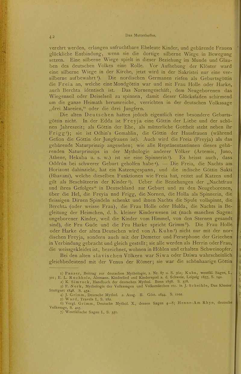 4^ verehrt werden, erlangen unfruchtbare Eheleute Kinder, und gebärende Frauen glückliche Entbindung, wenn sie die dortige silberne Wiege in Bewegung setzen. Eine silberne Wiege spielt in dieser Beziehung im Munde und Glau- ben des deutschen Volkes eine Rolle. Vor Aufhebung der Klöster ward eine silberne Wiege in der Kirche, jetzt wird in der Sakristei nur eine ver- silberne aufbewahrtDie nordischen Germanen riefen als Geburtsgöttin die Freia an, welche eine Mondgöttin war und mit Frau Holle oder Harke, auch Berchta identisch ist. Das Nornengeschäft, dem Neugeborenen das Wiegenseil oder Deiselseil zu spinnen, damit dieser Glücksfaden schirmend um die ganze Heimath herumreiche, verrichten in der deutschen Volkssage „drei Mareien, oder die drei Jungfern. Die alten Deutschen hatten jedoch eigentlich eine besondere Geburts- göttin nicht. In der Edda ist Frey ja eine Göttin der Liebe und der schö- nen Jahreszeit; als Göttin der Ehe, als mütterliche Gottheit steht neben ihr Frigg2); sie ist Odhin's Gemahlin, die Göttin der Hausfrauen (während Gefion die Göttin der Jungfrauen ist). Auch wird die Freia (Freyja) als das gebärende Naturprinzip angesehen; wie alle Repräsentantinnen dieses gebä- renden Naturprinzips in der Mythologie anderer Völker (Artemis, Juno, Athene, Hekuba u. s. w.) ist sie eine Spinnerin3). Es heisst auch, dass Oddrün bei schwerer Geburt geholfen habe 4). — Die Freia, die Nachts am Horizont dahinzieht, hat ein Katzengespann, und die indische Göttin Sakti (Bhavani), welche dieselben Funktionen wie Freia hat, reitet auf Katzen und gilt als Beschützerin der Kinder5). Ueber die Beziehungen der „Nachtfrau und ihres Gefolges in Deutschland zur Geburt und zu den Neugeborenen, über die Hei, die Freyia nnd Frigg, die Nornen, die Holla als Spinnerin, die fleissigen Dirnen Spindeln schenkt und ihnen Nachts die Spule vollspinnt, die Berchta (oder weisse Frau), die Frau Holle oder Hulda, die Nachts in Be- gleitung der Heimchen, d. h. kleiner Kinderwesen ist (nach manchen Sagen: ungeborener Kinder, weil die Kinder vom Himmel, von den Sternen gesandt sind), die Fru Gude und die Fru Harke spricht Grimm6). Die Frau Holle oder Harke der alten Deutschen wird von A. Kuhn7) nicht nur mit der nor- dischen Freyja, sondern auch mit der Demeter und Persephone der Griechen in Verbindung gebracht und gleich gestellt; sie alle werden als Herrin oder Frau, die weissgekleidet ist, bezeichnet, wohnen in Höhlen und erhalten Schweinopfer. Bei den alten slavischen Völkern war Siwa oder Dziwa wahrscheinlich gleichbedeutend mit der Venus der Römer; sie war die schönhaarige Göttin 1) Panzer, Beitrag zur deutschen Mythologie, I. Nr. 87 u. S. 362; Kuhn, westfäl. Sagen, LI 301; E. L. Rochholz, Alemann. Kinderlied und Kinderspiel a. d. Schweiz, Leipzig 1857, S. 1+2. 2) K. S im rock, Handbuch der deutschen Mythol. Bonn 1858. S. 378. 3) F. .Nork, Mythologie der Volkssagen und Volksmärchen etc. in J. Scheible, Das Kloster Stuttgart 1848. S. 452. 4) J. Grimm, Deutsche Mythol. 2. Ausg. II. Gött. 1844. S. 1:02. 5) Ward, Travels I., S. 182. 6) Vergl. Grimm, Deutsche Mythol. X., dessen Sagen 4-8; Henne-Am Rhyn, deutsche Volkssage, S. 405.