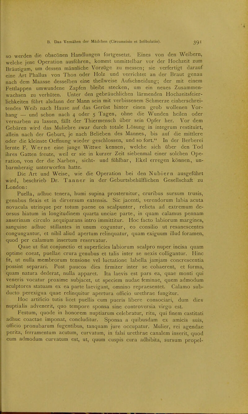 39' so werden die obscönen Handlungen fortgesetzt. Eines von den Weibern, welche jene Operation ausführen, kommt unmittelbar vor der Hochzeit zum Bräutigam, um dessen männliche Vorzüge zu messen; sie verfertigt darauf eine Art Phallus von Thon oder Holz und verrichtet an der Braut genau nach dem Maasse desselben eine theilweise Aufschneidung; der mit einem Fettlappen umwundene Zapfen bleibt stecken, um ein neues Zusammen- wachsen zu verhüten. Unter den gebräuchlichen lärmenden Hochzeitsfeier- lichkeiten führt alsdann der Mann sein mit verbissenem Schmerze einherschrei- tendes Weib nach Hause auf das Gerüst hinter einen grob wollenen Vor- hang — Und schon nach 4 oder 5 Tagen, ohne die Wunden heilen oder vernarben zu lassen, fällt der Thiermensch über sein Opfer her. Vor dem Gebären wird das Muliebre zwar durch totale Lösung in integrum restituirt, allein nach der Geburt, je nach Belieben des Mannes, bis auf die mittlere oder die kleinste Oeffnung wieder geschlossen, und so fort. In der Berberei lernte F. Werne eine junge Wittwe kennen, welche sich über den Tod ihres Gatten freute, weil er sie in kurzer Zeit siebenmal einer solchen Ope- ration, von der die Narben, sieht- und fühlbar, Ekel erregen können, un- barmherzig unterworfen hatte. Die Art und Weise, wie die Operation bei den Nubiern ausgeführt wird, beschrieb Dr. Tanner in der Geburtsbehülflichen Gesellschaft zu London: Puella, adhuc tenera, humi supina prosternitur, cruribus sursum trusis, genubus flexis et in dirversum extensis. Sic jacenti, verendorum labia acuta novacula utrinque per totum paene os scalpunter, relicta ad extremum de- orsus hiatum in longitudinem quarta unciae parte, in quam calamus pennam anserinam circulo aequiparans intro immittitur. Hoc facto labiorum margines, sanguine adhuc stillantes in unum coguntur, eo consilio ut resanescentes congungantur, et nihil aliud apertum relinquatur, quam exiguum illud foramen, quod per calamum insertum reservatur. Quae ut fiat conjunetio et superficies labiorum scalpro nuper incisa quam optime coeat, puellae crura genubus et talis inter se nexis colligantur. Hinc fit, ut nulla membrorum tensione vel luctatione labella jamjam concrescentia possint separari. Post paueos dies firmiter inter se cohaerent, et forma, quam natura dederat, nulla apparet. Ita laevis est pars ea, quae monti qui veneris vocatur proxime subjacet, ut speciem nudae feminae, quem admodum sculptores statuam ex ea parte laevigant, omnino repraesentet. Calamo sub- dueto perexigua quae relinquitur apertura officio urethrae fungitur. Hoc artificio tutis licet puellis cum pueris libere consociari, dum dies nuptialis advenerit, quo tempore sponsa sine controversia virgo est. Festum, quode in honorem nuptiarum celebratur, ritu, cjui finem castitati adhuc coactae imponat, concluditur. Sponsa a quibusdam ex amicis suis, officio pronubarum fugentibus, tanquam jure occupatur. Mulier, rei agendae perita, ferramentum acutum, curvatum, in falsi urethrae canalem inserit, quod eum admodum curvatum est, ut, quum cuspis cura adhibita, sursum propel-
