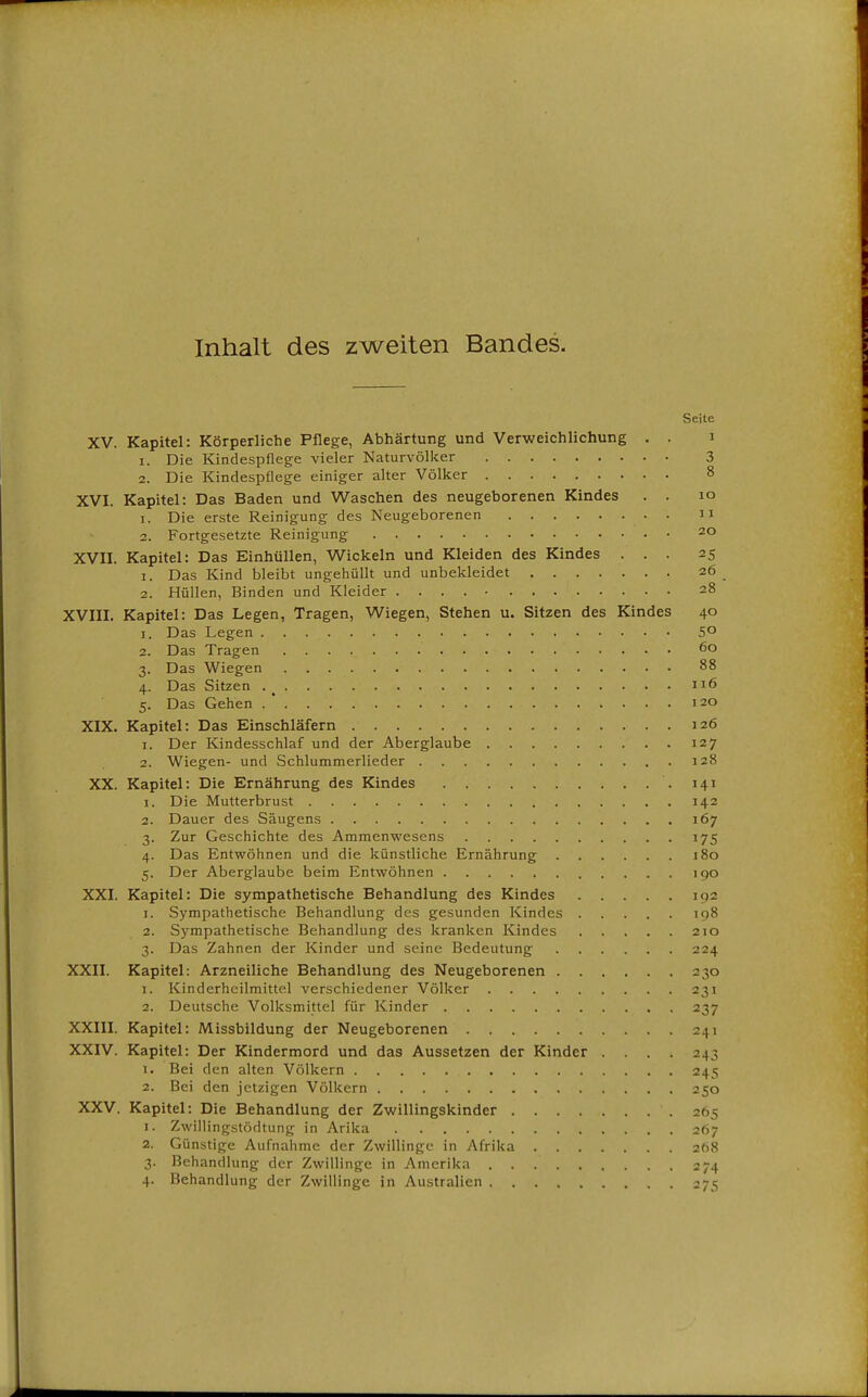 Inhalt des zweiten Bandes. Seite XV. Kapitel: Körperliche Pflege, Abhärtung und Verweichlichung . . i 1. Die Kindespflege vieler Naturvölker 3 2. Die Kindespflege einiger alter Völker 8 XVI. Kapitel: Das Baden und Waschen des neugeborenen Kindes . . lo 1. Die erste Reinigung des Neugeborenen ii 2. Fortgesetzte Reinigung 20 XVII. Kapitel: Das Einhüllen, Wickeln und Kleiden des Kindes ... 25 1. Das Kind bleibt ungehüllt und unbekleidet 26 2. Hüllen, Binden und Kleider 28 XVIII, Kapitel: Das Legen, Tragen, Wiegen, Stehen u. Sitzen des Kindes 40 1. Das Legen 5° 2. Das Tragen 60 3. Das Wiegen 88 4. Das Sitzen 116 5. Das Gehen .  120 XIX. Kapitel: Das Einschläfern 126 1. Der Kindesschlaf und der Aberglaube 127 2. Wiegen- und Schlummerlieder 128 XX. Kapitel: Die Ernährung des Kindes 141 1. Die Mutterbrust 142 2. Dauer des Säugens 167 3. Zur Geschichte des Ammenwesens 175 4. Das Entwöhnen und die künstliche Ernährung 180 5. Der Aberglaube beim Entwöhnen 190 XXI. Kapitel: Die sympathetische Behandlung des Kindes 192 1. Sympathetische Behandlung des gesunden Kindes 198 2. Sympathetische Behandlung des kranken Kindes 210 3. Das Zahnen der Kinder und seine Bedeutung 224 XXII. Kapitel: Arzneiliche Behandlung des Neugeborenen 230 1. Kinderhcilmittel verschiedener Völker 231 2. Deutsche Volksmittel für Kinder 237 XXIII. Kapitel: Missbildung der Neugeborenen 241 XXIV. Kapitel: Der Kindermord und das Aussetzen der Kinder .... 243 1. Bei den alten Völkern 245 2. Bei den jetzigen Völkern 250 XXV. Kapitel: Die Behandlung der Zwillingskinder 265 1. Zwillingstödtung in Arika 267 2. Günstige Aufnahme der Zwillinge in Afrika 2(18 3. Behandlung der Zwillinge in Amerika 274