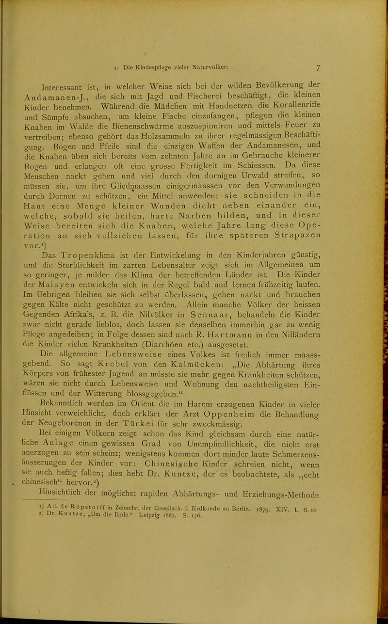 Interessant ist, in welcher Wfeise sich bei der wilden Bevölkerung der Andamanen-J., die sich mit Jagd und Fischerei beschäftigt, die kleinen Kinder benehmen. Während die Mädchen mit Handnetzen die Korallenriffe und Sümpfe absuchen, um kleine Fische einzufangen, pflegen die kleinen Knaben im Walde die Bienenschwärme auszuspioniren und mittels Feuer zu vertreiben; ebenso gehört das Holzsammeln zu ihrer regelmässigen Beschäfti- gung. Bogen und Pfeile sind die einzigen Waffen der Andamanesen, und die Knaben üben sich bereits vom zehnten Jahre an im Gebrauche kleinerer Bogen und erlangen oft eine grosse Fertigkeit im Schiessen. Da diese Menschen nackt gehen und viel durch den dornigen Urwald streifen, so müssen sie, um ihre Gliedmaassen einigermaassen vor den Verwundungen durch Dornen zu schützen, ein Mittel anwenden: sie schneiden in die Haut eine Menge kleiner Wunden dicht neben einander ein, welche, sobald sie heilen, harte Narben bilden, und in dieser Weise bereiten sich die Knaben, welche Jahre lang diese Ope- ration an sich vollziehen lassen, für ihre späteren Strapazen V o r. ^) Das Tropenklima ist der Entwickelung in den Kinderjahren günstig, und die Sterblichkeit im zarten Lebensalter zeigt sich im Allgemeinen um so geringer, je milder das Klima der betreffenden Länder ist. Die Kinder derMalayen entwickeln sich in der Regel bald und lernen frühzeitig laufen. Im Uebrigen bleiben sie sich selbst überlassen, gehen nackt und brauchen gegen Kälte nicht geschützt zu werden. Allein manche Völker der heissen Gegenden Afrika's, z. ß. die Nilvölker in Sennaar, behandeln die Kinder zwar nicht gerade lieblos, doch lassen sie denselben immerhin gar zu wenig Pflege angedeihen; in Folge dessen sind nach R. Hart mann in den Nilländern die Kinder vielen Krankheiten (Diarrhöen etc.) ausgesetzt. Die allgemeine Lebensweise eines Volkes ist freilich immer maass- gebend. So sagt Krebel von den Kalmücken: ,,Die Abhärtung ihres Körpers von frühester Jugend an müsste sie mehr gegen Krankheiten schützen, wären sie nicht durch Lebensweise und Wohnung den nachtheiligsten Ein- flüssen und der Witterung biossgegeben. Bekanntlich werden im Orient die im Harem erzogenen Kinder in vieler Hinsicht verweichlicht, doch erklärt der Arzt Oppenheim die Behandlung der Neugeborenen in der Türkei für sehr zweckmässig. Bei einigen Völkern zeigt schon das Kind gleichsam durch eine natür- liche Anlage einen gewissen Grad von Unempfmdlichkeit, die nicht erst anerzogen zu sein scheint; wenigstens kommen dort minder laute Schmerzens- äusserungen der Kinder vor: Chinesische Kinder schreien nicht, wenn sie auch heftig fallen; dies hebt Dr. Kuntze, der es beobachtete, als ,,echt chinesisch hervor.'') Hinsichtlich der möglichst rapiden Abhärtungs- und Erziehungs-Methode 1) Ad. de Röpstorff in Zeitschr. der Gesellscli. f. Erdkunde zu Berlin. 1879. XIV I S 10 2) Dr. Kuntze, „Um die Erde. Leipzig 1881. S. 176.