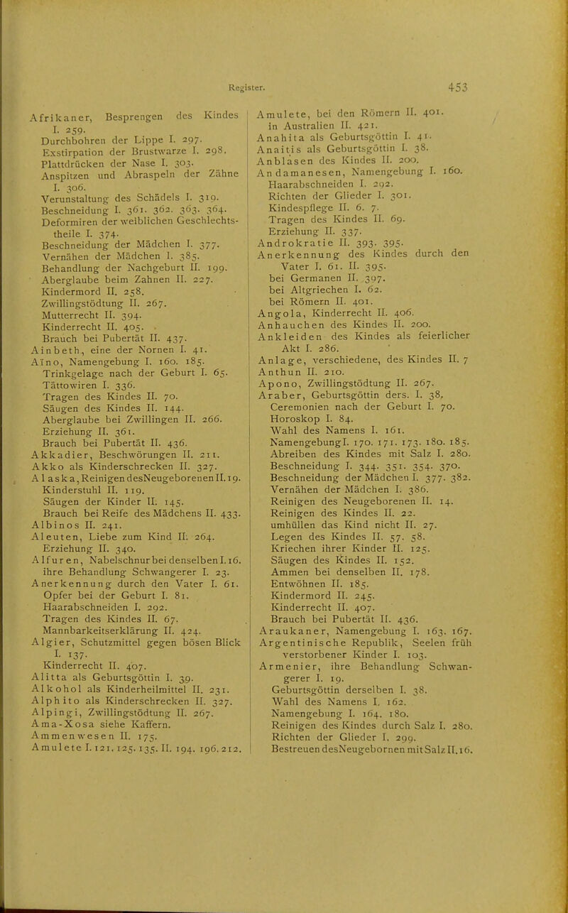 Afrikaner, Besprengen des Kindes I- 259- Durchbohren der Lippe I. 297. Exstirpation der Brustwarze I. 298. Plattdrücken der Nase I. 303. Anspitzen und Abraspeln der Zähne I. 306. Verunstaltung des Schädels I. 319. Beschneidung I. 361. 3Ö2. 363. 364. Deformiren der weiblichen Geschlechts- theile I. 374. Beschneidung der Mädchen I. 377. Vernähen der Mädchen 1. 385. Behandlung der Nachgeburt II. 199. Aberglaube beim Zahnen II. 227. Kindermord II. 258. Zwillingstödtung II. 267. Mutterrecht II. 394. Kinderrecht II. 405. Brauch bei Pubertät II. 437. Ainbeth., eine der Nornen I. 41. A'ino, Namengebung I. 160. 185. Trinkgelage nach der Geburt I. 65. Tättowiren I. 336. Tragen des Kindes II. 70. Säugen des Kindes II. 144. Aberglaube bei Zwillingen II. 266. Erziehung II. 361. Brauch bei Pubertät II. 436. Akkadier, Beschwörungen II. 211. Akko als Kinderschrecken II. 327. A 1 aska,ReinigendesNeugeborenenII.i9. Kinderstuhl II. 119. Säugen der Kinder II. 145. Brauch bei Reife des Mädchens II. 433. Albinos II. 241. Aleuten, Liebe zum Kind II; 264. Erziehung II. 340. A1 f u r e n, Nabelschnur bei denselben 1.16. ihre Behandlung Schwangerer I. 23. Anerkennung durch den Vater I. 61. Opfer bei der Geburt I. 81. Haarabschneiden I. 292. Tragen des Kindes II. 67. Mannbarkeitserklärung II. 424. Algier, Schutzmittel gegen bösen Blick I- 137- Kinderrecht II. 407. Alitta als Geburtsgöttin I. 39. Alkohol als Kinderheilmittel II. 231. Alphito als Kinderschrecken II. 327. Alpingi, Zwillingstödtung II. 267. Ama-Xosa siehe Kaffern. Ammen Wesen II. 175. Amulete 1.121. 125. 135. II. 194. 196.212. Amulete, bei den Römern II. 401. in Australien II. 421. Anahita als Geburtsgüttin I. 41. Anaitis als Geburtsgöttin I. 38. Anblasen des Kindes II. 200. Andamanesen, Namengebung I. 160. Haarabschneiden I. 292. Richten der Glieder I. 301. Kindespflege II. 6. 7. Tragen des Kindes II. 69. Erziehung II. 337. Androkratie IL 393. 395. Anerkennung des Kindes durch den Vater L 61. II. 395. bei Germanen II. 397. bei Altgriechen I. 62. bei Römern II. 401. Angola, Kinderrecht II. 406. Anhauchen des Kindes II. 200. Ankleiden des Kindes als feierlicher Akt I. 286. Anlage, verschiedene, des Kindes II. 7 Anthun II. 210. Apono, Zwillingstödtung II. 267. Araber, Geburtsgöttin ders. I. 38. Ceremonien nach der Geburt I. 70. Horoskop I. 84. Wahl des Namens I. 161. Namengebungl. 170. 171. 173. 180. 185. Abreiben des Kindes mit Salz I. 280. Beschneidung I. 344. 351. 354. 370. Beschneidung der Mädchen I. 377. 382. Vernähen der Mädchen I. 386. Reinigen des Neugeborenen II. 14. Reinigen des Kindes II. 22. umhüllen das Kind nicht II. 27. Legen des Kindes II. 57. 58. Kriechen ihrer Kinder II. 125. Säugen des Kindes II. 152. Ammen bei denselben II. 178. Entwöhnen II. 185. Kindermord II. 245. Kinderrecht II. 407. Brauch bei Pubertät II. 436. Araukaner, Namengebung I. 163. 167. Argentinische Republik, Seelen früh verstorbener Kinder I. 103. Armenier, ihre Behandlung Schwan- gerer I. 19. Geburtsgöttin derselben I. 38. Wahl des Namens I. 162. Namengebung I. 164. 180. Reinigen des Kindes durch Salz I. 280. Richten der Glieder I. 299. Bestreuen desNeugebornen mit Salz II. 16.