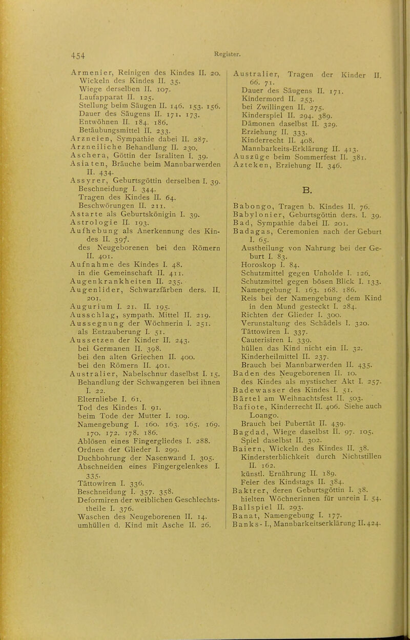 Armenier, Reinigen des Kindes II. 20. Wiclceln des Kindes II. 35. Wiege derselben II. 107. Laufapparat II. 125. Stellung beim Säugen II. 146. 153. 156. Dauer des Säugens II. 171. 173. Entwöhnen II. 184. 186. Betäubungsmittel II. 233. .^^rzneien, Sympathie dabei II. 287. Arzneiliche Behandlung II. 230. Aschara, Göttin der Israliten I. 39. Asiaten, Bräuche beim Mannbarwerden n. 434- Assyrer, Geburtsgöttin derselben I. 39. Beschneidung I. 344. Tragen des Kindes II. 64. Beschwörungen II. 211. Astarte als Geburtskönigin I. 39. Astrologie II. 193. Aufhebung als Anerkennung des Kin- des II. 397. des Neugeborenen bei den Römern II. 401. Aufnahme des Kindes I. 48. in die Gemeinschaft II. 411. Augenkrankheiten II. 235. Augenlider, Schwarzfärben ders. II. 201. Augurium I. 21. II. 195. Ausschlag, sympath. Mittel II. 219. Aussegnung der Wöchnerin I. 251. als Entzauberung I. 51. Aussetzen der Kinder II. 243. bei Germanen II. 398. bei den alten Griechen II. 400. bei den Römern II. 401, Australier, Nabelschnur daselbst I. 15. Behandlung der Schwangeren bei ihnen I. 22. Elternliebe I. 61. Tod des Kindes I. 91. beim Tode der Mutter I. 109. Namengebung I. 160. 163. 165. 169. 170. 172. 178. 186. Ablösen eines Fingergliedes I. 288. Ordnen der Glieder I. 299. Duchbohrung der Nasenwand I. 305. Abschneiden eines Fingergelenkes I. 335- Tättowiren I. 336. Beschneidung I. 357. 358. Deformiren der weiblichen Geschlechts- theile I. 376. Waschen des Neugeborenen II. 14. umhüllen d. Kind mit Asche II. 26. Australier, Tragen der Kinder II. 66. 71. Dauer des Säugens II. 171. Kindermord II. 253. bei Zwillingen II. 275. Kinderspiel II. 294. 389. Dämonen daselbst II. 329. Erziehung II. 333. Kinderrecht II. 408. Mannbarkeits-Ericlärung II. 413. Auszüge beim Sommerfest II. 381. Azteken, Erziehung II. 346. B. Babongo, Tragen b. Kindes II. 76. Babylonier, Geburtsgöttin ders. I. 39. Bad, Sympathie dabei II. 201. Badagas, Ceremonien nach der Geburl I. 65. Austheilung von Nahrung bei der Ge- burt I. 83. Horoskop I. 84. Schutzmittel gegen Unholde I. 126. Schutzmittel gegen bösen Blick I. 133. Namengebung I. 163. 168. 186. Reis bei der Namengebung dem Kind in den Mund gesteckt I. 284. Richten der Glieder I. 300. Verunstaltung des Schädels I. 320. Tättowiren I. 337. Cauterisiren I. 339. hüllen das Kind nicht ein II. 32. Kinderheilmittel II. 237. Brauch bei Mannbarwerden II. 435. Baden des Neugeborenen II. 10. des Kindes als mystischer Akt I. 257. Badewasser des Kindes I. 51. Bärtel am Weihnachtsfest II. 503. Bafiote, Kinderrecht II. 406. Siehe auch Loango. Brauch bei Pubertät II. 439. Bagdad, Wiege daselbst II. 97. 105. Spiel daselbst II. 302. Baiern, Wickeln des Kindes II. 38. Kindersterblichkeit durch Nichtstillen II. 162. künsd. Ernährung II. 189. Feier des Kindstags II. 3S4. Baktrer, deren Geburtsgöttin I. 38. hielten Wöchnerinnen für unrein I. 54. Ballspiel II. 293. Banat, Namengebung I. 177. B a n k s -1., Mannbarkeitserklärung II. 424.