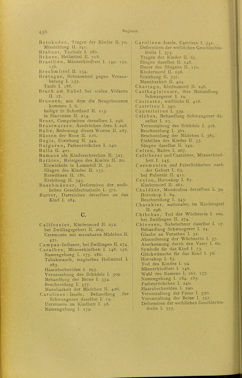 Botokuden, Tragen der Kinder II. 70. Missbildung II. 241. Brabant, Taufsalz I. 286. Bräune, Heilmittel II. 218. Brasilien, Männerkindbett I. i4(). 152. 156. Brechmittel II. 234. Bretagne, Schutzmittel gegen Verzau- berung I. 137. Taufe I. 188. Bruch am Nabel bei vielen Völkern II. 27. Brunnen, aus dem die Neugeborenen kommen I. 6. heilige in Schottland II. 213. in Slavonien II. 214. Brust, Comprimiren derselben I. 298. Brustwarzen, Ausdrücken ders. I. 298. Bube, Bedeutung dieses Wortes II. 287. Bussen der Rose II. 216. Bugis, Erziehung II. 344. Bulgaren, Pathenröckchen I. 240. Bulla II. 401. Bumann als Kinderschrecken II. 327. Buräten, Reinigen des .Kindes II. 20. Einwickeln in Lammfell II. 32. Säugen des Kindes II. 155. Entwöhnen II. 186. Erziehung II. 345. Buschmänner, Deformiren der weib- lichen Geschlechtstheile I. 372. Butter,. Darreichen derselben an das Kind I. 284. c. Californier, Kindermord II. 252. bei Zwillingsgeburt II. 269. Ceremonie mit mannbaren Mädchen II. 431- Campas-Indianer, bei Zwillingen II. 274. Caraiben, Männerkindbett I. 148. 156. Namengebung I. 175. 186. Tabaksrauch, magisches Heilmittel L 283. Haarabschneiden I. 293. Verunstaltung des Schädels I. 309. Behandlung der Beine I. 334. Beschneidung I. 357. Mannbarkeit der Mädchen II. 426. Carolinen - Inseln, Behandlung der Schwangeren daselbst I. 19. Unreinsein im Kindbett I. 58. Namengebung I. i 79. Ca rol i n e n - Inseln, Castriren 1. 341. Deforniiren der weiblichen Geschlechts- theile I. 375. Tragen der Kinder II. 67. Säugen daselbst II. 148. Dauer des Säugens II, 170. Kinderniord II. 256. Erziehung II. 337. Mannbarkeit II. 424. Chartago, Kindesmord II. 246. Cartha gi ni enser, ihre Behandlung Schwangerer I. 19. Castraten, weibliche II. 418. Castriren I. 340. Cauterisiren I. 339. Celebes, Behandlung Schwangerer da- selbst I. 23. Verunstaltung des Schädels I. 318. Beschneidung I. 361. Beschneidung der Mädchen I. 385. Einhüllen des Kindes II. 35. Säugen daselbst II. 149. Celten, Baden I. 267. Celtiberer und Cantabrer, Männerkind- bett I. 145. Ceremonien und Feierlichkeiten nach der Geburt I. 63. bei Pubertät II. 411. Ceylon, Horoskop I. 87. Kindermord II. 261. Chaldäer, Mondcultus derselben I. 39. Horoskop I. 84. Beschneidung I. 343. Charakter, nationaler, im Kinderspiel II. 296. Chibchas, Tod der Wöchnerin I. 109. bei Zwillingen II. 274. Chinesen, Nabelschnur daselbst I. 17. Behandlung Schwangerer I. 24. Glaube an Versehen I. 32. Absonderung der Wöchnerin I. 57. Anerkennung durch den Vater I. 62. Symbole für das Kind I. 73. Glückwünsche für das Kind I. 76. Horoskop I. 85. Tod des Kindes I. 94. Männerkindbett I. 146. Wahl des Namens I. 161. 177. Namengebung I. 184. 185. Pathenröckchen I. 240. Haarabschneiden I. 290. Verunstaltung der Füsse I. 330. Verunstaltung der Beine I. 335. Deforniiren der weiblichen Geschlechts- theile I. 375.