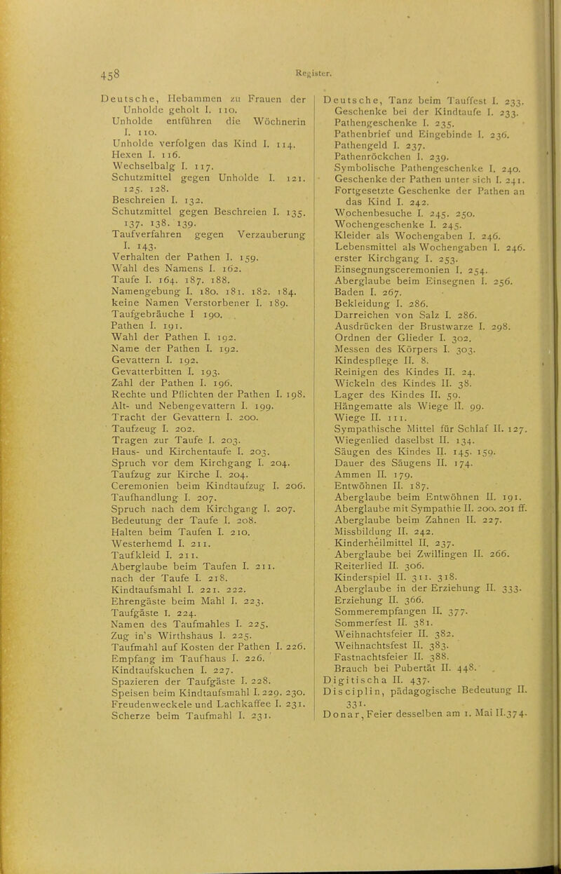 Deutsche, Hebammen zu Frauen der Unholde geholt I. iio. Unholde entführen die Wöchnerin I. I lO. Unholde verfolgen das Kind I. 114. Hexen I. 116. VVechselbalg I. 117. Schutzmittel gegen Unholde I. 121. 125. 128. Beschreien I. 132. Schutzmittel gegen Beschreien I. 135. 137. 138. 139. Taufverfahren gegen Verzauberung I. 143. Verhalten der Pathen I. 15g. Wahl des Namens I. 162. Taufe I. 164. 187. 188. Namengebung I. 180. 181. 182. 184. keine Namen Verstorbener I. 189. Taufgebräuche I 190. Pathen I. 191. Wahl der Pathen I. 192. Name der Pathen I. 192. Gevattern I. 192. Gevatterbitten I. 193. Zahl der Pathen I. 196. Rechte und Pflichten der Pathen I. 198. Alt- und Nebengevattern I. 199. Tracht der Gevattern I. 200. Taufzeug I. 202. Tragen zur Taufe I. 203. Haus- und Kirchentaufe I. 203. Spruch vor dem Kirchgang I. 204. Taufzug zur Kirche I. 204. Ceremonien beim Kindtaufzug I. 206. Taufhandlung I. 207. Spruch nach dem Kirchgang I. 207. Bedeutung der Taufe I. 208. Halten beim Taufen I. 210. Westerhemd I. 211. Tauf kleid I. 211. Aberglaube beim Taufen I. 211. nach der Taufe I. 218. Kindtaufsmahl I. 221. 222. Ehrengäste beim Mahl I. 223. Taufgäste I. 224. Namen des Taufmahles I. 225. Zug ins Wirthshaus I. 225. Taufmahl auf Kosten der Pathen I. 226. Empfang im Taufhaus I. 226. Kindtaufsliuchen I. 227. Spazieren der Taufgäste I. 228. Speisen beim Kindtaufsniahl I. 229. 230. Freudenweckele und Lachkaffee I. 231. Scherze beim Taufmahl I. 231. Deutsche, Tanz beim Tauffitst I. 233. Geschenke bei der Kindtaufe I. 233. Pathengeschenke I. 235. Pathenbrief und Eingebinde 1. 230. Pathengeid I. 237. Pathenröckchen I. 239. Symbolische Pathengeschenke I. 240. Geschenke der Pathen unter sich I. 241. Fortgesetzte Geschenke der Pathen an das Kind I. 242. Wochenbesuche I. 245. 250. Wochengeschenke I. 245. Kleider als Wochengaben I. 246. Lebensmittel als Wochengaben I. 246. erster Kirchgang L 253. Einsegnungsceremonien I. 254. Aberglaube beim Einsegnen I. 256. Baden I. 267. Bekleidung 1. 286. Darreichen von Salz I. 286. Ausdrücken der Brustwarze I. 298. Ordnen der Glieder I. 302. Messen des Körpers 1. 303. Kindespflege II. 8. Reinigen des Kindes II. 24. Wickeln des Kindes II. 38. Lager des Kindes II. 59. Hängematte als Wiege II. 99. Wiege II. III. Sympathische Mittel für Schlaf II. 127. Wiegenlied daselbst II. 134. Säugen des Kindes II. 145. 159. Dauer des Säugens II. 174. Ammen II. 179. Entwöhnen II. 187. Aberglaube beim Entwöhnen II. 191. Aberglaube mit Sympathie II. 200. 201 ff. Aberglaube beim Zahnen II. 227. Missbildung II. 242. Kinderheilmittel II. 237. Aberglaube bei Zwillingen II. 266. Reiterlied II. 306. Kinderspiel II. 311. 318. Aberglaube in der Erziehung II. 333. Erziehung II. 366. Sommerempfangen II. 377. Sommerfest II. 381. Weihnachtsfeier IL 382. Weihnachtsfest II. 383. Fastnachtsfeier II. 388. Brauch bei Pubertät II. 448. Digitischa II. 437. Disciplin, pädagogische Bedeutung II. 331- , . , Donar, Feier desselben am i. Mai II.374.