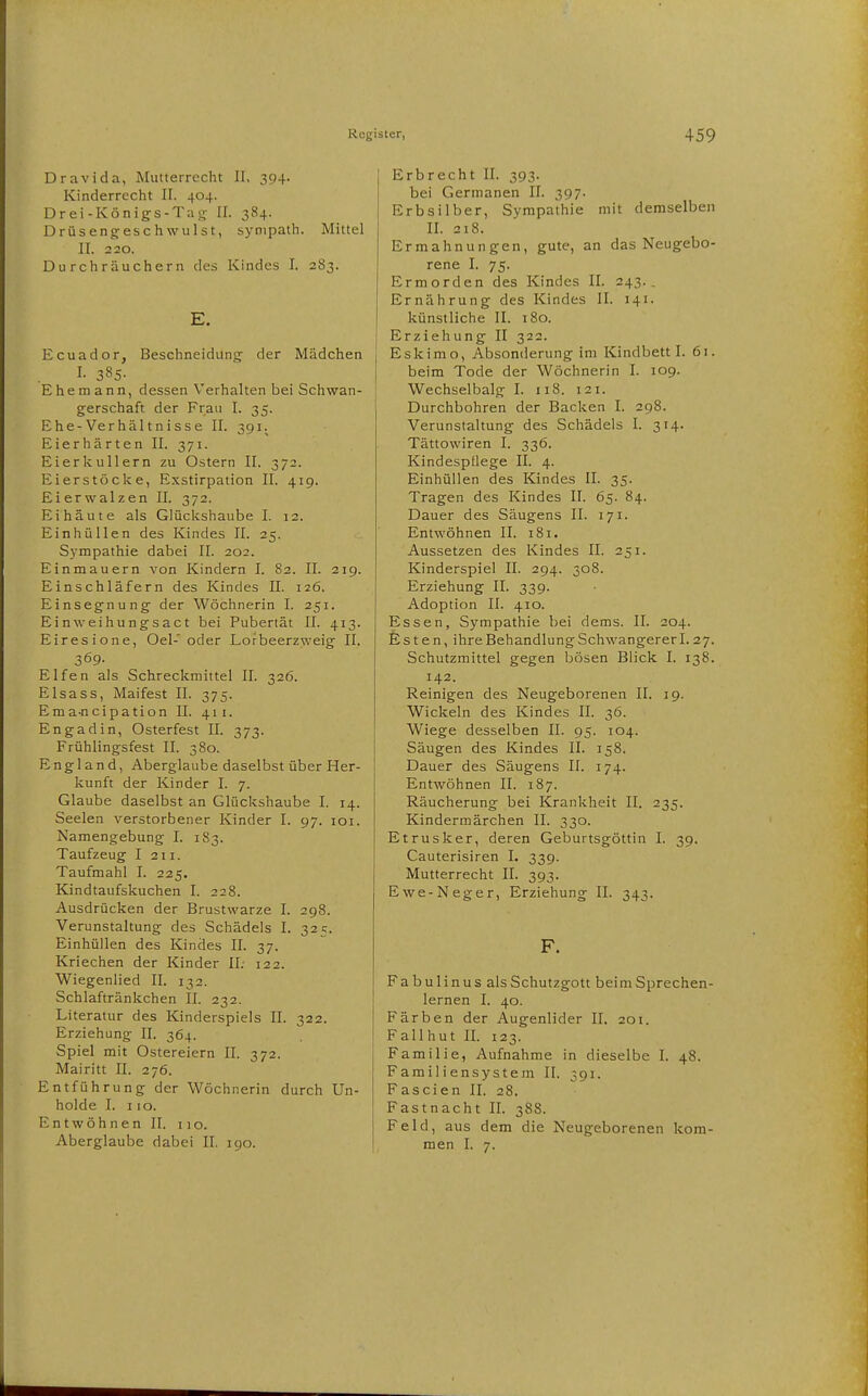 Dravida, Mutterrecht II. 394. Kinderrecht II. 404. Drei-Königs-Tag II. 384. Drüsengeschwulst, synipath. Mittel II. 220. Durchräuchern des Kindes I. 283. E. Ecuador, Beschneidung der Mädchen I. 385- Ehemann, dessen Verhalten bei Schwan- gerschaft der Frau I. 35. Ehe-Verhältnisse II. 391.^ Eierhärten II. 371. Eierkullern zu Ostern II. 372. Eierstöcke, Exstirpation II. 419. Eierwalzen II. 372. Eihäute als Glückshaube I. 12. Einhüllen des Kindes II. 25. Sympathie dabei II. 202. Einmauern von Kindern I. 82. II. 219. Einschläfern des Kindes II. 126. Einsegnung der Wöchnerin I. 251. Einweihungsact bei Pubertät II. 413. Eiresione, Oel- oder Lofbeerzweig II. 369- Elfen als Schreckmittel II. 326. Elsass, Maifest II. 375. Emajicipation II. 411. Engadin, Osterfest II. 373. Frühlingsfest II. 380. England, Aberglaube daselbst über Her- kunft der Kinder I. 7. Glaube daselbst an Glückshaube I, 14. Seelen verstorbener Kinder I. 97. loi. Namengebung I. 183. Taufzeug I 211. Taufmahl I. 225. Kindtaufskuchen I. 228. Ausdrücken der Brustwarze I. 298. Verunstaltung des Schädels I. 325. Einhüllen des Kindes II. 37. Kriechen der Kinder II. 122. Wiegenlied II. 132. Schlaftränkchen II. 232. Literatur des Kinderspiels II. 322. Erziehung II. 364. Spiel mit Ostereiern II. 372. Mairitt II. 276. Entführung der Wöchnerin durch Un- holde I. 110. Entwöhnen II. 110. Aberglaube dabei II. 190. Erbrecht II. 393. bei Germanen II. 397. Erbsilber, Sympathie mit demselben II. 318. Ermahnungen, gute, an das Neugebo- rene I. 75. Ermorden des Kindes II. 243.. Ernährung des Kindes II. 141. künstliche II. 180. Erziehung II 322. Eskimo, Absonderung im Kindbett I. 61. beim Tode der Wöchnerin I. 109. Wechselbalg I. ii8. 121. Durchbohren der Backen I. 298. Verunstaltung des Schädels I. 314. Tättowiren I. 336. Kindespilege II. 4. Einhüllen des Kindes II. 35. Tragen des Kindes II. 65. 84. Dauer des Säugens II. 171. Entwöhnen II. 181. Aussetzen des Kindes II. 251. Kinderspiel II. 294. 308. Erziehung II. 339. Adoption II. 410. Essen, Sympathie bei dems. II. 204. Esten, ihre Behandlung Schwangererl. 27. Schutzmittel gegen bösen Blick I. 138. 142. Reinigen des Neugeborenen II. 19. Wickeln des Kindes II. 36. Wiege desselben II. 95. 104. Säugen des Kindes II. 158. Dauer des Säugens II. 174. Entwöhnen II. 187. Räucherung bei Krankheit II. 235. Kindermärchen II. 330. Etrusker, deren Geburtsgöttin I. 39. Cauterisiren I. 339. Mutterrecht II. 393. Ewe-Neger, Erziehung II. 343. F. Fabulinus alsSchutzgott beim Sprechen- lernen I. 40. Färben der Augenlider II. 201. Fallhut II. 123. Familie, Aufnahme in dieselbe I. 48. Familiensystem II. 391. Fascien II. 28. Fastnacht II. 388. Feld, aus dem die Neugeborenen kom- men I. 7.