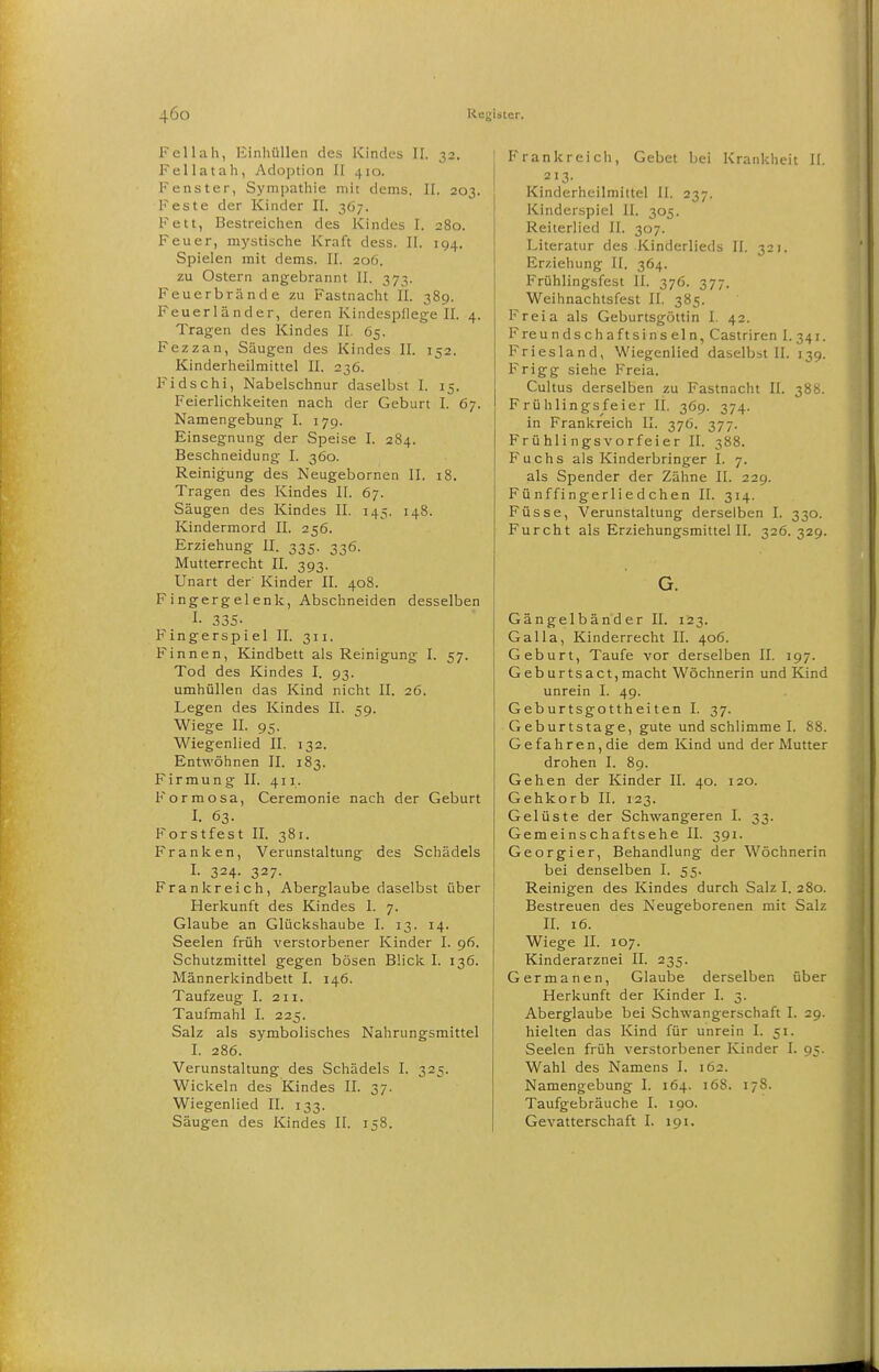 Fellah, Einhüllen des Kindes II. 32. Fellatah, Adoption II 410. Fenster, Sympathie mit dems. II. 203. Feste der Kinder II. 367. Fett, Bestreichen des Kindes I. 280. Feuer, mystische Kraft dess. II. 194. Spielen mit dems. II. 206. zu Ostern angebrannt II. 373. Feuerbrände zu Fastnacht II. 389. Feuerländer, deren Kindespflege II. 4. Tragen des Kindes II. 65. Fezzan, Säugen des Kindes II. 152. Kinderheilmittel II. 236. Fidschi, Nabelschnur daselbst I. 15. Feierlichkeiten nach der Geburt I. 67. Namengebung I. 179. Einsegnung der Speise I. 284. Beschneidung 1. 360. Reinigung des Neugebornen II. 18. Tragen des Kindes II. 67. Säugen des Kindes II. 145. 148. Kindermord II. 256. Erziehung II. 335. 336. Mutterrecht II. 393. Unart der Kinder II. 408. Fingergelenk, Abschneiden desselben I- 335- Fingerspiel II. 311. Finnen, Kindbett als Reinigung I. 57. Tod des Kindes I. 93. umhüllen das Kind nicht II. 26. Legen des Kindes II. 59. Wiege II. 95. Wiegenlied II. 132. Entwöhnen II. 183. Firmung II. 411. Formosa, Ceremonie nach der Geburt I. 63. Forstfest II. 381. Franken, Verunstaltung des Schädels I. 324. 327. Frankreich, Aberglaube daselbst über Herkunft des Kindes I. 7. Glaube an Glückshaube I. 13. 14. Seelen früh verstorbener Kinder I. 96. Schutzmittel gegen bösen Blick I. 136. Männerkindbett I. 146. Taufzeug I. 211. Taufmahl I. 225. Salz als symbolisches Nahrungsmittel I. 286. Verunstaltung des Schädels I. 325. Wickeln des Kindes II. 37. Wiegenlied II. 133. Säugen des Kindes II. 158. Frankreich, Gebet bei Krankheit II. 213. Kinderheilmittel II. 237. Kinderspiel II. 305. Reiterlied II. 307. Literatur des .Kinderlieds II. 321. Erziehung II. 364. Frühlingsfest II. 376. 377. Weihnachtsfest II. 385. Freia als Geburtsgöttin I. 42. Freundschaftsinseln, Castriren I. 341. Friesland, Wiegenlied daselbst II. 139. Frigg siehe Freia. Cultus derselben zu Fastnacht II. 388. Frühlingsfeier II. 369. 374. in Frankreich II. 376. 377. Frühlingsvorfeier II. 388. Fuchs als Kinderbringer I. 7. als Spender der Zähne II. 229. Fünffingerliedchen II. 314. Füsse, Verunstaltung derselben I. 330. Furcht als Erziehungsmittel II. 326.329. G. Gängelbänder II. 123. Galla, Kinderrecht II. 406. Geburt, Taufe vor derselben II. 197. Geburtsaet,macht Wöchnerin und Kind unrein I. 49. Geburtsgottheiten I. 37. Geburtstage, gute und schlimme I. S8. Gefahren, die dem Kind und der Mutter drohen I. 89. Gehen der Kinder II. 40. 120. Gehkorb II. 123. Gelüste der Schwangeren I. 33. Gemeinschaft sehe II. 391. Georgier, Behandlung der Wöchnerin bei denselben I. 55. Reinigen des Kindes durch Salz I. 280. Bestreuen des Neugeborenen mit Salz II. 16. Wiege II. 107. Kinderarznei II. 235. Germanen, Glaube derselben über Herkunft der Kinder I. 3. Aberglaube bei Schwangerschaft I. 29. hielten das Kind für unrein I. 51. Seelen früh verstorbener Kinder I. 95. Wahl des Namens I. 162. Namengebung I. 164. 168. 178. Taufgebräuche I. 190. Gevatterschaft I. 191.