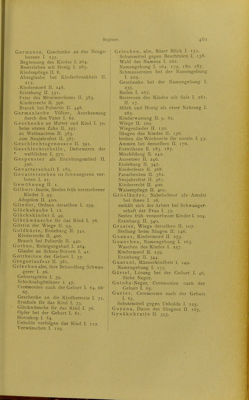 Germanen, Geschenke an das Neuge- borene I. 235. Begiessung des Kindes I. 264. Bestreichen mit Honig- I. 285. Kindespflege II. 8. Aberglaube bei Kinderkrankheit II. 2 1.5- .Kindermord II. 248. Erziehung II. 351. Feier des Mitwinterfestes II. 383. Kinderrecht II. 396. Brauch bei Pubertät II. 448. Germanische Völker, Anerkennung durch den Vater I. 62. Geschenke an Mutter und Kind I. 70. beim ersten Zahn II. 227. zu Weihnachten II. 383. zum Neujahrsfest II. 387. Geschlechtsgenossen II. 391. Geschlechtstheile, Deformiren der * weiblichen I. 372. Gespenster als Erziehungsmittel II. 326. Gevatterschaft I. 189. Gevatterstehen ist Schwangeren ver- boten I. 21. G e w ö h n u n g II. i. Gilbert-Inseln, Seelen früh verstorbener Kinder I. 95. Adoption II. 410. Glieder, Ordnen derselben I. 299. Glückshaube I. 12. Glückskinder I. 49. Glückwünsche für das Kind I. 76. Göttin der Wiege II. 93. Goldküste, Erziehung II. 341. Kinderrecht II. 406. Brauch bei Pubertät II. 440. Gothen, Reinigungsbad I. 264. Glaube an Schutz-Nornen I. 41. Gottheiten der Geburt I. 37. Gregoriusfest II. 381. Griechen alte, ihre Behandlung Schwan- gerer I. 26. Geburtsgöttin I. 39. Schicksalsgöttinnen I. 47. Ceremonien nach der Geburt I. 64. 66- 67. Geschenke an die Kindbetterin I. 71. Symbole für das Kind I. 73. Glückwünsche für das Kind I. 76. Opfer bei der Geburt I. 81. Horoskop I. 84. Unholde verfolgen das Kind I. 112. Verwünschen I. 129. Griechen, alte, Böser Blick I. 131. Schutzmittel gegen Beschreien I. 138. Wahl des Namens I. 162. Namengebung 1. 164. 179. 180. 187. Schmausereien bei der Namengebung I. 229. Geschenke bei der Namengebung I. 235- Baden I. 267. Bestreuen des Kindes mit Salz I. 281. II. 17. Milch und Honig als erste Nahrung I. 285. Kinderwartung II. 9. 62. Wiege II. 109. Wiegenlieder II. 130. Säugen des Kindes II. 156. hielten die Wöchnerin für unrein I. 53. Ammen bei denselben II, 176. Entwöhnen II. 183. 187. Missbildung II. 242. Aussetzen II. 246. Erziehung II. 347. Kinderfeste II. 368. Panathenäen II. 382. Neujahrsfest II. 387. Kinderrecht II. 400. Waisenpflege II. 401. Grönländer, Nabelschnur als Amulet bei ihnen I. 16. enthält sich der Arbeit bei Schwanger- schaft der Frau I. 35. Seelen früh verstorbener Kinder I. 104. Erziehung II. 340. Grusier, Wiege derselben II. 107. Stellung beim Säugen II. 146. Guanas, Kindermord II. 253. Guanchen, Namengebung I. 163. Waschen des Kindes I. 257. Kindermord II. 259. Erziehung II. 344. Guarani, Männerkindbett I. 149. Namengebung I. 175. Gürtel, Lösung bei der Geburt I, 46. Siehe Neger. Guinea-Neger, Ceremonien nach der Geburt I. 65. Gurier, Ceremonien nach der Geburt I. 65. Schutzmittel gegen Unholde I. 125. Guyana, Dauer des Säugens II. 167. Gynäkokratie II. 393.