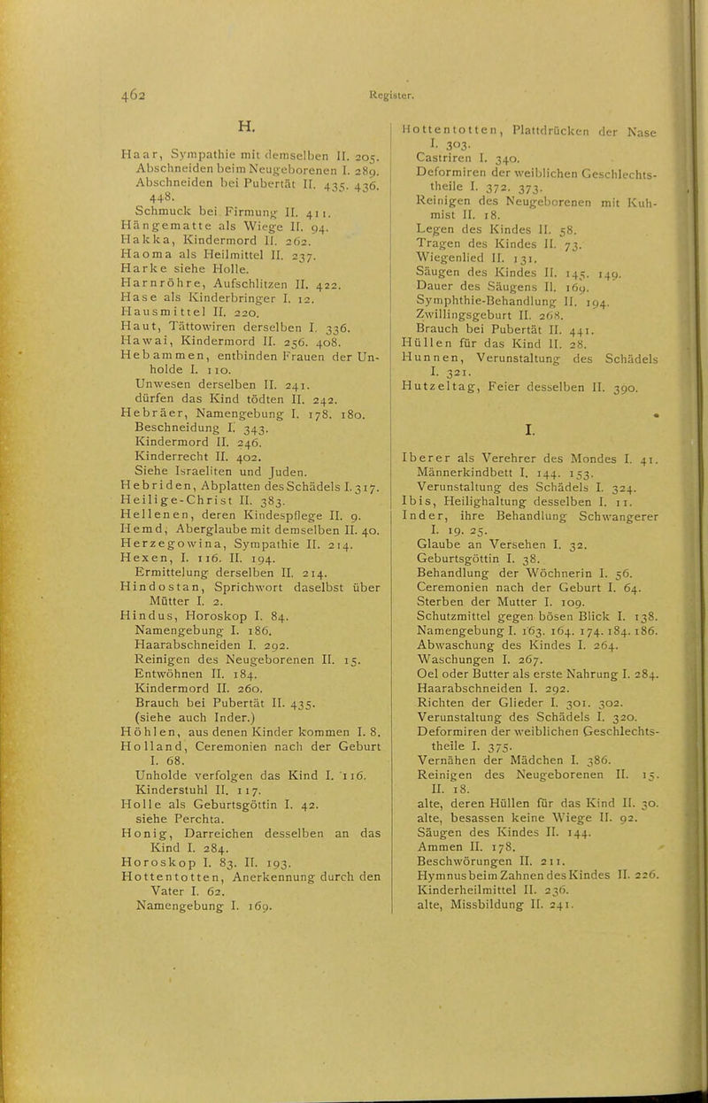 H. Haar, Sympathie mit (lemselben II. 205. Abschneiden beim Neugeborenen I. 289. Abschneiden bei Pubertät II. 43s. 436. 448. Schmuck bei Firmun»; II. 411. Hängematte als Wiege II. 94. Hakka, Kindermord II. 262. Ha oma als Heilmittel II. 237. Harke siehe Holle. Harnröhre, Aufschlitzen II. 422. Hase als Kinderbringer I. 12. Hausmittel II. 220. Haut, Tättowiren derselben I. 336. Hawai, Kindermord II. 256. 408. Hebammen, entbinden Frauen der Un- holde I. 110. Unwesen derselben II. 241. dürfen das Kind tödten II. 242. Hebräer, Namengebung I. 178. 180. Beschneidung i. 343. Kindermord II. 246. Kinderrecht II. 402. Siehe Israeliten und Juden. Hebriden, Abplatten des Schädels I.317. Heilige-Christ II. 383. Hellenen, deren Kindespflege II. 9. Hemd, Aberglaube mit demselben II. 40. Herzegowina, Sympathie II. 214. Hexen, I. 116. II. 194. Ermittelung derselben II. 214. Hindostan, Sprichwort daselbst über Mütter I. 2. Hindus, Horoskop I. 84. Namengebung I. 186. Haarabschneiden I. 292. Reinigen des Neugeborenen II. 15. Entwöhnen II. 184. Kindermord II. 260. Brauch bei Pubertät II. 435. (siehe auch Inder.) Höhlen, aus denen Kinder kommen 1.8. Holland, Ceremonien nach der Geburt I. 68. Unholde verfolgen das Kind I. 116. Kinderstuhl II. 117. Holle als Geburtsgöttin I. 42. siehe Perchta. Honig, Darrelchen desselben an das Kind I. 284. Horoskop I. 83. II. 193. Hottentotten, Anerkennung durch den Vater I. 62. Namengebung I. 169. Hottentotten, Plattdrücken der Nase I- 303- Castriren I. 340. Deformiren der weiblichen Geschlechts- theile I. 372. 373. Reinigen des Neugeborenen mit Kuh- mist II. 18. Legen des Kindes II. 58. Tragen des Kindes II. 73. Wiegenlied II. 131. Säugen des Kindes II. 145. 149. Dauer des Säugens II. 169. Symphthie-Behandlung II. 194. Zwillingsgeburt II. 26.S. Brauch bei Pubertät II. 441. Hüllen für das Kind II. 28. Hunnen, Verunstaltung des Schädels I. 321. Hutzeltag, Feier desselben II. 390. I. Ib er er als Verehrer des Mondes I. 41. Männerkindbett I. 144. 153. Verunstaltung des Schädels I. 324. Ibis, Heilighaltung desselben I. 11. Inder, ihre Behandlung Schwangerer I. 19. 25. Glaube an Versehen I. 32. Geburtsgöttin I. 38. Behandlung der Wöchnerin I. 56. Ceremonien nach der Geburt I. 64. Sterben der Mutter I. 109. Schutzmittel gegen bösen Blick I. 138. Namengebung I. 163. 164. 174. 184. 186. Abwaschung des Kindes I. 264. Waschungen I. 267. Oel oder Butter als erste Nahrung I. 284. Haarabschneiden I. 292. Richten der Glieder I. 301. 302. Verunstaltung des Schädels I. 320. Deformiren der weiblichen Geschlechts- theile I. 375. Vernähen der Mädchen I. 386. Reinigen des Neugeborenen II. 15. II. 18. alte, deren Hüllen für das Kind II. 30. alte, besassen keine Wiege II. 92. Säugen des Kindes II. 144. Ammen II. 178. Beschwörungen II. 211. Hymnusbeira Zahnen desKindes II. 226. Kinderheilmittel II. 236. alte, Missbildung II. 241.