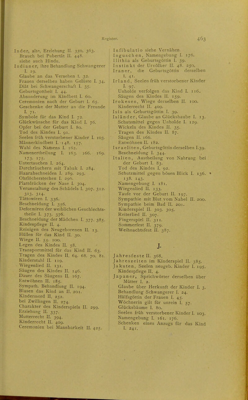 Inder, alte, Erziehung; II. 350. 2^^3- Brauch bei Pubertät II. 448. siehe auch Hindu. Indianer, ihre Behandlung Schwangerer I. 19. Glaube an das Versehen I. 32. Frauen derselben haben Gelüste I. 34. Diät bei Schwangerschaft I. 35. Geburtsgottheit I. 44. Absonderung im Kindbett I. 60. Ceremonien nach der Geburt I. 65. Geschenke der Mutter an die Freunde I. 71- Symbole für das Kind I. 72. Glückwünsche für das Kind I. 76. Opfer bei der Geburt I. 80. Tod des Kindes I. 91. Seelen früh verstorbener Kinder I. 103. Männerkindbett I. 148. 157. Wahl des Namens I. 162. Namenertheilung I. 163. 166. 169. 173- 175- Untertauchen I. 264. Durchräuchern mit Tabak I. 284. Haarabschneiden I. 289. 293. Ohrlöcherstechen I. 296. Plattdrücken der Nase I. 304. Verunstaltung des Schädels I. 307. 312. 313- 314- Tättowiren I. 336. Beschheidung I. 356. Deformiren der weiblichen Geschlechts- theile I. 373. 376. Beschneidung der Mädchen I. 377. 385. Kindespflege II. 4. Reinigen des Neugeborenen II. 13. Hüllen für das Kind II. 30. Wiege II. 55. 100. Legen des Kindes II. 58. Transportmittel für das Kind II. 63. Tragen des Kindes II. 64. 68. 70. 81. Kinderstuhl II. 119. Wiegenlied II. 131. Säugen des Kindes II. 146. Dauer des Säugens II. 167. Entwöhnen II. 185. Sympath. Behandlung II. 194. Blasen das Kind an II. 201. Kindermord II. 252. bei Zwillingen II. 274. Charakter des Kinderspiels II. 299. Erziehung II. 337. Mutterrecht II. 394. Kinderrecht II. 409. Ceremonien bei Mannbarkeit II. 425. Infibulatio siehe Vernähen. Inguschen, Namengebuiig I. 176. Ilithia als Geburtsgöttin 1. 39. Instinkt der Urvölker II. 48. 250. Iraner, die Geburtsgöttin derselben I. 41- Irland, Seelen früh verstorbener Kinder I. 97. Unholde verfolgen das Kind I. 116. Säugen des Kindes II. 159. Irokesen, Wiege derselben II. 100. Kinderrecht II. 409. Isis als Geburtsgöttin I. 39. Isländer, Glaube an Glückshaube I. 13. Schutzmittel gegen Unholde I. 129. Wickeln des Kindes II. 35. • Tragen des Kindes II. 87. Säugen II. 166. Entwöhnen II. 182. Israeliten, Geburtsgöttin derselben I.39. Beschneidung I. 344. Italien, Austheilung von Nahrung bei der Geburt I. 83. Tod des Kindes I. 92. Schutzmittel gegen bösen Blick I. 136. • 138. 143. Namengebung I. 181. Wiegenlied II. 133. Taufe vor der Geburt II. 197. Sympathie mit Blut vom Nabel II. 200. Sympathie beim Bad II. 201. Kinderspiel II. 303. 305. Reiterlied II. 307. Fingerspiel II. 311. Sommerfest II. 379. Weihnachtsfest II. 387. J. Jahresfeste II. 368. Jahreszeiten im Kinderspiel II. 385. Jakuten, Seelen neugeb. Kinder I. 195. Kindespflege II. 4. Japaner, Sprichwörter derselben über Mütter I. 2. Glaube über Herkunft der Kinder I. 3. Behandlung Schwangerer I. 24. Hülfsgöttin der Frauen I. 45. Wöchnerin gilt für unrein I. 57. Glücksbäume I. 80. Seelen früh verstorbener Kinder I. 103. Namengebung I. 161. 176. Schenken eines Anzugs für das Kind I. 241.