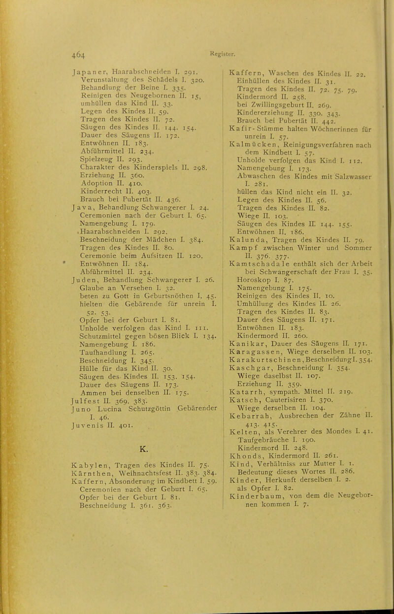 [apaner, Hnarabschneiden I. 291. Verunstaltungf des Schädels I. 320. Behandlung der Beine I. 335. Reinigen des Neugebornen II. 15, umhüllen das Kind II. 33. Legen des Kindes II. 59. Tragen des Kindes II. 72. Säugen des Kindes II. 144. 154. Dauer des Säugens II. 172. Entwöhnen II. 183. Abführmittel II. 234. Spielzeug II. 293. Charakter des Kinderspiels II. 298. Erziehung II. 360. Adoption II. 410. Kinderrecht II. 403. Brauch bei Pubertät IL 436. Java, Behandlung Schwangerer I. 24. Ceremonien nach der Geburt I. 65. Namengebung I. 179. iHaarabschneiden I. 292. Beschneidung der Mädchen I. 384. Tragen des Kindes II. 80. Ceremonie beim Aufsitzen II. 120. Entwöhnen II. 184. Abführmittel II. 234. Juden, Behandlung Schwangerer I. 26. Glaube an Versehen I. 32. beten zu Gott in Geburtsnöthen I. 45. hielten die Gebärende für unrein I. 52. 53- Opfer bei der Geburt I. 81. Unholde verfolgen das Kind I. iii. Schutzmittel gegen bösen Blick I. 134. Namengebung I. 186. Taufhandlung I. 265. Beschneidung I. 345. Hülle für das Kind II. 30. Säugen des Kindes II. 153. 154. Dauer des Säugens II. 173. Ammen bei denselben II. 175. Julfest II. 369. 383. Juno Lucina Schutzgöttin Gebärender I. 46. Juvenis II. 401. K. Kabylen, Tragen des Kindes II. 75. Kärnthen, Weihnachtsfest II. 383. 384. Kaffern, Absonderung im Kindbett I. 59. Ceremonien nach der Geburt I. 65. Opfer bei der Geburt I. 81. Beschneidung I. 361. 363. Kaffern, Waschen des Kindes II. 22. Einhüllen des Kindes II. 31, Tragen des Kindes II. 72. 75. 79. Kindermord II. 258. bei Zwillingsgeburt II. 269. Kindererziehung II. 330. 343. Brauch bei Pubertät II. 442. Kafir-Stämme halten Wöchnerinnen für unrein I. 57. Kalmücken, Reinigungsverfahren nach dem Kindbett I. 57. Unholde verfolgen das Kind I. 112. Namengebung I. 173. Abwaschen des Kindes mit Salzwasser L 281. hüllen das Kind nicht ein II. 32. Legen des Kindes II. 56. Tragen des Kindes II. 82. Wiege II. 103. Säugen des Kindes IL 144. 155. Entwöhnen II. 186. Kalunda, Tragen des Kindes II. 79. Kampf zwischen Winter und Sommer n. 376. 377- Kamtschadale enthält sich der Arbeit bei Schwangerschaft der Frau I. 35. Horoskop I. 87. Namengebung I. 175. Reinigen des Kindes II. 10. Umhüllung des Kindes IL 26. Tragen des Kindes II. 83. Dauer des Säugens II. 171. Entwöhnen IL 183. Kindermord II. 260. Kanikar, Dauer des Säugens IL 171. Karagassen, Wiege derselben II. 103. Karakurtschinen, Beschneidungl. 354. Kaschgar, Beschneidung I. 354. Wiege daselbst II. 107. Erziehung II. 359. Katarrh, sj^mpath. Mittel II. 219. Katsch, Cauterisiren I. 370. Wiege derselben II. 104. Kebarrah, Ausbrechen der Zähne II. 413- 415- Kelten, als Verehrer des Mondes I. 41. Taufgebräuche I. 190. Kindermord IL 248. Khonds, Kindermord IL 261. Kind, Verhältniss zur Mutter L i. Bedeutung dieses Wortes II. 286. Kinder, Herkunft derselben L 2. als Opfer L 82. Kinderbaum, von dem die Neugebor- nen kommen I. 7.