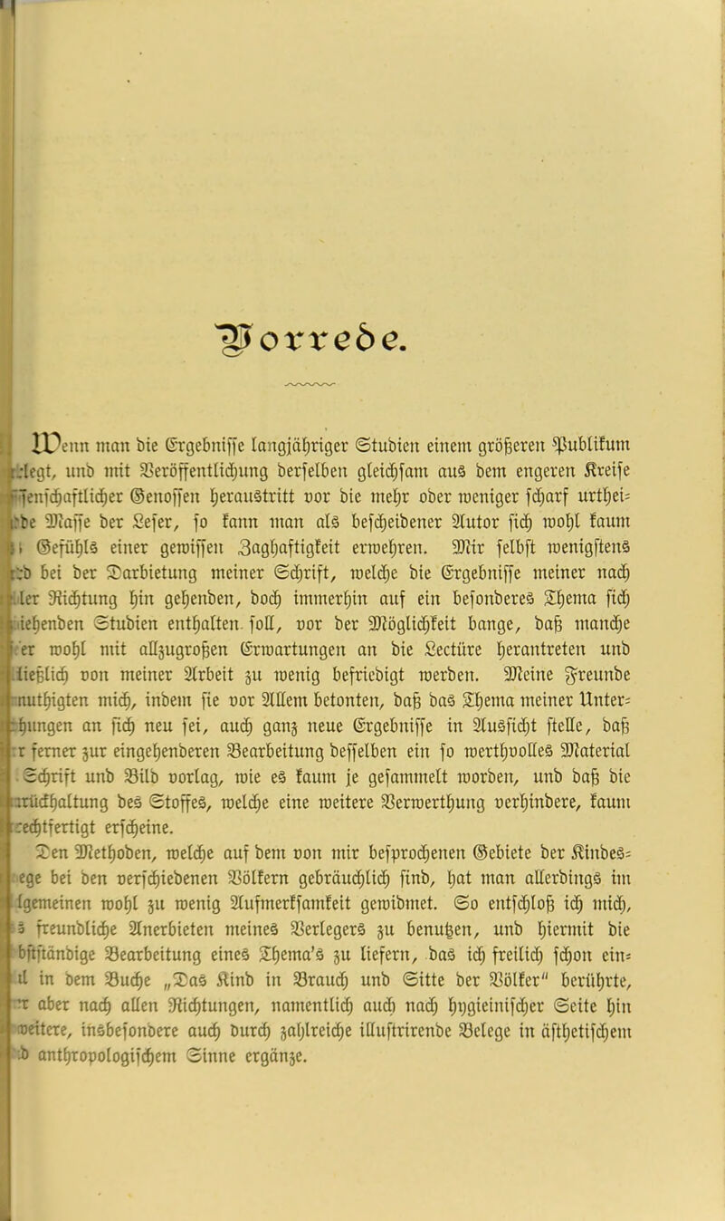 Vorrede. unb mit SSeröf[entlid)ung berfelbeu gleit^fam aus bem engeren Greife i^'fcnfc^aftlid^er ©enoffen l^eraustritt nor bie mel^r ober weniger fd;arf urtl^ei^ 4rbe 3Jiaffe ber Sejer, fo fnnn man als befd^eibener Stutor [ic^ mo^l faum 4> ©efü^ls einer geroiffen Sugl^uftigfeit erroe^ren. 9Jiir felbft menigftens tr:b bei ber Darbietung meiner ©d^rift, raeld^e bie ®rgebni[[e meiner na(^ it.iler 3ii(^tung l^in ge^enben, bot^ immerhin auf ein befonberes Sf)enm fidf; ; :iiet)enben ©tubien enttialten. foll, nor ber 9)töglid^!eit bange, bab nmn(^e • .'er roof)l mit angugroben (Srroartungen an bie fiectüre b^rantreten unb • ticbticb non meiner Strbeit 511 wenig befricbigt werben. 3Jieine g^reunbe . mutbigten inbem [ie nor Slllem betonten, bab baS Sbema meiner Unter; ! rbungen an fi^ neu fei, au(b gang neue ©rgebniffe in 2fusfid)t ftelle, bab t r ferner jur eingebenberen Bearbeitung beffelben ein fo wertbnolles SRaterial ' ©cbrift unb Bilb norlag, wie eS faum je gefammett worben, unb bab I arüdboltung beS ©toffeS, weldbe eine weitere Berwertbung nerbinbere, faum i ire(btfcrtigt erf^eine. Den SKetboben, auf bem non mir befpro(benen ©ebiete ber £inbeS; I ege bei ben nerfcbiebenen Bölfern gebräucbli(b finb, b^t alterbingS im ' Igemeinen wobl ju wenig Slufmerffamfeit gewibmet. ©0 entfdblob i(^ mich, '3 freunblicbe Stnerbieten meines BerlegerS ju benu^en, unb b^ermit bie Vbftftönbige Bearbeitung eines S^bema’s ju liefern, bas id; freilid) fdbon ein; it in bem Bucb^ w^^as 5linb in Braud; unb ©itte ber Bölfer berührte, ^ 'X aber nach allen 9ficbtungen, namentlicb audli nach ©eile bin ^ weitere, insbefonbere auch bureb jablreicbe iHuftrirenbe Belege in äftbetifd;em ^ ’-b antbropologifdbem ©inne erganje.