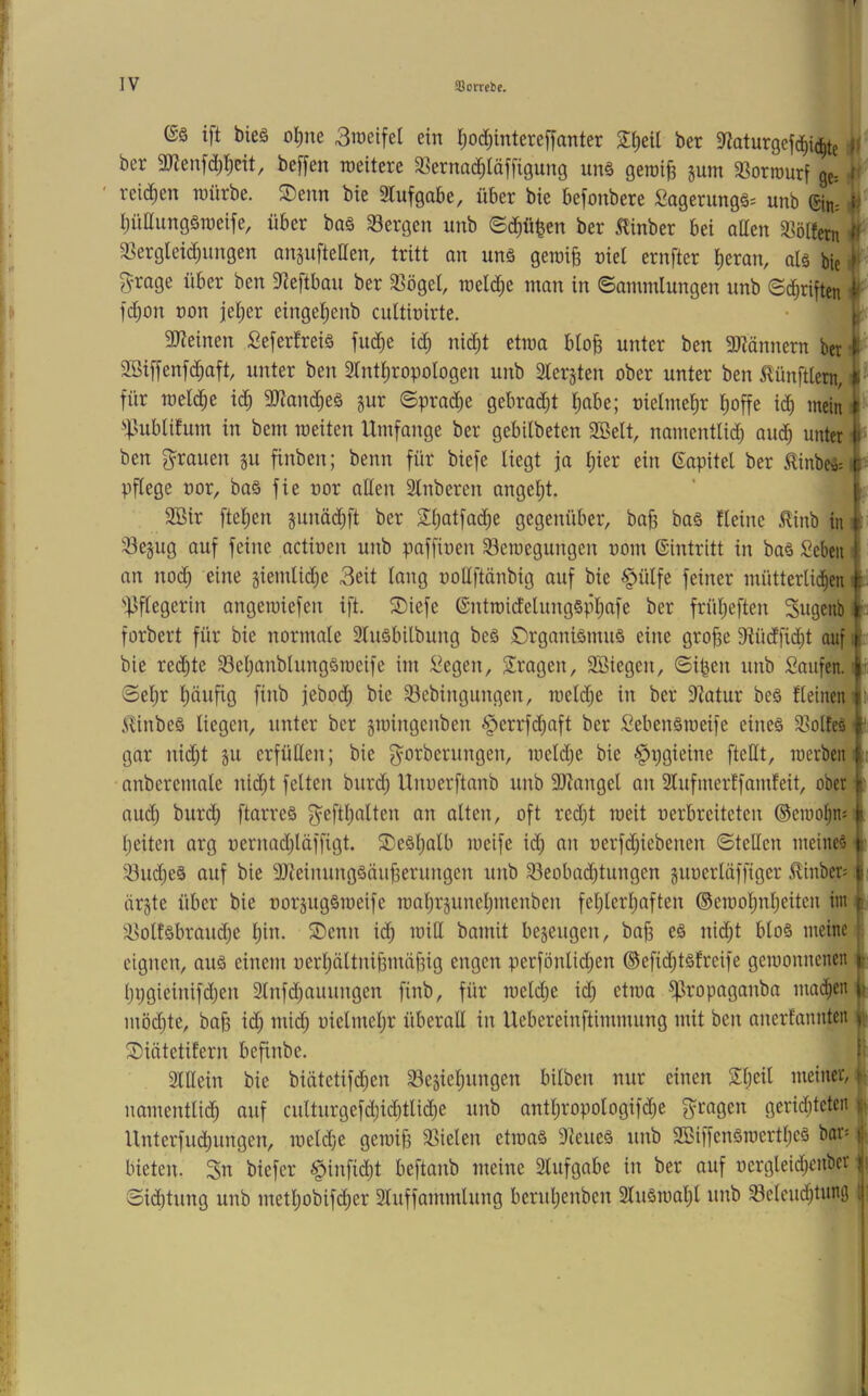 (S§ ift bieä o^ne 3raeifel ein I;od;intereffanter S^eil ber 9^oturgef(^i(|te ü bcr 9JJenfd;^cit, bcffen roeitere SBcrnad^läffigung unä geroiB pm 3Sorrourf ge: ? teilten würbe. S)enn bie 9Tufgabe, über bie befonbere fiagerungä^ unb 4ri-. ^ I;üaung§weife, über baä 33ergen unb ©d)ü^en ber 5linber bei allen 33ö(fem a?erglei(^nngen anjufteaen, tritt an unä geroi§ niet ernfter ^eran, aU bie ^ ^mge über ben ?ieftbau ber 33ögel, weld^e man in ©ammlungen unb Schriften ^ fd;on non je^er eingel;enb cultioirte. aJteinen Seferfreiä fud)e id; nid;t etwa bto§ unter ben 3Jiännern ber 3Biffenfd^aft unter ben 3Tnt^ropologen unb Sterjten ober unter ben 5tünftlem, !•' für welche ic^ 9}?an(^^eö pr ©prad;e gebrad)t tjabe; oietmel^r i)offe id) mein i '•|.>ublifum in bem weiten Umfange ber gebilbeten SBelt, namenttid) aud^ unter I ben g^rauen p finben; benn für biefe liegt ja l)ier ein Sapitel ber ^inbeä=i|^ pflege oor, baö fie nor allen 2lnberen angel)t. ' k 2Bir ftelien pnäd;ft ber 2l)atfac^e gegenüber, ba^ ba§ fleine ^inb in \ ^ejug auf feine actioen unb paffioen Bewegungen nom Eintritt in ba§ Seben i an noc^ eine §iemli(^e 3eit lang ooUftänbig auf bie §ülfe feiner mütterlid^en 'Pflegerin angewiefen ift. S)iefe ©ntwidelungspliafe ber frül)eften Sugenb forbert für bie normale 3luöbilbung beä £)rganiämuö eine gro^e 9tüdfic^t auf l. bie reifte BelpnblungSweife im :^egen, S^ragen, 3tßiegen, ©i^en unb Saufen. i :i: ©eljr l)äufig finb jebod; bie Bebingungen, weld;e in ber 9tatur beä fleineni .SUnbeS liegen, unter ber gwingenben §errf(^aft ber Sebenöweife eines Bolteä ■ gar ni(^t ju erfüllen; bie gorberungen, weld;e bie §r;gieine ftettt, werben; nnberenmle nidp feiten bur(^ Unoerftanb unb 9)^nngel an 2lufmerffamfeit, ober aud) burd^ ftarreS g^eftlplten an ölten, oft redjt weit oerbreiteten ©ewo^n: Ijeiten arg oernadjläffigt. SieSlplb weife id; an oerfd;iebenen ©teilen meineö BuclieS auf bie 9JfeinungSäu|3erungen unb Beobachtungen poerltiffiger ^inber= örjte über bie oorpgSweife wal;rpnel;menben fel;lerl;aften ©ewol;nl;eiten im | BolfSbraud;e l;in. S)cnn ich bamit bejeugen, bah “ eignen, aus einem oerhöltnihmähig engen perfönlid;en ©efichtsfreife gewonnenen l;pgieinifd;en Slnfchauungen finb, für weld;e id; etwa ^ropaganba machen t möd;te, ba§ id; mich üiUweh^' überoll in Uebereinftimmung mit ben anerfannten r ^iötetifern befinbe. f' Slllein bie biätetifchen Beäiel;ungen bilben nur einen 2l;eil meiner, ir namentlich auf culturgefd;ichtlid;e unb antl;ropologifd;e g^ragen gerid;tcteii | Unterfuchungen, weld;e gewih Bielen etwas 9teueS unb 2BiffenSwcrtl;eS bors | bieten. biefer §infid;t beftanb meine Slufgabe in ber auf üercjleid;enber j» ©id)tung unb metl;obifcher Sluffammlung berul;enben 2luSwal;l unb Beleuchtung I; .