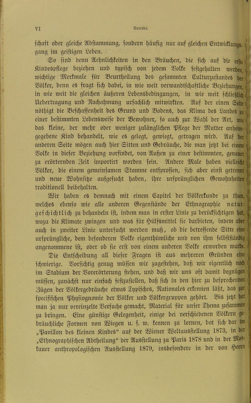 T VI Sorrebe. [d)aft ober glcicC;c 3lbftammung, fonbern l;äiifig nur auf glcidien GntroidlungS: gaug im geiftigen Seben. ©0 finb benn 2tel)uli(^feitcn in ben Sräudieu, bie fi(^ auf bie erfte 0nbeäpf(ege bejie^cn uub tppifd) non febem SSoite fcftget)alten merben, mid)tigc 9)icrfmale für 33eurtl)cilung beö gefammten 6ulturguftanbe§ ber SSölfer, benn eö fragt fii^ babei, in mie loeit nerroanbtfd;aftU(^e ^öejiefiungen, in roie roeit bie gleid)en dufferen $^eben§bebingungen, in mie roeit fd^UejHic^ Uebertragung unb D^ad)at)mung urfad;Iic^ mitmirften. 2luf ber einen Seite nött;igt bie Sefc^affent)eit beä ©riinb unb 33oben§, baä 5tliina beö Sanbeä ju einer beftimmten Sebenäraeife ber Serooljner, fo aud) §ur 9Bal)l ber Strt, roie baä fleine, ber inet)r ober loeniger zulänglichen pflege ber 9)tutter anheim^ gegebene ^inb bel;anbelt, loie eö gelegt, geroiegt, getragen wirb. Sluf ber anberen ©eite mögen auch ^)ier ©itten unb ©ebräudhe, bie man febt bei einem 3Solfe in biefer 53egiehung norfinbet, oon 3lu^en gu einer beftimmten, genauer gu erörternben Seit iniportirt roorben fein. Slnbere 3!)iale h^i^en üietlei(ht 33ölfer, bie einem gemeinfamen ©tamme entfproffen, fid) aber einft getrennt unb neue SBohnfi^e aufgefud;t urfprüngli(^en ©emohnheiten trabitionell beibeljalten. 3ßir h^i^^cn e§ bemnad) mit einem ßapitet ber 35ölferhinbe gu thun, loelcheä ebenfo loie aUe anberen ©egenftänbe ber ®tl)nographie natur- gef d)id)tlid) gu beljanbeln ift, inbem man in erfter Sinie gu berüdfid;tigen h^t, lüogu bie ^limate gmingen unb maö für §ülfömittet fie barbieten, inbem aber and) in gmeiter £inie unterfud;t luerben mu^, ob bie betreffenbe ©itte eine urfprünglid;e, bem befonberen 3Solfe eigenthümlid)e unb oon ilpn felbftftänbig angenommene ift, ober ob fie erft oon einem anberen 5ßolfe erraorben rourbe. S)ie (Sntfeheibung all biefer fragen ift auä mehreren ©rünben eine fd)ioierige. SSorfid^tig genug müffen mir gugeftehen, ba^ mir eigentlicih nod) im ©tabium ber 3>orerörterung fteljcn, unb ba^ mir un§ oft bamit begnügen müffen, gunäd;ft nur einfad) feftguftellen, ba§ fi(^h in ben hier gu befprethenben Sügen ber 3Sölfergebräud;e etroa§ 2t)pif^eä, D^ationaleä erfennen läfd, ba§ gur fpecififd;en ^^hufiognoniie ber 5ßölfer unb 33ölfergruppen gehört. Siä feht h^^^ man ja nur oereingelte 9]erfu(^e gemacht, 9)?aterial für unfer Shema gufammen gu bringen, ©ine günftige ©elegenheit, einige bei oerfd;iebenen 33ölfern ge= bräud)lid)e formen oon äßiegen u. f. m. f'ennen gu lernen, bot fid) bar ini „^aoillon beä fleinen ilinbeä auf ber Sßiener Söeltauöftellung 1873, in ber „6thnographifd)en 2lbtheilung ber 2tuöftellung gu ^^lariö 1878 unb in ber tarier anthropologifd;en 2luäftellung 1879, inSbefonbere in ber oon §ertn V i: