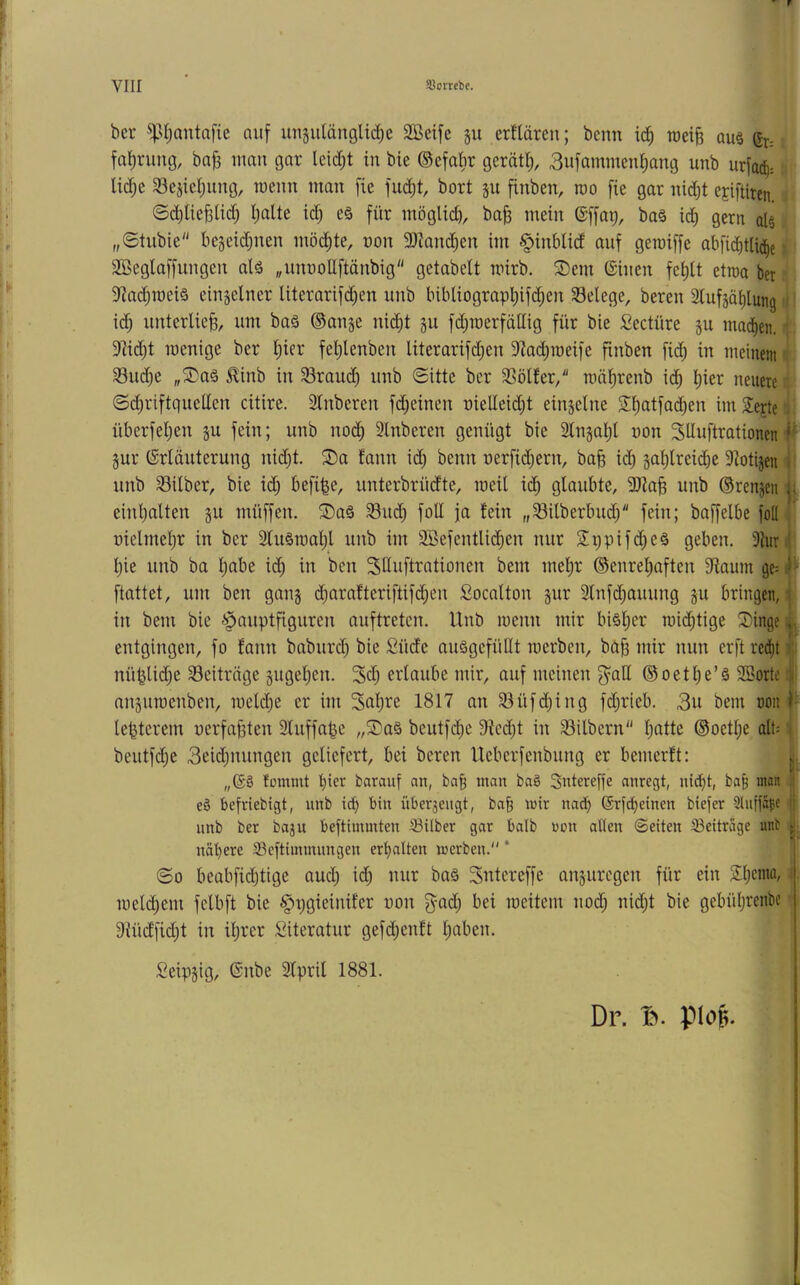 ber ^st)antafie auf unjutänglic^e SBeife gu erfläreu; bcnn ic^ roeiB aus gr= fa^rung, ba^ man gar leid;t in bie ©efabr gerätl), 3nfammcn^ang unb urfac^: lid;e 33ejiei;ung, menn man fie fud)t, bort ju finben, roo fie gar nic^t CEiftiten. ©c^ließlic^ l;alte id; eö für möglich, ba^ mein ©ffap, baä ic^ gern al§ „©tubie begeidjnen möd^te, non 9}?anc^en im §inblid auf geroiffe abfi^t% SBeglaffungcn alä „unnoUftänbig getabett mirb. S)em ©inen fe^lt etroa ber 9^ad)meiä einzelner literarifd)en unb bibliograpl;ifc^en Belege, bereu Slufjaiilung ic^ unterließ, um baä ©anje nic^t §u fd)roerfäHig für bie Seetüre ju mad^en. ^. 9iid^t inenige ber Ijier fet)lenben literarifd;en 9f?ac^roeife finben fi(^ in meinem ^ 33u(^c „®aä ^inb in 33raud) unb ©itte ber SSölfer/' rnäfirenb ic^ t)ier neuere ©diriftquellcn citire. 2lnberen fd;einen nielleid^t einjelne Sfiatfac^en im Sejte i überfei)en ju fein; unb nod) Slnberen genügt bie Slnjal)! non SUnftrationen'^ jur ©rläuterung nid)t. ®a fann id) benn nerfid;ern, ba§ id) gatilreicbe 9iotijen ■ unb 33ilber, bie i(^ befi|e, unterbrüdte, ineil ic^ glaubte, 2}ia^ unb ®renp ■ | einl)alten §u müffen. ^3)aä Sud) foU ja fein „Silberbud; fein; baffelbe foU! nielmel)r in ber 2ln§roal)l unb im 2öefentlid)en nur Sppifc^eä geben. 3{un' l)ie unb ba l;abe id^ in ben ^duftrationen bem mel;r ®enrel)aften 9iamn ge= i» ftattet, um ben gan§ d)arafteriftifd;en Socatton jur 3lnfd;auung ju bringen,;, in bem bie Hauptfiguren auftreten. Unb menn mir bi§l)er mid^tige 2)inge i ^ entgingen, fo fann baburd) bie Süde auägefüllt merben, böfj mir nun erft red^t i nü^lid)e Seiträge §ugel)en. 3d) erlaube mir, auf meinen ^aU ® oetl)e’ä SSorte! I anjuraenben, roeldfie er im Sollte 1817 an Süfd)ing fd;rieb. 3u bem non lebterem nerfa^ten 2luffape „2)a§ beutfd;e 9fied)t in Silbern l;atte ®oetl;e alP i beutfd;e 3eid)nungen geliefert, bei bereu Ueberfenbung er bemerft: ,,©S fütnmt barauf an, ba§ man ba§ Sntereffc anregt, nid>t, ba§ man i eö befriebigt, unb icb bin über3engt, bab wir nad^ ©ridjeinen biefer Slutfä^e | unb ber baju beftiminten Silber gar balb uon allen ©eiten Seitrage unt ji; nähere Seftimmungen erhalten werben. * ©0 beabfid)tige and; id; nur baä Sntereffe auäuregen für ein i. mel(^em felbft bie Hi^gieinifer non gad; bei raeitem nod; nid;t bie gebül;renbc '• 9iüdfid;t in iljrer Siteratur gefdt)enft l;aben. Seipsig, ©nbe 3lpril 1881. Dr. Iv piofe.