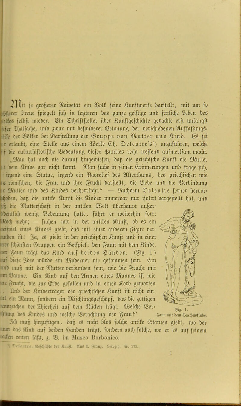 ’lii, je gröpercv 'Diaiuetät ein 3>oIf feine J^unftinerfe bni-ftefit, mit nm [o ■ößerer Jreue fpiegeft fidf) in legieren baä ganse geiftige unb fittlid^e Seben beä jlfeö felbft mieber. Gin S^riftfteHer über ^nnftgefd;id^te gebadete erft unlcingft \'fer ifjatfac^e, unb 3mar mit befonberer ^Betonung ber nerfd;iebenen 3Uiffaffung^= ’ije öer 3?ölfer bei 3)arfteHung ber ©nippe non ?!}iutter unb ^'inb. Gä fei r erlaubt, eine Stede auä einem SBerfe Gf). 3)eteutre’§^) anäufüf^ren, rnetd^e ' f bie cuIturt)iftorifd^e 33ebeutung biefeä ipunfteä red;t treffenb aufmerffam mnd^t. „Ü)?an i^at nod^ nie barauf fjingeroiefen, ba^ bie gried^ifc^e ^unft bie 9Kutter : t bem ^inbe gar nid^t tennt. 3Jian fud;e in feinen Grinnerungen unb froge fid;, hrgenb eine Statue, irgenb ein Sa^retief beä 3l[tert§um§, beä gried^ifd;en roie ■ 5 römifc^en, bie g'^nu unb i^re ^rud;t barftedt, bie Siebe unb bie 33erbinbung :r SJiutter unb beä ^inbeä uerf)errtid;t. — 9iod^bem ©eteutre ferner f)ernor= t^oben, baß bie antife Äunft bie ^inber immerbar nur ifolirt bargeftedt f;at, unb ■§ bie Sdutterfc^aft in ber antifen 3Bett überfiaupt au^er= rbcmtic^ roenig Sebeutung I;atte, fät^rt er meiteid)in fort: f.doc^ me§r; — fud^en mir in ber antifen ^unft, ob eä ein i^ifpiet eines ^inbeö giebt, ba§ mit einer nnberen ^igur uer= rtnben ift! 3«, eä giebt in ber grie^ifd;en ^unft unb in einer trer fc^önften ©nippen ein Seifpief: ben gaun mit bem ^inbe. ‘:er i^aun trägt baä £inb auf beiben §änben. (gig. 1.) l uf biefe 3bee mürbe ein Sdoberner nie gefommen fein. Gin ~mb muß mit ber SJiutter oerbunben fein, roie bie ' m Saume. Gin Äinb auf ben Sfrmen eineä SJianneä ift roie ' le ^c^t, bie 3ur Grbe gefaden unb in einen ^orb geroorfen . Unb ber Äinberträger ber grie(^if^en .^unft ift nid;t ein= at ein 3Jiann, fonbern ein Sdifc^lingögefd^öpf, baä bie gottigen ■^n^cic^en ber 3f)ierf)eit auf bem 9füden trägt. Söefd^e S3er= r^ng bes .ftinbcs unb roetc^e Serac^tung ber ^’^au! 5>nm mit bem 5Bac(f;iiäfini)c. 3c^ muß ^in^ufügen, baß eä nic^t bloä fotdje antife Statuen giebt, roo ber lun bas .Rinb auf beiben -^änben trägt, fonbern oud; fofe^e, roo er eö auf feinem aden reiten läßt, 3. S. im Museo Borbonico. t lentif, ber Äunft. ÄuJ b. Ceii'jifl. 2. I7.'>.