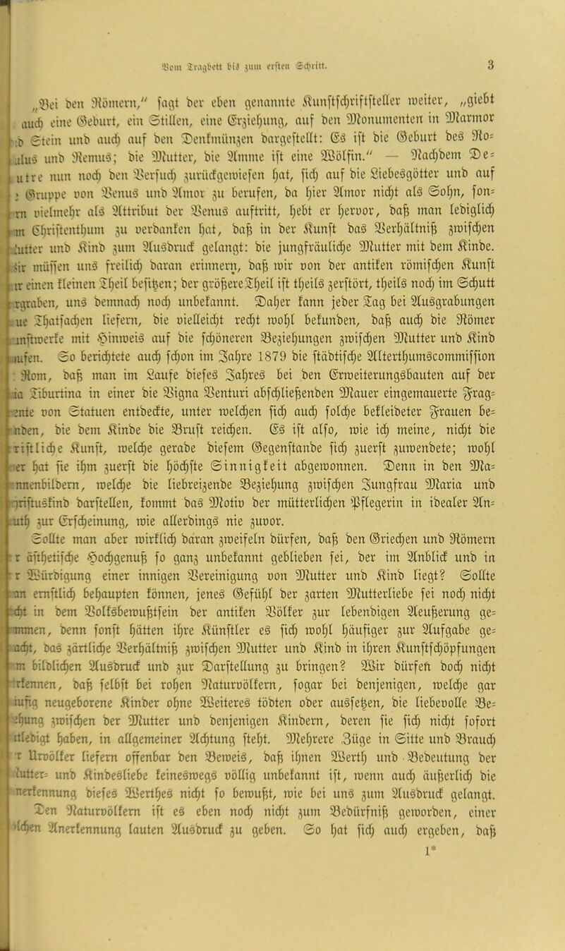 UE 3>om jMjtett t'iJ jum erftfii Sctuitt. ben j)fömern/' foc\t bev eben c^enannte i^unftfdpftftefiev ineitev, „giebt aud) eine (3ebnrt, ein Stillen, eine ©r5ief;ung, auf ben DJionumenten in 93lnnnor :b Stein unb aiu^ auf ben Z^enfmünjen bnvgeftellt: ift bie ©ebnet beä 5Ro= alii^ unb iRemuä; bie 9)hittev, bie 3(mme ift eine SBöIfin/' — 9^ad;bcm ®e = utre nun noc^ ben'Berfu^ juvücfgeiuiefen f)at, fid; auf bie Siebeägötter unb auf I ©nippe non 'i'enuö unb 3(mor ju bevufen, bn f^ier 2tmor nid;t alä ©of}n, fon= ni nielme^r alä Slttribut bev 3>enuö auftritt, l;ebt er f^ernov, ba^ man lebigtid; m (5^riftentl)um 511 nerbanfen bat, baf3 in bev ilunft baä 33erbättnib groifd^en iutter unb ^inb 311111 Stuöbrud gelangt; bie iungfväulid;e 3Jiutter mit bem ^inbe. <ir müffen unä freilid; baran evinnevn, ba^ mir non bev antifen römifd;en ^unft tr einen fleinen 2beil befiben; bev gröfjeveSbeil ift tbeilä serftört, tf;eilä nod; im ©dl)utt ;.rgraben, unä bemnad; noch unbefnnnt. 2)al;er fann jeber S!ag bei 2luägrabungen ue 2b‘itfad)en liefern, bie nießeidjt rec^t rool}l befunben, bafi oudb bie Stömer . inftinerfe mit Ä^inroeiä auf bie fd;öneren Se3ief;ungen sraifd^en SJlutter unb ^inb I mfen. So berichtete auch fd;on im Snh'^^ 1879 bie ftäbtifd^e Sllterthumöcommiffion ütom, ba^ man im Saufe biefeä Snh^ß^ (Srraeiterungäbauten auf ber ia Siburtina in einer bie S3igna S5enturi abfd;liehenben 3Jlauer eingemauerte ^rag= mte non Statuen entbeefte, unter melchen fich aud^ folihe befleibeter g^rauen be= rnben, bie bem ^inbe bie Sruft reichen. ift alfo, raie id; meine, nicht bie iriftliche ^unft, melche gerabe biefem ©egenftanbe fich ä^^rft 3umenbete; roohl :er hot fie ihm suerft bie höchf^c Sinnigfeit abgeroonnen. ®enn in ben 3Jfa= nnenbilbem, roel^e bie liebrei3enbe 33e3iehung 3inifchen Sungfrau 9Jfaria unb ■ ririftusfinb borftellen, fommt baä 9Jfotin ber mütterliihen Pflegerin in ibeater 2ln= mth 3ur ßrfcheinung, roie allerbingä nie sunor. Sollte man aber roirfliih baran sroeifeln bürfen, ba^ ben ©ried;en unb ^Römern ' r änhetifche öoehgenu^ fo gau3 unbefannt geblieben fei, ber im Slnblid unb in ; : r üBürbigung einer innigen SSereinigung non 3Rutter unb ^inb liegt? Sollte ■;an emftlich behaupten fönnen, jeneä ©efühl ber sarten ^Mutterliebe fei nod; nid;t :d)t in bem SSolfäbercuhtfein ber antifen 3Sölfer 3ur lebenbigen 3leuherung ge= 11 nrnnen, benn fonft hätten ihre Zünftler e§ fiih mohl häufiger 3ur Slufgabe ge= \ :ndn, öaä 3ärtlidhe SSerhältnip smifchen 5Mutter unb ^inb in ihren Äun[tfd;öpfungen m bilölichen Sluöbrud unb 3ur 2)arftellung 311 bringen? 2Bir bürfen hoch nid;t t :;rfennen, baß felbft bei rohen 9?aturnölfern, fogar bei benjenigen, roeld;e gar s iufig neugeborene ftinber ohne SBeitereä tobten ober nuäfehen, bie liebenoHe 33e= t ehung 3mifchen ber 3Mutter unb benjenigen ^inbem, beren fie fid; nid;t fofort ^ itlebigt haben, in allgemeiner Sichtung fteht. ^Mehrere 3üge in Sitte unb Sraud; P T Uroölfer liefern offenbar ben Seroeiä, bah i^inen SBerth unb 33ebeutung ber lutter= unb ftinbesliebe feineäroegö uöllig unbefannt ift, menn and; nuf}erlid; bie ’ l nerfennung biefes Söertheä nicht fo bemüht, mie bei unö 311111 Sluäbriid gelangt. Xen Slaturoölfem ift eä eben nod; nid;t 311m Sebürfnih gemovben, einer dchen Slnerfennung lauten Slusbrud 311 geben. So hot fid; aud; ergeben, bafj i 1*