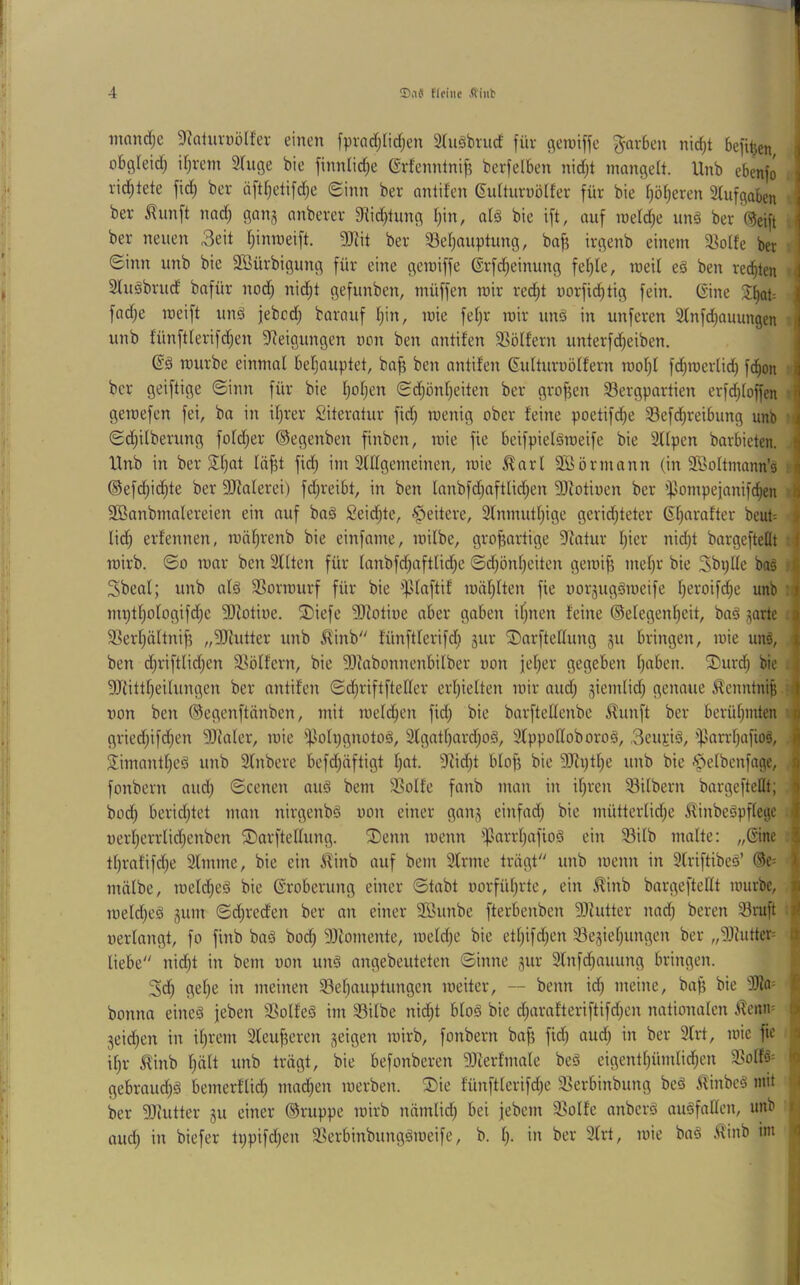 mnndje Dkiuvüölfer einen f^)rad)Iicf;en 3(ußbrud für c^enjiffe ^^arben nid)t befitjen obgleid; U;rcm STuge bie finnlic^e Grfennlni^ berfelben nid)t mangelt. Unb ebenfo rid^tete fid; ber iiftljetifdje Sinn ber antifen dulturnölfer für bie f)öt)eren 3(ufgaben ber ^imft nad) gan§ anberev fHid)tung t)in, atä bie ift, auf meld;e unß ber ^eift ber neuen 3eit Ijinmeift. 9Jiit ber 93et)auptung, ba^ irgenb einem S?o(fe ber Sinn unb bie SBürbigung für eine geroiffe ©rfdjeinung fe^Ie, raeit eß ben rechten Slußbrud bafür nod) nid^t gefunben, müffen mir red^t uorfid^tig fein. Gine fad;e meift unß jebcd; barauf I;in, mie fetjr roir unß in unferen Slnfdjauungen unb fünftlerifdjen Steigungen non ben antifen 35öffern unterfd^eiben. Gß mürbe einmal beljauptet, ba^ ben antifen Gulturnölfern mol)l fd;roerlid^ fc^on ber geiftige Sinn für bie l;of;en Sd)önf)eiten ber grofjen ^Bergpartien erfd^loffen • geroefen fei, ba in iljrer £iteratur fid) menig ober feine poetifd^e 33efd^rei6ung unb 'i Sdjilberung foldjer ©egenben finben, mie fie bcifpielßmeife bie 3tlpen barbieten, ltnb in ber $H)at lö^t fid; im Slllgemeinen, mie ^arl SBörmann (in SBoltmann’s :• ®efd;id^te ber SDtalerei) fd)reibt, in ben Ianbfd)aftlid)en SSiotioen ber 'fJompejanifd^en ' SBanbmalereien ein auf baß Seid^te, ^eitere, 2lnmutf)ige geridjteter Gfjarafter bcuP I lid) erfennen, mäljrenb bie einfame, milbe, grofjartige Statur l^ier nid)t bargeftettt mirb. So mar ben Sflten für lanbfd;aftlid)e Sdjönljeiten gemlf? mel)r bie Sbplle baß :• Sbeal; unb alß SSormurf für bie ^^Jlaftif mäf;lten fie norjugßmeife f)eroifd^e unb :i nu;tf)ologifd)e SDtotioe. ®iefe S)totiüe aber gaben ifjnen feine ©elegenfieit, baß ^arte . 33erf)ältnif5 „SJhitter unb ^inb fünftlerifd; sur ©arfteHung gu bringen, mie unß, ben djriftlid^en itölfern, bie SDtabonnenbilber oon feiger gegeben l)aben. ®urd^ bie . SJiittljeilungen ber antifen Sd;riftfteder erlpelten mir aud; ^ientlid; genaue ^enntni^ • von ben ©egenftänben, mit meld^en fid; bie barftellenbe J^unft ber berühmten • griedjifdjen SStaler, mie i|ioh)gnotoß, 2lgatI)ard;oß, Slppodoboroß, 3eujiß, i)3arrl;afioß, Jimantf;eß unb Sfnbere befd;öftigt l;at. Stid;t blofj bie 3Stptl;e unb bie <t>elbenfage, ^ fonbern and; Scenen auß bem SSolfe fanb man in if;ren 33ilbern bargefteflt; I bod) beridjtet man nirgenbß von einer gan^ einfad; bie mütterlid;e ^inbeßpflegc | uerl;errlid;enben ©arftellung. 3)enn menn 'f3arrl;afioß ein S3ilb malte: „Gine | tl;rafifd;e Slinme, bie ein ^inb auf bem Sfrrne trägt'' unb menn in Slriftibeß’ ®e= | mälbe, meld;eß bie Groberung einer Stabt vorfül;rtc, ein Äinb bargefteHt mürbe, | meld;eß jum Sd;reden ber an einer SBunbe fterbenben SJfutter nad; beren 3ruft ^ verlangt, fo finb baß bod; SJiomente, meld;e bie etl;ifd;en 33e5ief;ungen ber „SJfutter= ^ liebe nid;t in bem von unß angebeuteten Sinne gur Stnfd^auung bringen. 3d; gel;e in meinen iBef;auptungen meiter, — beim id; meine, baj; bie SJta= t bonna eineß feben SSolfeß im Silbe nid;t bloß bie d;arafteriftifd;en nationalen iTcnm üi 3eid;en in il;rem 2teuf5eren geigen mirb, fonbern baf; fid; aud; in ber 9(rt, mie fie a il;r ^inb l;ält unb trägt, bie befonberen SJterfmale beß eigentl;ümlid;en Solfß= io gebraud^ß bemerflid^ mad;en merben. 2)ie fünftlerifd;e Serbinbung beß iünbcß mit ber SJiutter gu einer ©ruppe mirb nämlid; bei jebem Solfe anberß außfallcn, unb r- aud; in biefer ti;pifd;en Serbinbungßmeife, b. l;. in ber 9lrt, mie baß .ffinb im 4