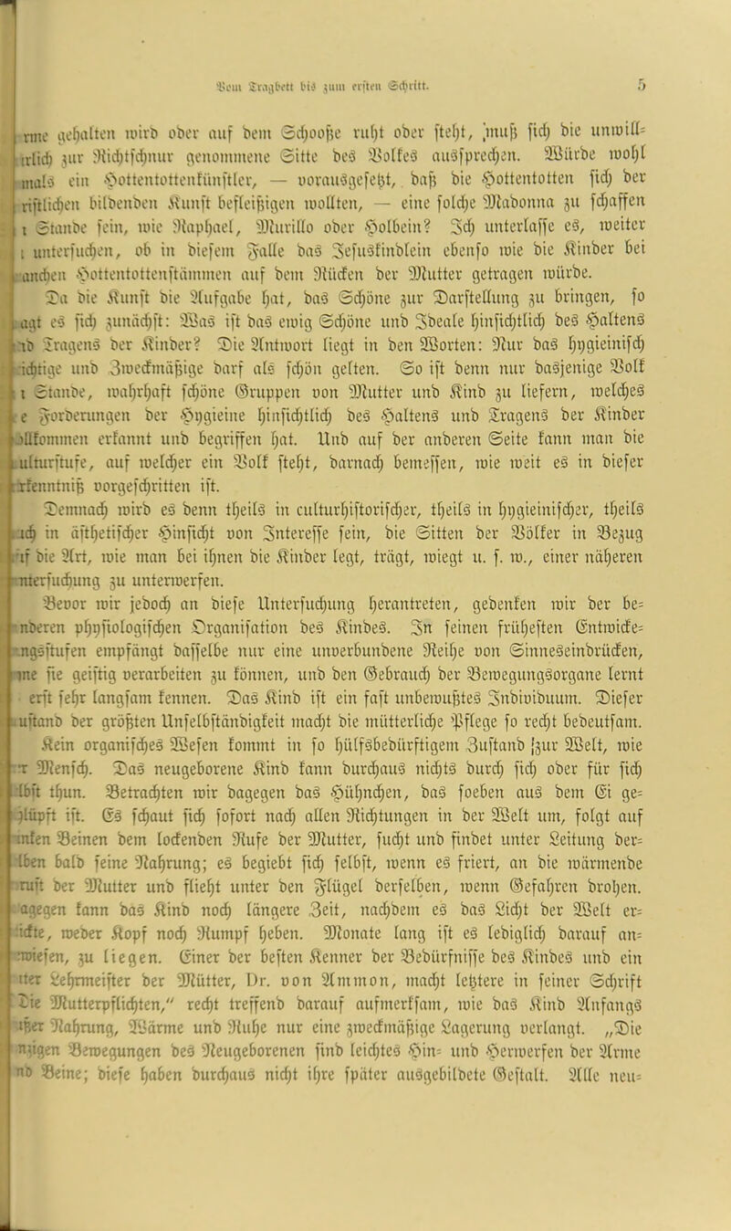 'in'iii SiMjjtett l'iü 511m ciftiMi läct'iitt. me i^e^alten unvl» oöev auf bein 0d)oo)5e vu()t ober fte(;t, )uuf5 fiel; bte uniuU^ irlid) juv ^Kict;tfd)miv c^enommene 0itte bcö ilsotfed au3fpved;eu. 3öiU'bc luofjt mal‘3 ein -‘'^ottentüttciifünftler, — imvaudgcfel^t, baf? bie •Hottentotten fid; ber riftlic^en bilbenben ilunft befteijjigen looUten, — eine fo(d;e SJtabonna 511 fd;affen t 0tanbe fein, loie %ipt;ael, älhivilto ober .Holbein? 3d) untevlaffe ed, loeitev I unterfliegen, ob in biefem Jade baä Sefuöfinbtein ebenfo loie bie ^inber bei andieit .Hottentottenftüinmen auf bein Stüden ber 93hitter getragen loürbe. J'a bie .'i^unft bie Slufgabe l^at, baö 0djöne jur SDarftedung 51t bringen, fo :agt eö fid; 5unäc^ft: 33aö ift baö eioig 0d;öne unb Sbeale l;infxd;tlid^ beö iib Jragenö ber i^inber? 5)ie Slntioort liegt in ben Söorten: 9tur bn§ l)pgieinifcf) •ic^tige unb 3uiedmäf5ige barf als fd;ön gelten. ©0 ift beim nur ba^jenige 33olf ,,;i Staube, uia[;rl;aft fd^öne ©nippen uon 9)Zutter unb ^inb 511 liefern, loeldjeä e fyorberungen ber HPöieine I;infid;tlic^ beä Sragenä ber ^inber 'llfominen erfannt unb begriffen f^at. Unb auf ber anberen ©eite fann man bie ulturfuife, auf meld;er ein 3ioIf ftef;t, barnad; bemeffen, luie meit eö in biefer fenntniB oorgefc^ritten ift. 3}emnad^ mirb e§ benn tl;eitd in culturl}iftorifd;er, tf)eilä in l;pgieinifd;er, tf^eilä 4c^ in äft^etifc^er Hdifid^t non Sntereffe fein, bie ©itten ber Sölfer in 33e3ug nf bie 3lrt, mie man bei if;nen bie Äinber legt, trägt, miegt u. f. m., einer naiveren imteruidning 511 untermerfen. iöeoor mir jeboi^ an biefe Unterfliegung l^erantreten, gebenlen mir ber be= nöeren p^pfiologifd^en örganifation beö ^inbe§. 3n feinen frülieften ©ntroide= -ngsftufen empfängt baffelbe nur eine unoerbunbene 3fteil;e uon ©inne^einbrüden, me pe ßeiftig oerarbeiten 311 fönnen, unb ben ©ebraud; ber Seroegungäorgane lernt erft fe^r langfam fennen. ®aä Hinb ift ein faft unbemuf3teä Snbioibuum. tiefer -uftanb ber größten Unfelbftänbigfeit mad;t bie mütterlici^e '^Jflege fo red^t bebeutfam. t^ein organifd^eä Sßefen fommt in fo l;ülf§bebürftigem 3uftanb [3111- 2Belt, mie T 3Kenfc^. 3)aä neugeborene ^inb fann burc^auö nid;t§ burd; fid; ober für fid; Ibn tf)un. Setrac^ten mir bagegen baä Hül)nd^en, ba§ foeben auä bem @i ge= jlüpft ift. fcfiaut fi^ fofort und; allen Stiftungen in ber Söelt um, folgt auf ji|-tnten Seinen bem lodenben Stufe ber SOtutter, fuft unb finbet unter Seitung ber= Iben halb feine Sta^rung; eö begiebt fif felbft, menn e§ friert, an bie märmenbe ruft ber -Ötutter unb fließt unter ben Flügel berfelben, menn ©efaljren brol^en. agegen fann bos Äinb nof längere 3eit, nad^bem eä bnö 2id;t ber SSelt er= '•idte, roeber Äopf nof Stumpf ^eben. SJtonate lang ift eä lebiglic^ barauf an= noiefen, 3U liegen. Giner ber beften ^tenner ber Sebürfniffe beä 5Unbeä unb ein iter 2ef|rmeifter ber SJlütter, Dr. oon Slmmon, mad^t letztere in feiner ©dptft tie SRutterpfliften, reft treffenb bnrnuf nufmerffam, mie baä itinb Slnfangö ißer Sla^rung, SÖärme unb Slif e nur eine 3medmäf5ige 2ngerung oerlnngt. „®ie eiligen Semegungen be§ Steugeborenen finb leidpeä 'Hin= unb 'Hermerfen ber 3lrme HD Seine; biefe f)oben burfouä nift il;re fpäter niiägebilbete ©eftnlt. 3(llc neu=