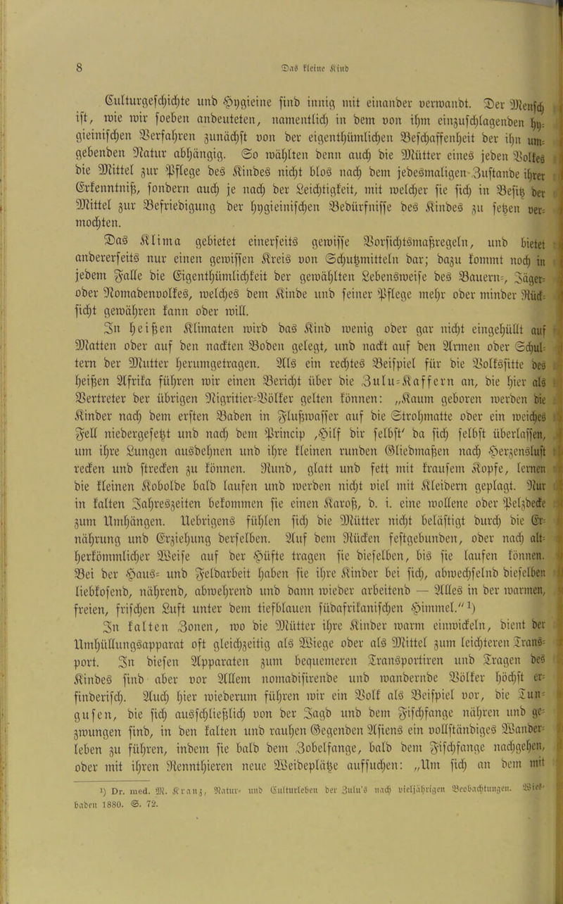 (Sulturgefdjidjte unb ^i^ßieiiie finb imiifl mit einanber üermanbt. ^I)er 9Jleuf(^ ift, rote mir foeben aubeuteten, namenttid) in bem non itjm einjufdjiageuben t)ij: gieini[d)en 3]erfat)ren junädjft non ber eiflentl)ümlid)en 33e)d}affent)cit ber it)u um= gebenbeu 9^atur abljäugig. @o roäl;lten benn and; bie 9Jiütter eineä jeben '53olteä bie SJ^ittel gur ipflege be§ 5linbe§ nid^t bto§ nnd^ bem jebeäma[igen-3u[tanbe it)ter ; ©rfenntni^, fonbern aud) je nad; ber Seidjtigfeit, mit metd^er fie fid; in 33efi^ ber ' 3JlitteI gur 33efriebigung ber t^i^gieinifd^en iöebürfniffe beä .^inbeä gu [eben öet= mod;ten. i^ima gebietet einerfeitä geraiffe 93orfid;tömaf5regetn, unb bietet • anbererfeitö nur einen gemiffen ^rei§ non ©d;u^mitteln bar; bagu fommt nod^ in jebem g^aHe bie @igentl;ümlid;feit ber gemät^Iten Sebenämeife be§ S3auern^ 3äger= i ober 5J{omabeitüoIfe§, meld;e§ bem ^inbe unb feiner i)Jfiege met)r ober minber :){ücf: fid^t geroäl^ren fann ober toid. 3« fieifjen ^ümaten mirb ba§ ^inb menig ober gar nid;t eingeijüüt auf -j} fIRatten ober auf ben nadten Soben gefegt, unb nadt auf ben Sfrmen ober Sd^uf; | tent ber fIRutter f)erumgetragen. 2ff§ ein redjteä ^eifpiel für bie ä^offöfitte bes A f;ei^en 2lfrifa füf)ren mir einen 33erid;t über bie 3ufu=,^affern an, bie fjier alä f j 3Sertreter ber übrigen fRigritier-^Böffer gelten fönnen; „.^aiirn geboren merben tiie .j Minber nad; bem erften S3aben in ©trof^matte ober ein toeid^eä 3^elf niebergefe^t unb nad; bem iprincip ,^ilf bir felbft' ba fidj fefbft überlaffen, | um if)re Zungen au^befjuen unb if)re ffeinen runben ®fiebmaf?en nac^ ^ergendluft reden unb ftreden gu fönnen. 9funb, glatt unb fett mit fraufem b^opfe, fenien -i bie ffeinen ^obofbe bafb laufen unb merben nid;t uief mit Kleibern geplagt. 'Jlur 1 in falten SnlFeägeiten befommen fie einen ^arof5, b. i. eine mollene ober']}elgbecfe .« gum Ifmljängen. UebrigenS füljlen fid; bie 9)lütter nid^t belüftigt burd; bie Sr= nälirung unb ©rgieljung berfelben. 2luf bem Sfüden feftgebunben, ober nad; alb ■» l)erfömmlid;er äBeife auf ber §üfte tragen fie biefelben, biä fie laufen fönnen. if 93ei ber -'pau3= unb ^elbarbeit Ijaben fie il)re ifinber bei fid;, abmed;felnb biefelben | liebfofenb, näl^renb, abmel^renb unb bann mieber arbeitenb — 3lHeg in ber mannen, li freien, frifd)en Suft unter bem tiefblauen fübafrifanifd;en ^immel.^) i 3n falten 3onen, mo bie 9Mtter il;re Minber mann einmideln, bient ber llml;üllunggapparat oft gleid^geitig al§ Söiege ober alä SRittel gum leid;teren Jranä^ t port. 3n biefen Slpparnten gum bequemeren S^ranöportiren unb fragen be§ '■ ifinbeS finb aber uor 2lllem nomabifirenbe unb mnnbernbe S^ölfer l)öd;ft er= finberifdj. 2lud) l)ier mieberum füljren mir ein S5olf alä 33eifpiel uor, bie 2un= -i gufen, bie fid; aiiäfc^liefdid; uon ber Sagb unb bem g-ifd;fange näf;ren unb ge^ gmungen finb, in ben falten unb rauften ©egenben Slfienä ein oollftänbigeä 9Sanber= t leben gu fül;ren, inbem fie halb bem 3obelfange, halb bem ^tfd^fange nad;ge^en, d ober mit iljren 9fenntl)ieren neue SBeibeplät^e auffud;en: „Hm fid; an bem mit 1) Dr. med. >M. Stintij, 9J.ntui= imi) (5iiltuile6eii bev 3ulu’a iud> uicljaf^nijeii QJa'DaditmiiJcn. ivUri* - Babcii 1880. ®. 72.