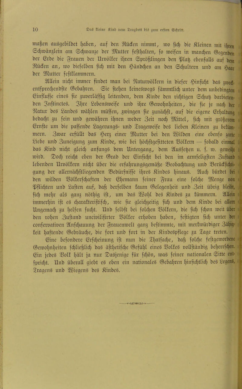 ma^en nuggebitbet (jaben, auf beii 9lücfen nimmt, mo fid^ bie kleinen mit i()ten i| 0d;män3lein nm 0d;mnnge ber 3Jiutter feftf^ntten, fo meifen in mand^en ©egenben | bev ©i'be bie grauen ber Urnölfer djren ©prö^tingen ben ebenfallg auf bem | ^Hilden an, mo biefeiben fid; mit ben ^änbd^en an ben ©d)ultern unb am -s^aor \ ber 9)tutter feftflammern. 3ldein nid§t immer finbet man bei ^Raturoölfern in biefer ^infidjt bag jmerf: i entfpredjenbfte ®ebal;ren. ©ie ftel;en feinegroegg fämmtlid^ unter bem unbebingten Ginfluffe eineg fte gunerläffig leitenben, bem tinbe ben rid)tigen ©d^u^ barbieten= ben Snftincteg. 3l;ve Sebengroeife unb il)re ®emol)n^eiten, bie fie je nac^ ber Statur beg Sanbeg raäl)len müffen, .groingen fie gunäd^ft, auf bie eigene Gr^altung i bebadjt gu fein unb geroäljren i^nen roeber 3eit nod) 3)littel, fid^ mit größerem ; Grnfte um bie paffenbe 2agerungg= unb Srageroeife beg lieben kleinen gu befüm^ i mern. 3mar erfüllt bag §erg einer 3Jintter bei ben Söilben eine ebenfo ^arte i Siebe unb 3uneigung gum £inbe, raie bei l^ödjftgefitteten 3]ölfern — fobalb einmal / bag ^inb nid)t gleid; anfangg bem Untergang, bem ätugfe^en u. f. m. geroeil^t mirb. ®od; reid^t eben ber ®rab ber Ginfidjt bei ben im armfeligften 3uftanb lebenben Urnölfern nid^t über bie erfalirungggemäfje 33eobac^tung unb 5Berüdfi^ti= i gung ber allernäd;ftliegenben 33ebürfniffe il^reg ^linbeg l;inaug. 2lud; bürbet bei ■ i ben milben 3Sölferfd;aften ber @l)emann feiner fold^e '3Jienge »on i)Jflid)ten unb Saften auf, bafi berfelben faum ®elegenl)eit unb 3eit übrig bleibt, >j fid; mel)r alg gang nötl;ig ift, um bag äßol)l beg ^inbeg gu fümmern. 3lllein immerl)in ift eg djarafteriftifd;, mie fie gleid;geitig fid; unb bem .^inbe bei allem 'I Ungemad; gu l^elfen fud;t. Unb felbft bei fold)en äJölfern, bie fid) fd)on raeit über A ben rol)en 3uftanb uncioilifirter älölfer erljoben l)aben, feftigten fidj unter ber conferoatioen 3lnfdiauung ber ^^rauenmelt gang beftimmte, mit merlroürbiger 3äl^ig= 9 beit l^aftenbe ©ebräud^e, bie fort unb fort in ber ^inbegpflege gu Sage treten. i Gine befonbere Grfdjeinnng ift nun bie Sl;atfad)e, bafj fold}e feftgeroorbene | ®eraol;nlieiten fd;lief?lid) bag äftl)etifd;e ®efül)l eineg SSolfeg oollftänbig bel^crrfc^en. f Gin jebeg Ssolf l;ält ja nur S)ngjenige für fd^ön, mag feiner nationalen ©itte ent= i\ fpridjt. Unb überall giebt eg eben ein nationaleg ®ebal)ren l)infid;tlid; beg Segenö, ^ Srageng unb SSiegeng beg ^inbeg.