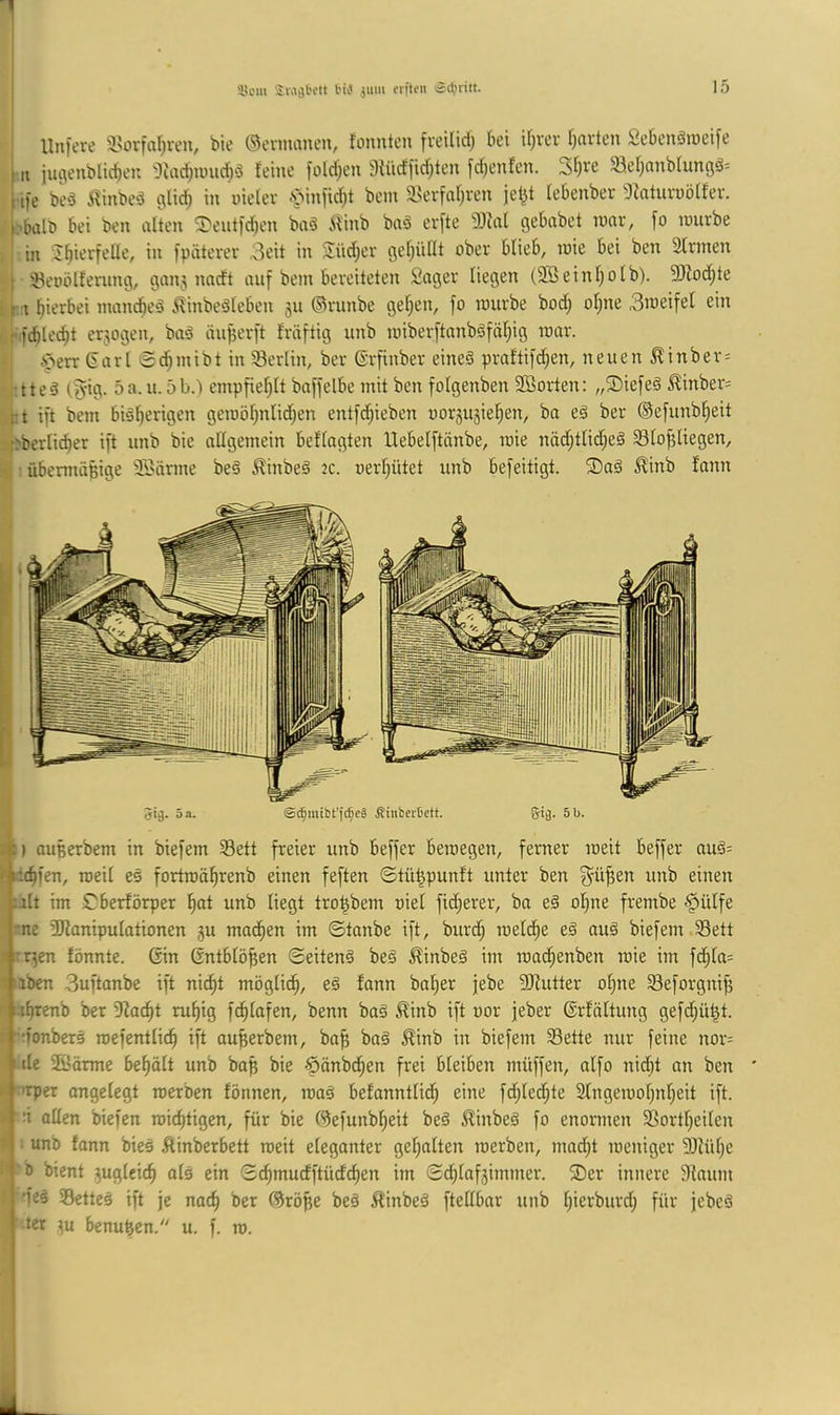 1 ■ liniere a>ürfal)ven, bie ©evmanen, fonnten freilid; bei if|vev Iiavtcn Sebcnätneife I n iiuienbltcben 'IJadinjudiö feine folcf;en 3fücflicf|ten frf|enfcn. 3f)ve 93ef;nnblungä= [ ife beä Ä^inbeö glic^ in nielev .'TMniirfit bem a.?erfaf)ven je^t febenbev 3faturnöffev. l.-.bülf bei ben alten ^T'eutidien baä ilinb bnö erfte ^)Jfnl gebabet mar, fo mürbe I in J^ierfeÜe, in ipäterer 3eit in Siid;er gel|üllt ober blieb, mie bei ben Sinnen [ tBeoölfening, gan5 nadt auf bem bereiteten Säger liegen (2Seinl)olb). 3)lod;te n hierbei mancfieä .^finbeäleben 311 ©runbe gelten, fo mürbe bod; ol;ne 3meifel ein f.fcblec^t ermgen, baö äu^erft fräftig unb miberftanböfäl;ig mar. i^err (iarl Sd^mibt in Berlin, ber ©rfinber eines praftifd;en, neuen ^inber= :tteS tfyig. 5a. u. 5b.) empfiel)lt bnffelbe mit ben folgenben SBorten: „®iefeS ^inber- t;t ift bem bisl)erigen gemöl)nlid|en entfd^ieben oor3U5iel)en, bo eS ber ©efunblieit :^berlic^er ift unb bie allgemein beflagten Uebelftänbe, mie näd;tlid;eS Sloftliegen, • übennä^ige SBärme beS ^inbeS 2c. oerl|ütet unb befeitigt. ®aS Äinb fann Jig. 5 a. ©t|mtbt'fcf;eä Äinbertett. 5i(j. 5 b. -•i) auBerbem in biefem S3ett freier unb beffer bemegen, ferner meit beffer auS= < Lic^fen, roeil es fortmä^renb einen feften ©tü^punft unter ben g^ü^en unb einen ;alt im £berförper l)at unb liegt tro^bem oiel fidlerer, ba eS ol;ne frembe §ülfe 'ne SKanipulationen 3U ma^en im ©tanbe ift, burd; meld^e eS auS biefem Sett ' ;:r3en fönnte. Gin Gntblö^en ©eitenS beS ^inbeS im mad^enben mie im fd^la= ■iben 3uftanbe ift nic^t möglid^, eS fann bal;er jebe SJiutter ot)ne Seforgnif) n^renb ber Slac^t ru^ig fc^lafen, benn baS ^inb ift uor feber Grfältung gefd;ü^t. rfonbers mefentlic^ ift ou^erbem, ba^ baS ^inb in biefem Sette nur feine nor= iile Söärme bel)ölt unb ba^ bie -öänbd^en frei Bleiben müffen, alfo nidf)t an ben >rper ongelegt merben formen, maS befanntlid; eine fd^led^te 2lngemol;nl)eit ift. :i allen biefen mid)tigen, für bie ©efunb^eit beS ^inbeS fo enormen Sortl|eilen unb fann bieS Äinberbett meit eleganter gel;alten merben, mad|t meniger SJlülje b bient 3uglcicf) als ein ©c^mucfftüdc^en im ©d^laf3immer. ®er innere 9{aum s; ‘feS SetteS ift je nac^ ber ©rö^e beS ^linbeS ftellbar unb l;ierburd| für jebcS ter 3u benuBen. u. f. ro. . ;