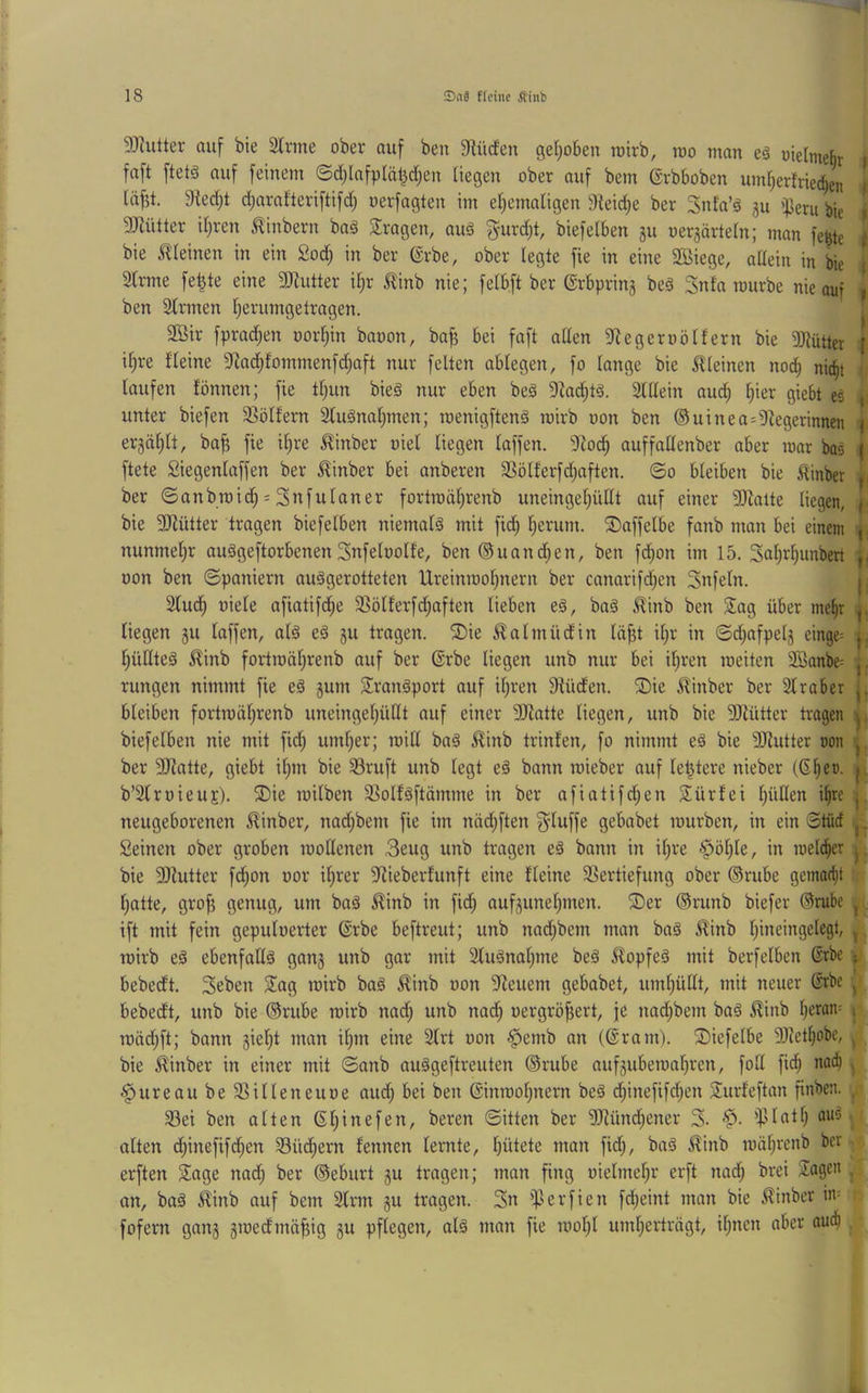 5J^ulter auf bie 2lrme ober auf ben Slücf'en geljoben rotrb, roo man e§ oielmehr faft ftetä auf feinem ©d)lafpläl}d;en Uegen ober auf bem ßrbboben um^erfvicc^en idfjt. 9led;t d^arafteriftifd) oerfagten im et^ematigeu 9teid)e ber Snta’ä gu ifJeru bie i gjjütter iijren ^inbern bag fragen, auä ^urdjt, biefeiben 511 oergärtern; man fe^te f bie »Rleinen in ein 2oc^ in ber ©rbe, ober legte fie in eine SBiege, adein in | 2lrme fe^te eine SJiutter il)x i^inb nie; felbft ber ®rbprin§ beä Snfa mürbe nie auf 1 ben Slrmen Ijerumgetragen. 2Bir fprad)en oor^in baoon, bafj bei faft allen ^legeroölfern bie 9)^ütter f il)re fleine 9^ad)fommenfd)aft nur feiten ablegen, fo lange bie 5lleinen nod^ n% <. laufen fönnen; fie tl)un bieg nur eben beä 9^ad)tg. Slllein aud^ Iper giebt ed unter biefen 58ölfern 2lugnat;men; roenigfteng mirb oon ben ®uinea=diegerinnen | erjdfilt, ba^ fie il)re ^inber oiel liegen laffen. S^od^ auffallenber aber mar bas | ftete Siegenlaffen ber J^inber bei anberen 2Sölferfd)aften. ©0 bleiben bie ^inber <{ ber ©anbmid^ = Snfulaner fortmd^renb uneingelpitlt auf einer 9Jiatte liegen, f bie 5[dütter tragen biefelben niemalg mit fid) ^erum. 2)affelbe fanb man bei einem nunmel;r auggeftorbenen Snfeloolfe, ben®uand;en, ben fd;on im 15. 3al;r^unbert |, oon ben Spaniern auggerotteten Ureinmolinern ber canarifd)en Snfeln. |, 2lud^ üiele afiatifd;e 33ölferfd;aften lieben eg, bag ^inb ben Sag über mef)r ^ liegen ju laffen, alg eg §u tragen. S)ie ^almüdin Id^t ilp' in ©d;afpelj einge= j l^ünteg ^inb fortmdl)renb auf ber ®rbe liegen unb nur bei iljren meiten 3Öanbe= | rungen nimmt fie eg gum Srangport auf il;ren 9lüden. S)ie ^inber ber Slraber { bleiben fortmdl;renb uneingeljüllt auf einer 9Jlatte liegen, unb bie 2llütter tragen ^ biefelben nie mit fid; uml)er; mill bag ^inb trinfen, fo nimmt eg bie DJlutter non 'j ber Sliatte, giebt ilpn bie 33ruft unb legt eg bann mieber auf le^tere nieber (6^en. | b’SlrnieuE). S)ie milben SSolfgftdmme in ber afiatifd;en Sürfei IpiEen i^re j neugeborenen ^inber, nadjbem fie im ndd)ften ^luffe gebabet mürben, in ein Stüd Seinen ober groben mollenen 3eug unb tragen eg bann in il;re ^öl)le, in roeld|er bie 9Jiutter fd^on oor il^rer ^^iieberfunft eine fleine 5ßertiefung ober ©riibe gemad^t l)atte, gro^ genug, um bag ^inb in fid^ aufguneljinen. S)er ®mnb biefer ®rube j. ift mit fein gepuloerter @rbe beftreut; unb nad;bem man bag ^inb Ipneingelegt, ^ mirb eg ebenfallg gang unb gar mit 3lugnal;me beg ^opfeg mit berfeiben 6rbe bebedt. Seben Sag mirb bag 5linb oon 9leuem gebabet, uml)üllt, mit neuer (Srbe ^ bebedt, unb bie ©riibe mirb nad; unb nad) oergrö^ert, je nadjbem bag ^inb lpran= 1 mdd)ft; bann giel)t man ilpn eine Slrt oon §emb an (@ram). S)iefelbe 9Jtet^obe, ^ bie ^inber in einer mit ©anb auggeftreuten ®rube aufgubemaljren, fod fid^ nad^ , ^ureaubeSSilleneuoe aud; bei ben ©nmolptern beg dpnefifdjen Surfeftan finben. . 93ei ben alten ßljinefen, beren ©itten ber ?Ründ)ener S. alten dpnefifdjen Süd;ern fennen lernte, Ipitete man fid), bag ^inb mdlp'enb ber . erften Sage nad) ber ©eburt gu tragen; man fing oielmeljr erft nad; brei Sagen . an, bag ^inb auf bem Slrm gu tragen. 3« iperfien fd;eint man bie ^inber in= fofern gang gmedmd^ig gu pflegen, alg man fie mol;l uml)ertrdgt, iljncn aber aueb