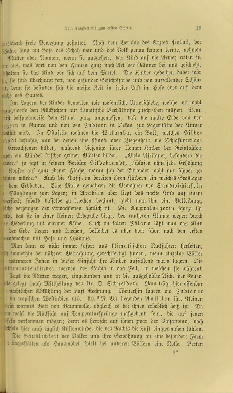 i.iretdicnb freie Sewegunfl geftattet. 3iad; bem Söeridite bcö Strjtcd ^polaf, ber ; Nii^re lang am ■'pofe bed 0d)a[) umr unb baä ^l^olf genau fennen lernte, nelimen Sliütter ober Stmmen, menn fie anögefien, ba^ iTtnb auf bie Sinne; reiten fie (-r auö, ioa‘3 bort mm ben 3lrt ber SJiänner bet unä gefd;ief;t, ' halten fie baö 5?inb nor fid; auf bem ©attel. 3)ie 5linber gebeif;en babei fel)r Ifie finb überhaupt fett, non gefunber ©efid;töfarbe unb oon auffallenber ©d;ön- ;t, benn fte befinben fid; bie meifte 3eit in freier Suft im §ofe ober auf bem uche be^5 Cvuifeö. 5im Sägern ber ^inber bemerfen mir mefentlid;e llnterfdjiebe, roeId;e mir raohl -uigsmeife ben 9lüdfid;ten auf flimatifd;e SSerhiiltniffe jufdjreiben müffen. 5Denn ift beifpielöroeife bem i^lima gau3 angemeffen, bafi bie nadte @rbe oon ben r gern in ©uinea unb oon ben Snbiern in ®e!an gur Sagerftntte ber ^inber roählt mirb. 3n S)ftafrifa mohnen bie SSafamba, ein Solf, raeldheä i^ilbe= ctnbt befugte, unb bei benen eine 9tinbg= ober 3iegenhaut bie ©^lafunterlnge ■ (rnoachfenen bilbet, toährenb biejenige ihrer fleinen ^inber ber 9leinlid;feit egen ein Sünbel frifcher grüner Slütter bilbet. „SSiele Slfrifoner, befonberä bie :3ber, fo fagt in feinem Berichte ^ilbebranbt, „fdhlafen ol)ne jebe (Erhöhung 1 Äopfeö auf gau3 ebener ^läd;e, raoran fidh ber Europäer rooht nur fchraer ge= b^en mürbe. Sluch bie Gaffern bereiten ihren ^inbern ein meicheä ©raälager ■ bem ßrbboben. ©ne SJiatte gemöhren bie Seroohner ber ©anbraidhinfeln .1. Säuglingen 3um Soger; in Slrabien ober liegt ba§ nadte ^inb auf einem N'crfled; fobalb baffelbe 3U friet^hen beginnt, giebt man ihm eine Selleibung, l£(he berjenigen ber ßrroachfenen ähnlich ift. 2)ie Sluftralnegerin fd;ü^t ihr •ib, baä fte in einer fleinen ©rbgrube birgt, beä rauheren ^limaä megen burd; ij Sebedung mit roarmer Slfche. Sind) im falten S^lanb läjjt man baä ^inb . ber ©be liegen unb friedh^^^/ befleibet eö aber bort fd;on nad; ben erften K'cnsroochen mit 6ofe unb 2Bamm§. . 1 3Jlan fann e§ nidht immer fofort auä flimatifchen Slüdfidhten fch immerhin bei näherer Betrachtung gerechtfertigt finben, menn eiu3elne Bölfer märmeren 3onen in biefer §infi(ht ihre Äinber auffallenb raarm lagern. ®ie i: ttentottenfinber roerben be§ Sla^tä in baä in meldhem fie roährenb 2ags bie SJlütter tragen, eingebunben unb in bie nuägehöhlte 2lfd;e ber f5^euer= Ile gefegt (noch SKittheilung beß Dr. O. ©chneiber). 3)lon trägt hier offenbar nä^tlichen Sfbfühlung ber Suft Rechnung. SBeiterhin lagern bie 3nbinner ] im tropifchen SBeftinbien (15.—30. ° B. B.) liegenben Slntillen ihre kleinen : ein roarmes Bett oon BaumrooUe, obgleich ^ei ihnen erheblid) heifi ift. ®a ' n mohl bie Büdficht auf Semperaturfprünge mafjgebenb fein, bie auf jenen fein Dorfommen mögen; benn eä h^^f^i nuf ihnen 3roar ber ipaffatminb, bod) hfeln hier auch täglich Äüftenminbe, bie beä 9lad;tä bie Suft einigermafjen fühlen. ! Xie ^äuslichfeit ber Bölfer unb ihre ©eroöhnung an eine befonbere fyorm ! t Sagerftätten alä ^ausmöbel fpielt bei anberen Böllern eine Bolle. Betten 2*