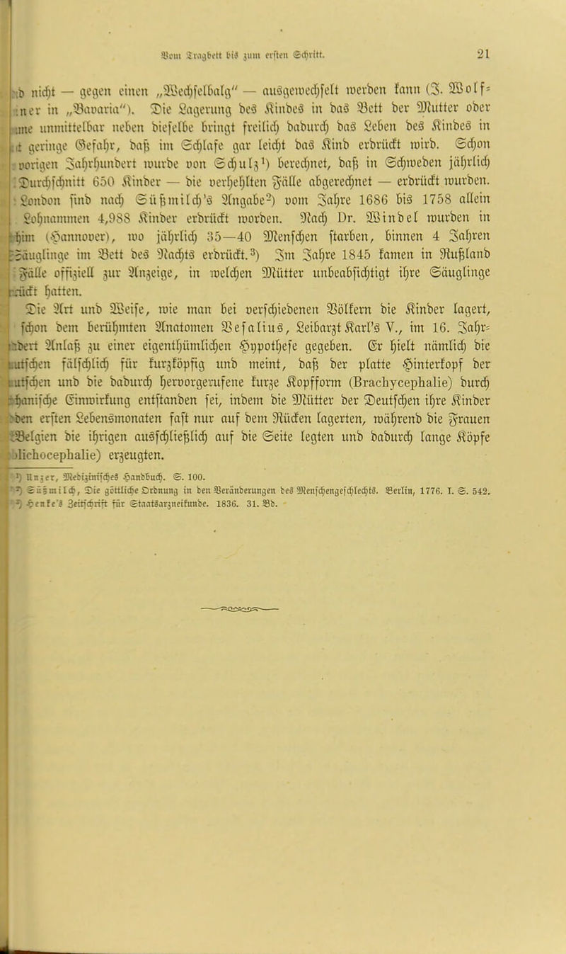 ■;l) nic^t — gegen einen „9öec[;fel6a(g — auögen)ccf;feft inevben fann (3. 2Botf= :nev in „'Sauaria). ^ie Sagerung beö A^inbcö in baä 93ctt ber 3)lutter ober ;tne unmittelbar neben biefelbe bringt freilid) baburd; baä Scben beä 5linbe3 in ,it geringe ©efa^r, ba^ im 0d;lafe gar Ieid;t baä ilinb erbriidt mirb. ©d;on vorigen 3a^rf;unbert mürbe non 0d;ul5^) bcrcd;nct, bnfj in ®d;meben jäl^rlid; j; 2)urd)tcbnitt 650 ilinber — bie nerl)ef)lten 3'‘^fle nbgered;net — erbrüdt mürben. ' Sonbon finb nai^ Sü^mild^’ä Sfngabe^) uom 3al)re 1686 biä 1758 allein So^nammen 4,988 i?inber erbrüdt morben. 9^ad; Dr. 2Binbel mürben in ^{)int 0'»!*iinnoner), mo jäl^rlid) 85—40 5ERen[d;en ftarben, binnen 4 Snili'en ^Säuglinge im 33ett beä 9iad)tä erbrüdt. 3ni Safere 1845 famen in Slu^Ianb I ^lle offi3ieU 3ur 3lti3eige, in meld;en 9Mtter unbeabfid;tigt il^re ©öuglinge kaidt f)all^*'- j l?ie 31rt unb 2Öei[e, mie man bet nerfd;iebenen 33ölfent bie ^inber lagert, j fc^on bem berül^mten 3lnatomen 33efaliuä, Seibarst ^arl’ö V., im 16. 3al)r= bbert 31nla^ 3U einer eigentl;ümlii^en §t)potI;efe gegeben. ®r l^ielt nämlid; bie putfc^en fälfd^lid^ für fur3föpfig unb meint, ba^ ber platte ^interfopf ber tutfcben unb bie baburd; f)ernorgerufene fut3e Kopfform (Brachycephalie) bur(^ t^ifc^e ßinmirfung entftanben fei, inbem bie SRütter ber ©eutfc^en il;re ^inber :ben erften Sebenömonaten faft nur auf bem 9tüden lagerten, mä^renb bie y^rauen iSelgien bie irrigen au§f(^^lie^lid^ auf bie ©eite legten unb baburd^ lange ^öpfe i jlichocephalie) er3eugten. t> I >) Un;«r, SRtbijtntfc^eg ^lanbfiui^. ®. 100. f'5) Sie göttliche Dtbnuitij in ben Seränberungen bcä ü)Jenfcf;engef(^Ie(^tS. Sertin, 1776. I. @. 542. I ^ .^enfe’ä 3eitf(^rift für @tantliir3neifunbe. 1836. 31. Sb. i