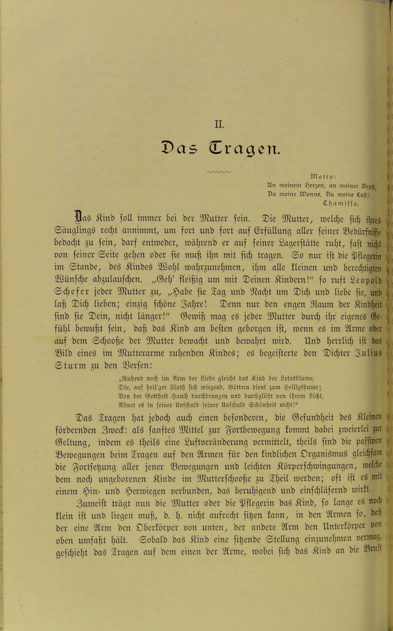 [ > f Das Cragcn. \ __ 1 motto: ( 2In meinem £?erjen, an meiner Sruft, jr: Z>u meine ITonnc, Du meine Cuji! £ b n m i f f 0. ' Jag ^inb fott immer bei ber 2Jiutter fein. Sie SJiutter, mdd^e fid^ i^re§ 1. ©öuglingg rei^t annimmt, um fort unb fort auf ßrfütlung atter feiner §Bebürfnijfe bebad)t ;^u fein, barf entroeber, roä^renb er auf feiner Sagerftätte ruf|t, faft nic^t ij non feiner ©eite geilen ober fie mu^ i§n mit fid) trogen, ©o nur ift bie ißflegerin ^ im ©taube, beg ^inbeg 3Bot)I roa^rgune^men, if)m alte fleinen unb bered^tigten j 3Bünfd^e abjulaufd^en. ,,®ef)’ fleißig um mit ©einen ^inbern!'' fo ruft Seopolb \ ©d^efer jeber 3Jiutter gu, „§abe fie 2ag unb 5ind;t um ©id; unb liebe fie, unb | taf? ©id^ lieben; eingig fd)öne Sn^re! ©enn nur ben engen 9Iaum ber ^inb()eit finb fie ©ein, nid;t länger! ©eroifj mag eg jeber 3[Rutter burd) it;r eigeneg ®e= füt)l bemüht fein, ba^ bag ^inb am beften geborgen ift, menn e§ im ^rme ober auf bem ©cfioo^e ber 3)iutter beroad;t unb beroaf^rt mirb. Unb f^errlid^ ift ba§ ^ iBilb eineg im 5Rutterarme ru^enben ^inbeg; eg begeifterte ben ©id^ter Suliug j. ©türm gu ben 3Serfen: i „SRu^enb itocf) im Strm ber Siebe gleicht baä Ätnb ber SotoSblume, ^ ©ie, auf r;etl'ger glut^ fic^ juiegenb, ©öttern bient 311111 ^>eiIigtT)ume; Sßoii ber ©Dtt^eit burc^brungeii unb burdjglü^t uoit i^rem Sic^t, ’ SIfinet eä in feiner llnfc^ulb feiner Unfcfjiitb ©c^ön’^eit nic^t! ©ag fragen t)at jebod; aud^ einen befonberen, bie ®efunb|eit beg Jlteinen | förbernben 3it>ed: alg fanfteg 9Jiittet gur ^^ortberoegung fommt babei gmeiertei gur i: ©eltung, inbem eg tljeilg eine Suftoeränberung oermittelt, tt^eitg finb bie paffioen (- 33emegungen beim 2!ragen auf ben Slrmen für ben tinblic^en Organigmug gteid^fam bie ^'Ortfe^ung oder jener 33eroegungen unb leidsten ^örperfd^mingungen, loeld^e ; bem nod) ungeborenen £inbe im 9Jtutterfd)oo^e gu Sl^eit merben; oft ift eg mit : einem 0in= unb -“perroiegen oerbunben, bag berut;igenb unb einfdfiläfernb toirft. i 3umeift trägt nun bie 9Jlutter ober bie ipftegerin bag ^inb, fo lange eg nodt) flein ift unb liegen mu^, b. I). nid^t aufred;t fi|en fann, in ben 3Irmen fo, bo^ ber eine 2lrm ben ©berförper oon unten, ber anbere Strnr ben Unterförper oon oben umfaßt t)ätt. ©obatb bag ^inb eine fi^enbe ©tedung eingunefjinen oermag, gefd)ie§t bag fragen auf bem einen ber 2trme, raobei fid) bag ilinb an bie Snift