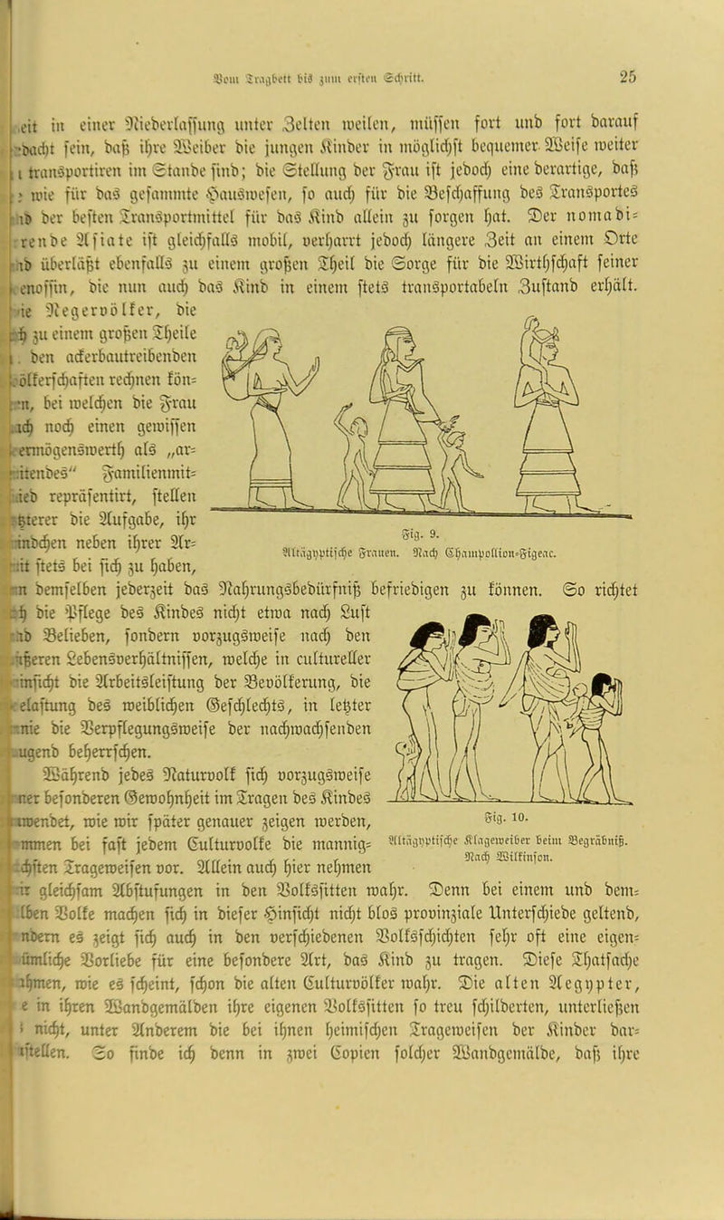 ,eit in einer ^liebevlnfiung unter Selten tueilen, nuifien fort unb fort bnrnuf r*t)rtc!)t fein, bafe if^re äSeiber bie fungen ilinber in inöglidf^ft bequemer SSeife loeiter :i triuräportiren im Staubefinb; bie Stellung ber S'i'ou ift jeborf; eineberartige, baf? ; loie für baä gefammte •^'»auömefen, fo audf; für bie 33efd;affung be3 Sranöporteö ber beften Transportmittel für baS ilinb allein 311 forgen l;at. 2)er nomabis ' renbe Slfiate ift gleid^fallS mobil, oerl)arrt jebod; längere Seit an einem Orte rub überläßt ebenfalls 511 einem großen T^eil bie Sorge für bie 2öirtl;fd;aft feiner I. enoffin, bie nun aud; bnS ^inb in einem ftetS tranSportabeln Suftanb erl;ält. t'ie 5iegeroölfer, bie 311 einem großen Tljeile i. ben aderbautreibenben L'ölferfc^aften rechnen fön^ rn, bei roelc^en bie S'rii» ,rd) nod^ einen gemiffen k-ennögenSroert^ als „ar= füttenbeS S-amilienmit= i:ieb repräfentirt, (teilen -ßterer bie Slufgabe, i^r Ksrnnbcfien neben ihrer 2lr= ^ . ^ Svaiien. 9?vtd) ©§vimpo[Uon=0igeac. >hit ftets bei fi^ 5U I;aben, rn bemfelben jeber3eit baS 9^af;rungSbebürfni^ befriebigen 3U fönnen. So richtet bie ipflege beS ^inbeS nidjt etroa nad) Suft nb ^Belieben, fonbern oor3ugSroeife nad) ben . .ußeren SebenSoer^ältniffen, raeld^e in cultureller ’ linfic^t bie Slrbeitsleiftung ber Seoölferung, bie ■>:elaftung beS toeiblic^en ©efc^led^ts, in le^ter :pnie bie 35erpflegungSroeife ber nac^ma(^fenben -ugenb be^errfc^en. 33ä^renb jebeS iRaturoolf fid§ oor3ugSroeife . mer befonberen @erool)n^eit im Tragen beS ^inbeS I aroenbet, wie mir fpäter genauer 3eigen roerben, S rnrnnen bei faft jebem Gulturoolfe bie mannigs wü^en Trogeroeifen oor. 2lllein aud; ^ier nel;men lirir glcic^fam 2lbftufungen in ben iBolfSfitten roaljr. T)enn bei einem unb benu : -Iben SBolfe machen fic^ in biefer 6infid;t nid;t bloS prooin3iale Unterfd;iebe geltenb, 9 ’nbern eS 3eigt fic^ auc^ in ben oerfd;iebenen T?olfSfd;id)ten fel;r oft eine eigen; in fjümlic^ SSorliebe für eine befonbere Slrt, baS Äinb 3U tragen. T)iefe Tl;atfad}e flauen, roie eS fc^eint, fc^on bie alten ßulturoölfer roal)r. 2)ie alten Slegppter, 1? ‘ e in i^ren Töanbgemälben i^re eigenen iBollSfitten fo treu fd;ilberten, unterliefsen ^ * nic^t, unter 2lnberem bie bei il)nen Ijeimifd^en Trageroeifen ber ilinber bar= 1 iftellen. So finbe \d) benn in 3roei Gopien fold;er TBanbgemälbe, bafj it)re Äfiijewciljer Seim SegräSntB. 9ia^ JBilfmfon.