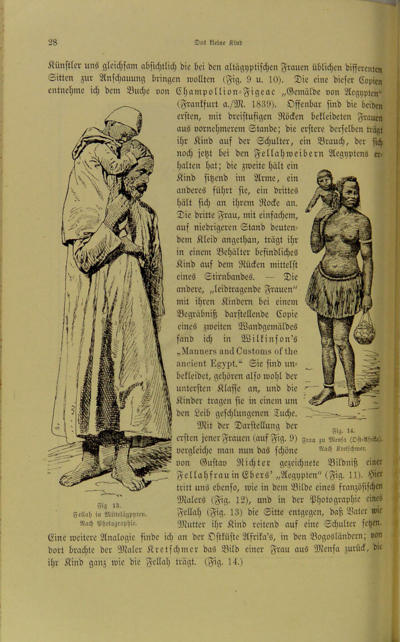 ilünfttev un§ gleid;[am a6[id;tlid[j bte bei ben altägi)plifd)en 'grauen üblid^en bifferenten 'Sitten §ur 2lnfd)auung bringen inoHten (^ig. 9 u. 10). 2)ie eine biefer Gopien entnel^me id; bem 33ud)e üon 61}ainpoIUon*5igeac „®emä(be non 2tegppten (granffurt a./9Ji. 1839). öffenbar finb bie beiben erften, mit breiftufigen 3Röden befleibeten grauen aug oornet;merem ©tanbe; bie erftere berfeiben trägt il)r ^inb auf ber ©d^ulter, ein S3raud^, ber fiel) nodj jet^t bei ben ^ellaljroeibern 3legppten§ er= f}a(ten Ijat; bie groeite l^ält ein ^inb fi^enb im Sinne, ein anbereä fü§rt fie, ein britteS Ijält fid^ an Unrein Slode an. öie britte ^rau, mit einfadjem, auf niebrigeren ©tanb beuten- bem ^teib angetl)an, trägt i§r in einem S3el;älter befinblid;e§ ^inb auf bem Slüden mittelft eines ©tirnbanbeS. — öie anbere, „leibtragenbe grauen mit il)ren 5^inbern bei einem S3egriibnifi barftellenbe Gopie eines gmeiten SBanbgemiilbeS fanb id; in SBilfinfon’S „Manners ancICnstoms of tlie ancieiit Egypt.“ ©ie finb un= befleibet, gel;ören alfo mol;l ber unterften i^laffe an, unb bie .Vlinber tragen fie in einem um ben Seib gefd;lungenen 2;ud;e. SJiit ber öarftedung ber erften jener g-rauen (auf ^ig. 9) giMu su «)ienia (oft-sifrifa). oergleidje man nun baS fd;öne sret[(^met. üon ©uftao Stid^ter geäeid;iiete Silbnif? einer ^ellaljfrau in (SberS’„Slegppten (3^ig. 11). $icr tritt uns ebenfo, mie in bem S3ilbe eines franjöfifc^en 3)ialerS (g^ig. 12), unb in ber ipd;otograpI;ie eines ^'cllal; (^ig. 13) bie ©itte entgegen, bafi Skater une SJeutter il;r ^inb reitenb auf eine ©d;ulter fe§en. ©ine weitere Stnalogie finbe id; an ber öftfüfte Slfrifn’S, in ben ^ogoSlönbcrn; non bort brad;te ber 93laler J^retfd;mer baS S3ilb einer ^-rau auS 3)lenfa gurüd, bie il;r ^inb gnnj mie bie ^ellal; trägt, (^ig. 14.) SiO- 14. 13. gcdiiT; in SJiittcliigV'Vten. araef; 'pf;otograV§ic.