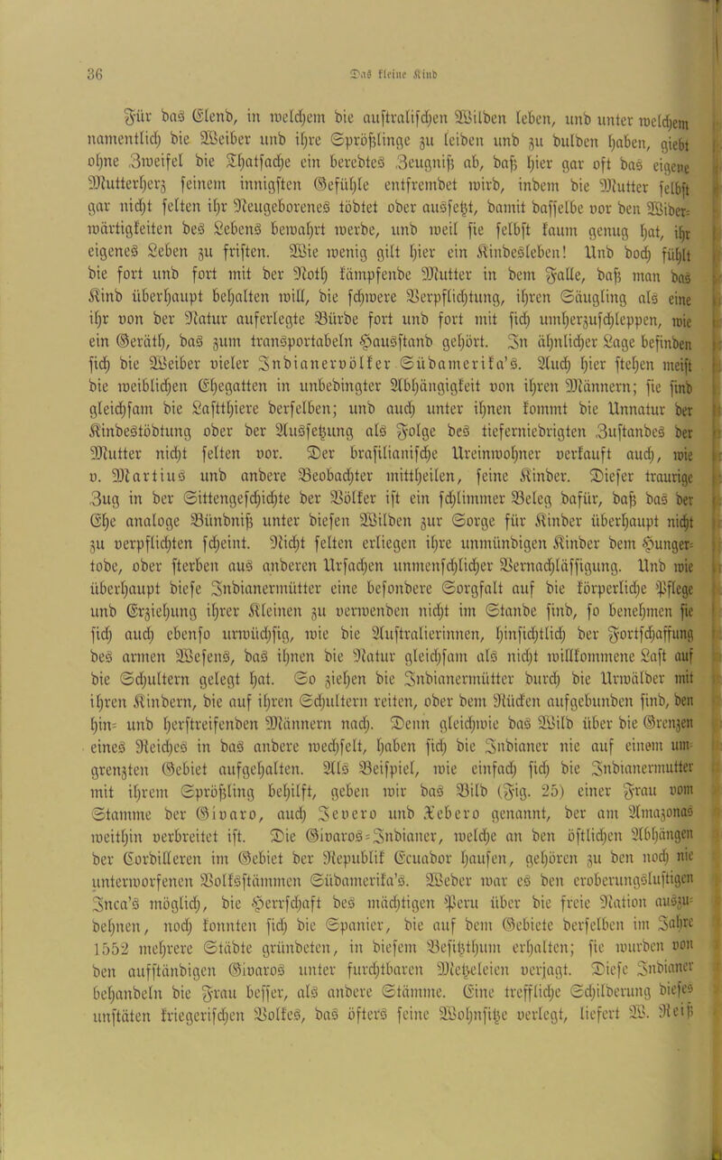 f 36 fifiue iUnb g-ür ba§ ©lenb, in meld;em bie ttu[tvali)d;en SBitben kben, unb unter roctdjem r namentlid; bie Sßeiber unb i(;re 6pröf?linge gu teiben unb gu bulben [)aben, giebt I ■ o()ne ,3nieifel bie 2i)Qtfad;e ein berebteS 3eugnif5 nb, baf? I;ier gar oft bas eigene | 9JZutterf)crg feinem innigften ®efid}te entfrembet mirb, inbem bie 5J^utter felbü 4 gar nid;t feiten il}r 9^eugeboreneä tobtet ober augfet^t, bamit baffelbe nor ben 2öiber= :■ Toärtigfeiten beä Sebenä beroaljrt loerbe, unb loeil fie felbft faum genug Ijat, i^r | eigeneg 2eben gu friften. 9Bie loenig gilt l)ier ein il'inbesleben! Unb bod; fü^it [ bie fort unb fort mit ber 9Zotl; fümpfenbe 5Jiutter in bem ^alle, bafj man bas p 5Unb überljaupt bel}alten mill, bie fdpoere Sierpflidjtung, iljren Säugling als eine |i iljr non ber 9^atur auferlegte 33ürbe fort unb fort mit fid; uml)ergufd;leppen, rcie I ein ®erätt), baS gum tranSportabeln ^^auSftanb geljört. Zn äl)nti(|er 2age befinben [: fid; bie Söeiber uieler Snbianeroölfer Sübamerifa’S. 3lud) l^ier ftcl;en meift bie roeiblid)en ©l)egatten in unbebingter 2lbl)ängigfeit oon il)ren 9Jiännern; fie finb gleid)fam bie 2afttl;iere berfeiben; unb and; unter il}nen fommt bie Unnatur ber 1 ^inbeStöbtung ober ber SluSfet^ung als 3'olse beS tieferniebrigten 3uftanbeS ber i 9Jiutter nicht feiten oor. ®er brafilianifd;e Ureinroolprer oerlauft auch, loie i: 0. 9)lartiuS unb anbere 33eobad;ter mittl)eilen, feine S^inber. Siefer traurige 3ug in ber Sittengefdjidjte ber Spoiler ift ein fdjlimmer 58eleg bafür, ba^ baS ber l.; Gl)e analoge Sünbnif? unter biefen Söilben gur Sorge für ^^inber überhaupt nicht gu oerpflichten fd;eint. 9iid;t feiten erliegen iljre unmünbigen ^inber bem §unger= : tobe, ober fterben aus anberen Urfad;en unmenfdjlid;er 5>ernad)läffigung. Unb lüie |i überhaupt bicfe Snbicrnermütter eine befonbere Sorgfalt auf bie förperlidje ipflege unb ©rgiehung ihrer il'leinen gu oerioenben nid}t im Staube finb, fo benehmen fie | fidj auch ebcnfo urn)üd)fig, loie bie 3luftralierinnen, h*nfid;tlidj ber g^ortfdjaffung i . beS armen 3BefenS, bcrS ihnen bie 9latur gleid;fam als nicht loilllommene Saft auf bie Sdjultern gelegt hat. So gieljen bie Snbianermütter burd) bie Urmälber mit i' ihren 5linbcrn, bie auf ihren Sd;ultern reiten, ober bem Siüden aufgebunben finb, ben hin= unb h^rftreifenben 9)tännern nadj. 2)enn gleidpoie baS SSilb über bie ©rcngen eines 9leid)eS in baS anbere loedjfelt, haben fid; bie Snbiirner nie auf einem unr : grengten ®ebiet nufgehalten. 3llS 33eifpiel, nne einfad; fid; bie Snbianermutter mit il;rem Spröfjling bel;ilft, geben mir baS 33ilb (3*ig. 25) einer 3^rau oom Stamme ber Oioaro, and; Seoero unb 3’ebero genannt, ber am SlmagonaS i meitl;in oerbreitet ift. ®ie ®ioaroS=Snbianer, meld;e an ben öftlid;en 3lbl;ängen ber Gorbilleren im ®ebiet ber 9{epublif Gcuabor häufen, gehören gu ben nod; nie untermorfencn SSollSftämmen Sübamerila’S. SBeber mar eS ben eroberungsluftigen 3nca’S möglich, bie §errfd;nft beS mädjtigen ißeru über bie freie 9cation auSgm bel;nen, nod; lonnten fid; bie Spanier, bie auf bem (Sebiete berfelben im Sabril 1552 mehrere Stabte grünbeten, in biefem 33efihtl;um erl;alten; fie mürben oon ben aufftünbigen ©ioaroS unter furd;tbtu-cn 9Jiet}eleien oerjagt. Siefe Snbinner ■ bel;anbeln bie 3'^'au beffer, als anbere Stämme. Gine trefflicl;e Sd;ilberung biefeo unftäten lriegerifd;en ä^olfeS, baS öfters feine 9Sol;nfihe oerlegt, liefert 9S. 9ieifi