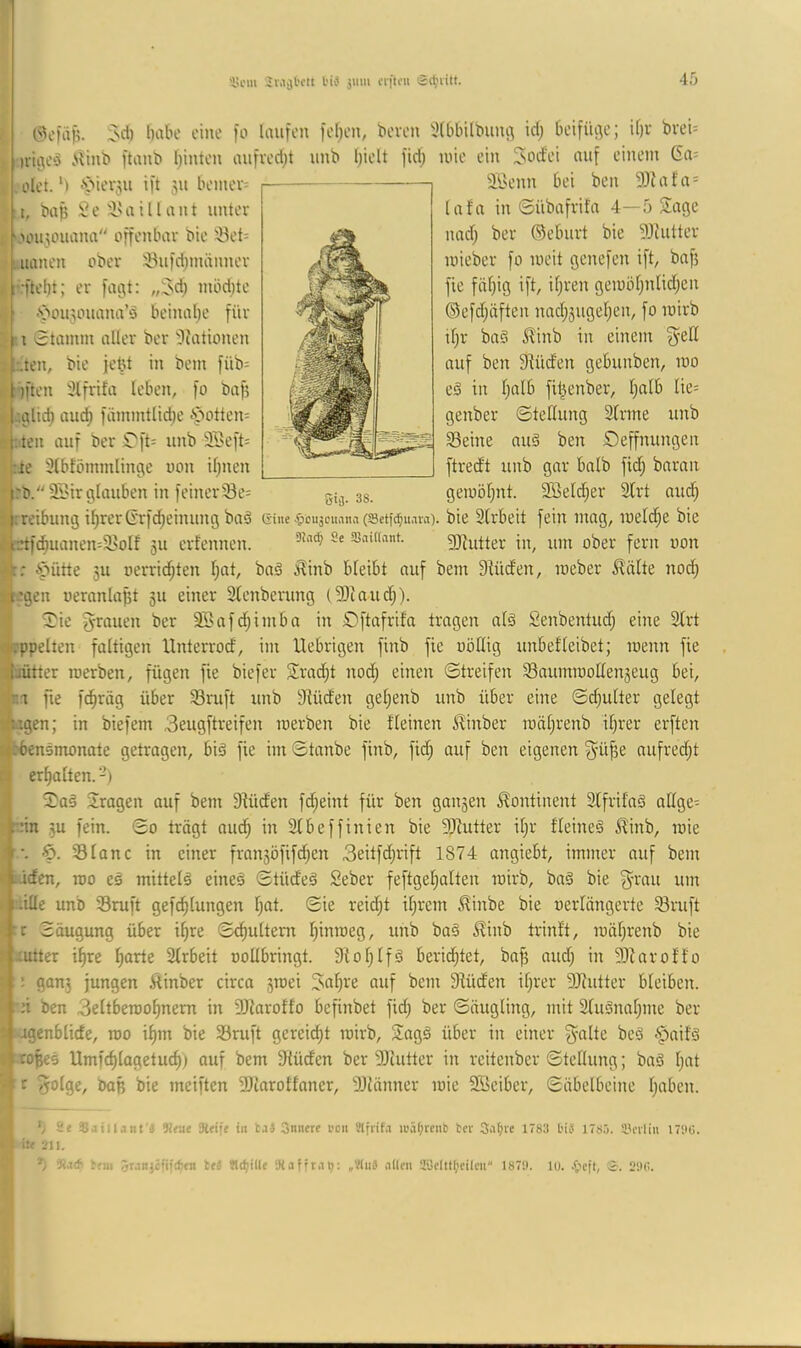 'üi'iu SMji'rtt l'i^ jmii rnftoii 3>d) ()iibe eine )o laufen feljen, bereu 3(bbÜbunc\ id) beifüge; if)v bveU n-ic;e‘j Minb ftanb I)inten aufved^t unb l)ielt fid; uüe ein ^oefei auf einem 6a= ölet.‘) ^'ierju ift 311 beiner= äÖenn bei ben 93iafa = I, bap )3e i'aillant unter >ou30uana offenbar bie --Bet= uanen ober iöufd^männer f ;ftebt; er faijt: ,;^d) möd)tc f .'öou30uana’ö beinal;e für i 0tamm aller ber 'Diationen f;.ten, bie febt in bem füb= f )ften Slfrifa leben, fo öafj l'.cflid) and) fämmtlid)e «sbottem j: ten auf ber Ü'ft^ unb äBeft= ;:ie 3(bfömmlinge non il;nen lafn in ©übafrifa 4—5 Sage nad) ber ©eburt bie 93iutter loieber fo loeit genefen ift, bafj fie fiit)ig ift, if;ren gemöfjnlid;en ©efdjäften nad;5uget;en, fo mirb if)r bnö 5?inb in einem ^eß auf ben Stüd'en gebunben, luo e§ in tjttlb fit^enber, t;alb Iie= genber ©teflung Sfrme unb Seine nuä ben Deffnungen ftredt unb gar balb fid^ baran gemöf)nt. iffieictier 3lrt and; 25ir glauben in feinerSe= 33. frreibung i^rerG'rfd;einung baä eine ^icuscuana (ssetf^uain). bie Strbeit fein mag, meld^e bie i:ttf(^uanen=SoIf 311 erfennen. Saittant. 2)iutter in, um ober fern non ipütte 3U oerrid;ten I;at, baä ;Kinb bleibt auf bem Slüd'en, meber ^!älte nod; legen oeranlapt 311 einer 2tenberung (9)iaud;). ^ie 5'rauen ber SBafd^imba in £)ftafrifa tragen al^ Senbentud; eine Strt ('•.•ppelten faltigen Unterrod, im Uebrigen finb fie oöflig unbefleibet; loenn fie (’jütter merben, fügen fie biefer Slradjt nod; einen Streifen Saumrooßen3eug bei, ri fie f^räg über Sruft unb 3iüden gel;enb unb über eine ©d;u(ter gelegt ugen; in biefem 3eugftreifen rcerben bie fleinen ^inber mäljrenb ifjrer erften ;-■bensmonate getragen, biä fie im©tanbe finb, fid; auf ben eigenen aufredjt erl)alten. -) 3)a§ fragen auf bem 3iüden fdjeint für ben gan5en Kontinent SlfrifnS nßge= pin 5u fein. ©0 trägt aud^ in älbeffinien bie SJiutter iljr fleineä ^inb, mie ,(jr-. lg. Slonc in einer fran3Öfifd;en 3eitfd;rift 1874 angiebt, immer auf bem ^Mden, roo eä mittels eineä ©tüdeä Seber feftgef)alten mirb, bnö bie fyrau um iille unb Sruft gefd^lungen l)at. ©ie reid;t il;rem Hinbe bie oerlängerte Sruft ^rr Saugung über il)re ©c^ultem l)inraeg, unb ba§ ^inb trinft, raäl}renb bie Uutter il)re ^arte Slrbeit ooübringt. 9tol;lfö beeidetet, ba^ aud; in 9)^aro^■^o ^ : gan3 jungen Äinber circa 3roei ^al)re auf bem Siüden il;rer 9Jiutter bleiben. Irji ben 3eltberao^nem in äRaroffo befinbet fid; ber ©äugling, mit 2luönal)me ber •agenblide, roo il)m bie Sruft gereift mirb, Sagä über in einer g^alte beä §ait'ö copes Umfcf)lagetuc^; auf bem Slüden ber DJiutter in reitenber ©tellung; baS l;at c f5otge, baß bie meiften 3)larotfaner, 9Jlänner mie Söeiber, ©äbelbeine l;aben. 5 2e aSaiilant'Ä W«ut Sleifi in ta3 3nnere neu Slfrifa ii'äf>rcii6 tcr Sa^ie 1783 bis I7sö. llnliii I7‘.iü. it« 211. *) 3ia(f> bfni 5wnjciifcf)fn teS ‘Jiafrta^: „Vluä allen 28clitl;cilcn 187SI. lo. 20(i.