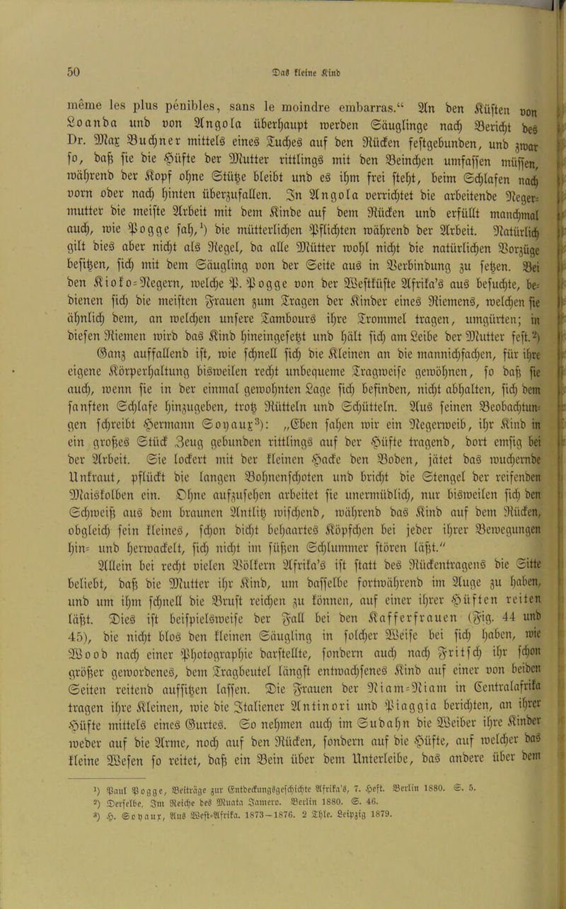 ineme les plus penibles, saus le moindre embarras.“ 2tn ben lüften oon Soanba uiib non Slngola überl^aupt roerben ©äuglinge nad^ 33erid^t be§ Dr. SRttE 33ud;ner mittels eineä auf ben Etüden feftgebunben, unb fo, ba^ fie bie §üfte ber SKutter rittlings mit ben 33eind^en umfaffen müffen, roäf^renb ber ilopf o§ne (Stü^e bleibt unb eS il)m frei ftef)t, beim ©d^lafen nac^ üorn ober nad) Ipnten überjufallen. 3n Slngola oerrid^tet bie arbeitenbe 91eget= mutter bie meifte 2lrbeit mit bem ^inbe auf bem Dlüden unb erfüllt manchmal aud;, wie '^Jogge fal;/) bie mütterlid;en ^^flid^ten roäl^renb ber 3lrbeit. 5^atürlid^ gilt bieS aber nid;t als Siegel, ba alle SJlütter rooP nid;t bie natürlid^en SSorjüge befi^en, fid; mit bem ©äugling oon ber ©eite auS in SSerbinbung gu fe|en. 33ei ben ^iolosSiegern, meld^e ip. ifJogge oon ber SBeftlüfte Slfrila’S auS befud^te, be= bienen fid) bie meiften ^-rauen gum S^ragen ber ^inber eines SliemenS, meld^en fie öl)nlid^ bem, on meld;en unfere SambourS il)re Srommel tragen, umgürten; in biefen Stiemen roirb baS ^inb lpneingefet3t unb l;ält fid; amSeibe berSJtutter feft.-) ®ang auffallenb ift, mie fd^nell fid; bie kleinen an bie mannid;fad;en, für i^re eigene ^örperl^altung bisweilen redjt unbequeme 2!ragmeife gewöl^nen, fo ba^ fie aud), wenn fie in ber einmal gewoljnten Sage fid; befinben, nid;t abl)alten, fid^ bem fanften ©d;lafe Ijingugeben, tro| Stütteln unb ©d;ütteln. 3luS feinen 33eobad;tuns gen fd;reibt <f>ermann ©opauj:^): „Gben fallen wir ein Siegerweib, il)r ^inb in ein grofjeS ©tüd 3eug gebunben rittlings auf ber .püfte tragenb, bort emfig bei ber Slrbeit. ©ie lodert mit ber fleinen <^ade ben 33oben, jätet baS wud^embe Unlraut, pflüdt bie langen 33ol^nenfd;oten unb bridjt bie ©tengel ber reifcnben SSlaiSfolben ein. S)l)ne aufgufeljen arbeitet fie unermüblid;, nur bisweilen fid^ ben ©djweif? aus bem braunen Slntlit^ wifdjenb, wäl;renb baS £inb auf bem Slüden, obgleid) fein tleineS, fd;on bidjt beljaarteS ^öpfd^en bei jeber iljrer Bewegungen l)in= unb l;erwadelt, fid; nidjt im füf5cn ©d^lummer ftören läfjt. Slllein bei rcd;t oielen Böllern Slfriia’S ift ftatt beS SlüdentragenS bie ©itte beliebt, bafj bie SDlutter iljr ^inb, um baffelbe fortwäl^renb im Sluge gu Ijnben, unb um ilpn fdpiell bie Bruft reid;en gu lönnen, auf einer ilp-er lüften reiten läfjt. ®ieS ift beifpielSweife ber i*en ^afferfrauen (^ng. 44 unb 45), bie nid;t bloS ben lleinen ©äugling in fold;er BBeife bei fid; Ijaben, wie SBoob nad; einer ipl)otograpl)ie barftellte, fonbern aud) nad^ ^ritfd; it|r fd)on gröf5er geworbenes, bem Jrngbeutel längft entwad;feneS ^inb auf einer oon beibcn ©eiten reitenb auffil^en laffen. ®ie ^-rauen ber Sliam=Sliam in ßentralnfriln trogen iljre kleinen, wie bie Italiener Slntinori unb beridjten, an ihrer «'öüfte mittels eines ©urteS. ©o nehmen au(^ im ©ubahn bie Söeiber il)re ^inber Weber auf bie Slrme, nod; auf ben Slüden, fonbern auf bie C>üfte, auf weld;er bas Heine SBefen fo reitet, bafj ein Bein über bem Unterleibe, baS anbere über bem i ! t ■' !)• b * 1) ^Pnul spoflge, SBeitrnge jur (äntbecfungägcfc^i^te Slfrifa’g, 7. SBcrlin 1880. ®. 5. 2) Serfelbe, 3m 9leid;c M 9)luata Smnevc. SBeilin 1880. <S. 46. «) ^). ©cijauy, ?Iii8 aSefUSlfrifn. 1873-1876. 2 S£I;Ic. Seipäig 1879.