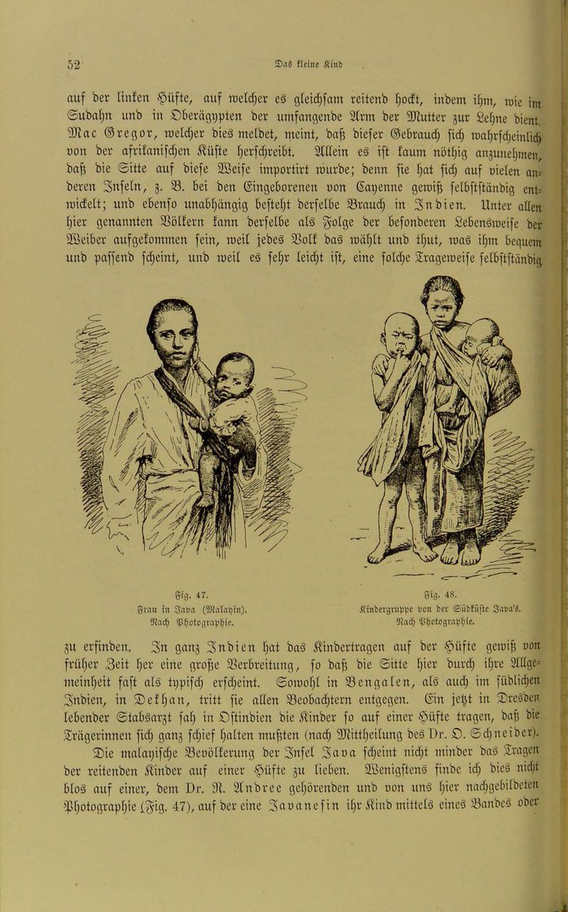 auf ber linfeii <§üfte, auf raeldjer eä gletd^fam reitenb I;odt, inbcm ifim, rcie int , ©uba()u imb in ©berägypten ber umfangenbe 2lrm ber SRutter jur Sefine bient i- 5Jiac ®regor, lueid^er bieä melbet, meint, baft biefer ©ebraud; fid^ maf)rfd)einUc^ b non ber afrifanifd;en ^üfte I)erfd)reibt. Sldein e§ ift Jaum nötCjig angunef^men, ba^ bie ©itte auf biefe Söeife importirt mürbe; beim fie fiat fid; auf nieten an^ bereu Snfeln, g, bei ben ©ingeborenen non ©apenne geroi^ fetbftftänbig ent= roidett; unb ebenfo unabhängig beftefit berfetbe Sraud) in 3nbien. Unter aden hier genannten SSölfern fann berfelbe a(ä ^olge ber befonberen SebenSroeife ber 2öeiber aufgefommen fein, roeil febeg 2^otf ba§ raähtt unb thut, roa§ ihm bequem unb paffenb fi^eint, unb meit e§ fet)r teid;t ift, eine fotd)e Srageroeife fetbftftänbig : 5ig. 47. giMu in 3n»(t (SDinlniqn). 9Jn(^ ip^Dtogvinj^ie. ■gig. 48. fiiitbergntljpe uou ber ©iibtüfte Sni'«'^. 9?atf) p^ctogvnpr^ie. gu erfinben. 3n Snbien hot ba§ ^inbertragen auf ber §>üfte gemip non früher 3eit h^v eine grof3e Sßerbreitung, fo ba^ bie ©itte hier burd; ihre 2lIIge= meinheit faft als tppifch erfdjeint. ©omoht in S3engaten, alö and; im [üblidjen Snbien, in ©efhan, tritt fie allen Sßeobadhtern entgegen, ©in jel^t in ®reäben lebenber ©tabäargt fah in Oftinbien bie Jlinber fo auf einer §üfte tragen, bafi bie Trägerinnen fid; gang fd;ief hotten mufjten (nad) SJtittheUung beä Dr. O. ©d;neiber). T)ie matapifd;e Seoötferung ber Snfet 3aoa fd;eint nid;t minber baö Tragen ber reitenben Minber auf einer ■§üfte gu lieben. SBenigftenö finbe id; bieä nidjt bto§ auf einer, bem Dr. 91. Stnbree gehörenben unb oon unä h**^^ nad;gebilbcten ^Photographie l^ig. 47), auf ber eine Tooanefin ifjr J^inb mittels eines 33anbeS ober