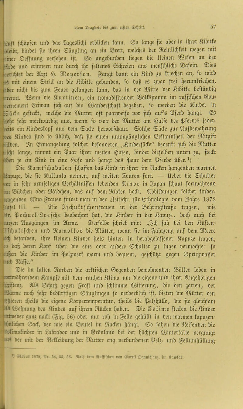 ,'3uft fc^öpfen unb baö evblirfen fann. ©o lange jie aber in il;rcr ^ibitfe ileibt, binbet fie it;ven ©äugling an ein 33vett, i»elrf;eä ber 9^einlid;feit roegen mit iner Oeffnung nerfe^en i[t. ©o nngebunben liegen bie flehten 3Be[en an ber irrbe unb erinnern nur burd) il;r [elteneö ©d;reien anä nten[d;lid;e ®afein. ®ieä 'erlistet ber 3lr5t 2)iei;er|'on. 5'ihtgt bann ein ^inb 5U fried;en an, fo tnirb pö mit einem ©trief an bie ilibiife gebunben, fo bafj eä jraar frei f;erumfried;en, irber nicht bid 311m gelangen fann, baS in ber 9}fitte ber ^ibitfe beftänbig hrennt. SSenn bie ^urtinen, ein nomabifirenber 33olfäftamm im ruffifehen ©ou- f.eniement (rriman fid; auf bie 3Banberf(haft begeben, fo merben bie ^inber in ^3äcfe gefteeft, roelc^e bie Sliutter oft paarroeife oor fid^ aufö ißferb l;öngt. |i:eht fef)r merfmürbig auö, menn fo oor ber SRutter am ^alfe be§ ipferbeä jeber= ■.’eits ein ^inbesfopf auö bem ©ade f;eroorfd;aut. ©old;e ©öde 3ur Sfufbetoahrung h'es ^inbeä finb fo üblich, ba^ fie einen unumgänglid;en Seftanbtheil ber fIRitgift i'ilben. 3n Ermangelung folcher befonberen „^inberföde bebenft fich bie fIRutter i ie^t lange, nimmt ein ißaar il;rer roeiten §ofen, binbet biefelben unten 3U, ftedt i’ben je ein 5^inb in eine ^ofe unb f)öngt baä ißaar bem ißferbe über. 13^ie ^amtfchabalen fc^affen baä ^inb in il;rer im 9faden l;ängenben toarmen iapu^e, bie fie .^uftunfa nennen, auf roeiten Siouren fort. — Heber bie ©c^ulter er in fe^r armfeligen SSerhältniffen lebenben SCi'noä in Sapan fd^aut fortroährenb !:n Sübc^en ober 9}fäbchen, baä auf bem Sfüden hodt. SCbbilbungen fold^er finber= rragenben Slmo^fyrauen finbet mon in ber 3eitf(hr. für Ethnologie 00m Sahre 1872 '»lafet III. — ®ie Sfehuftfehenfrauen in ber Sehringftraffe tragen, loie )r. i|3e^uel=Soefche beobad^tet h^t, bie ^inber in ber £apu3e, bod; amh bei |ujr3en 3luägängen im SCrme. S)erfelbe fd;rieb mir: „3d; fal; bei ben ^üften= ■f'fchuftfchen unb 9famoIIoä bie 3Jlütter, roenn fie im g^ahr3eug auf bem 3Ifeere idch befanben, ihre fleinen ^inber ftet§ hatten in het^abgelaffener ^apuge tragen, 'n bah beren Äopf über bie eine ober anbere ©chulter 3U lugen oermod^te: fo ^ißen bie Äinber im ipel3toerf toorm unb bequem, gefchü^t gegen ©prühtoaffer i'.nb 9Räffe. 2^ie im falten 3Rorben bie arftifd;en ©egenben beraohnenben SSölfer leben in cortroährenbem Kampfe mit bem rauhen ^lima um bie eigene unb il;rer Singehörigen ■rriften3. 2tl§ ©chuh gegen ^oft unb fchlimme Sßitterung, bie ben 3arten, ber -Bärme noch bebürftigen ©äuglingen fo oerberblicl) ift, bieten bie 3Rütter ben :mexen theilg bie eigene Körpertemperatur, theilä bie ißelshüde, bie fie glei(hfam täSBohnung be§ Kinbei auf ihrem 9Iüden haben. Sie Eäfimo fteden bieKinber rnttoeber gan3 nadt (^g. 56) ober nur rol) in ^elle gehüllt in ben toarmen fapu3en= ■ h^lichen ©od, ber roie ein Seutel im SRaden hängt. ©0 fnhen bie 9Ieifenben bie ' -sfimofinber in fcobrabor unb in ©rönlonb bei ber höd;ften Söinterfälte oergnügt ; uä ber mit ber Sefleibung ber SJiutter eng oerbunbenen '$el3= unb ^^ellumhüllung 'Haiui 1875, 9tr. .54, .5.5, 56. !Ua(^ bfm Dluififc^fn Bon ©arril Dflaiiiiqniij, im .(tau’faä.